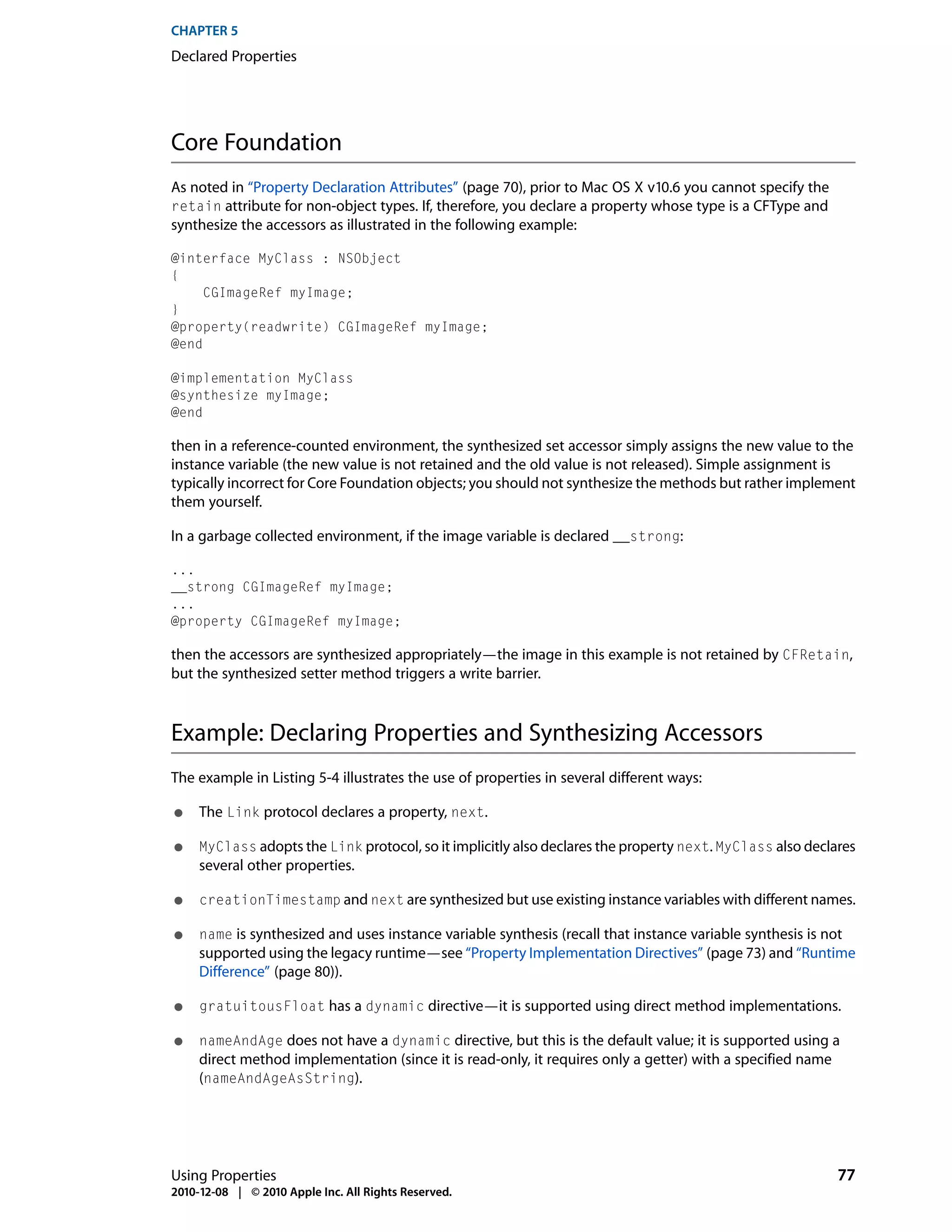 CHAPTER 5
Declared Properties




Core Foundation
As noted in “Property Declaration Attributes” (page 70), prior to Mac OS X v10.6 you cannot specify the
retain attribute for non-object types. If, therefore, you declare a property whose type is a CFType and
synthesize the accessors as illustrated in the following example:

@interface MyClass : NSObject
{
     CGImageRef myImage;
}
@property(readwrite) CGImageRef myImage;
@end

@implementation MyClass
@synthesize myImage;
@end

then in a reference-counted environment, the synthesized set accessor simply assigns the new value to the
instance variable (the new value is not retained and the old value is not released). Simple assignment is
typically incorrect for Core Foundation objects; you should not synthesize the methods but rather implement
them yourself.

In a garbage collected environment, if the image variable is declared __strong:

...
__strong CGImageRef myImage;
...
@property CGImageRef myImage;

then the accessors are synthesized appropriately—the image in this example is not retained by CFRetain,
but the synthesized setter method triggers a write barrier.



Example: Declaring Properties and Synthesizing Accessors
The example in Listing 5-4 illustrates the use of properties in several different ways:

●    The Link protocol declares a property, next.

●    MyClass adopts the Link protocol, so it implicitly also declares the property next. MyClass also declares
     several other properties.

●    creationTimestamp and next are synthesized but use existing instance variables with different names.

●    name is synthesized and uses instance variable synthesis (recall that instance variable synthesis is not
     supported using the legacy runtime—see “Property Implementation Directives” (page 73) and “Runtime
     Difference” (page 80)).

●    gratuitousFloat has a dynamic directive—it is supported using direct method implementations.

●    nameAndAge does not have a dynamic directive, but this is the default value; it is supported using a
     direct method implementation (since it is read-only, it requires only a getter) with a specified name
     (nameAndAgeAsString).




Using Properties                                                                                             77
2010-12-08 | © 2010 Apple Inc. All Rights Reserved.
 