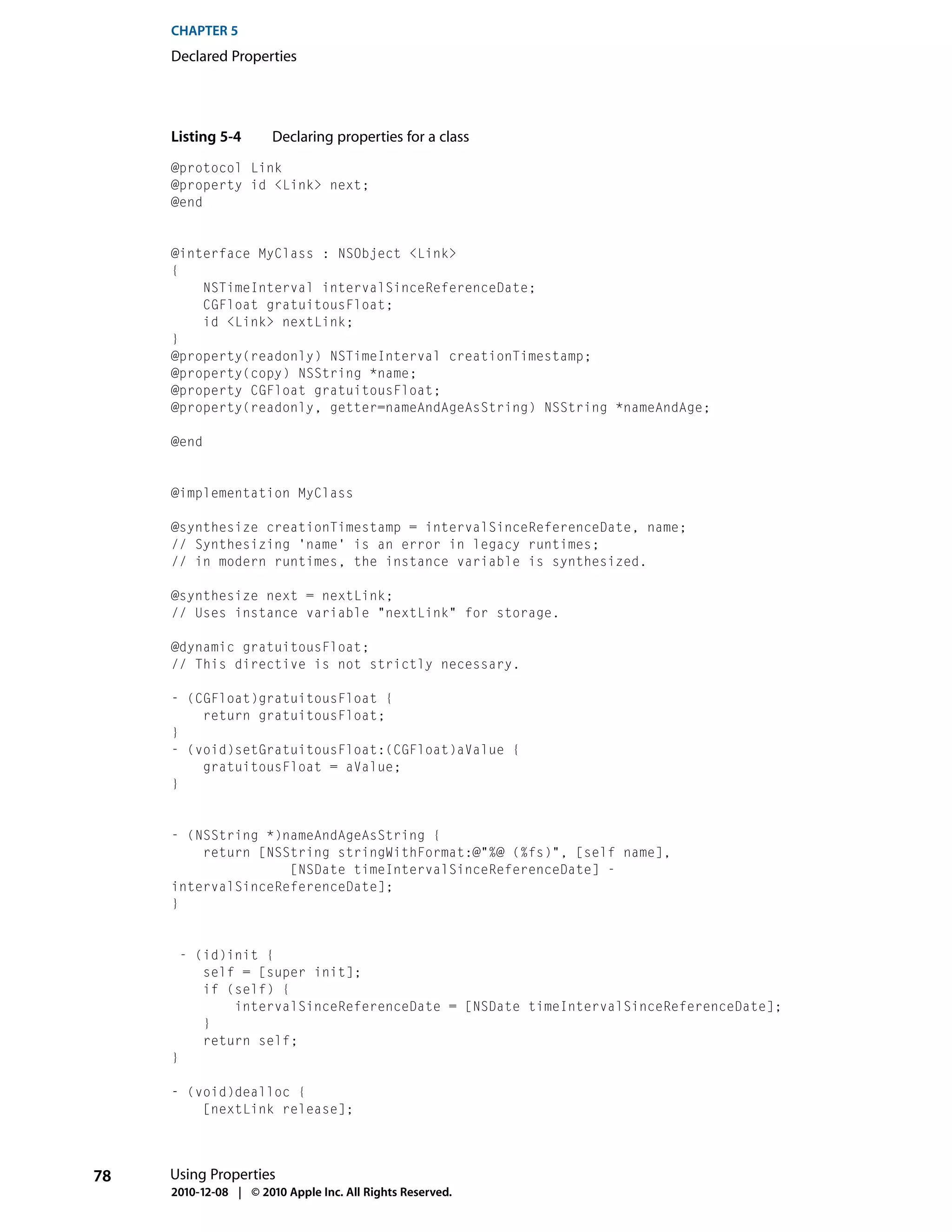 CHAPTER 5
     Declared Properties




     Listing 5-4       Declaring properties for a class
     @protocol Link
     @property id <Link> next;
     @end


     @interface MyClass : NSObject <Link>
     {
         NSTimeInterval intervalSinceReferenceDate;
         CGFloat gratuitousFloat;
         id <Link> nextLink;
     }
     @property(readonly) NSTimeInterval creationTimestamp;
     @property(copy) NSString *name;
     @property CGFloat gratuitousFloat;
     @property(readonly, getter=nameAndAgeAsString) NSString *nameAndAge;

     @end


     @implementation MyClass

     @synthesize creationTimestamp = intervalSinceReferenceDate, name;
     // Synthesizing 'name' is an error in legacy runtimes;
     // in modern runtimes, the instance variable is synthesized.

     @synthesize next = nextLink;
     // Uses instance variable "nextLink" for storage.

     @dynamic gratuitousFloat;
     // This directive is not strictly necessary.

     - (CGFloat)gratuitousFloat {
         return gratuitousFloat;
     }
     - (void)setGratuitousFloat:(CGFloat)aValue {
         gratuitousFloat = aValue;
     }


     - (NSString *)nameAndAgeAsString {
         return [NSString stringWithFormat:@"%@ (%fs)", [self name],
                    [NSDate timeIntervalSinceReferenceDate] -
     intervalSinceReferenceDate];
     }


      - (id)init {
         self = [super init];
         if (self) {
             intervalSinceReferenceDate = [NSDate timeIntervalSinceReferenceDate];
         }
         return self;
     }

     - (void)dealloc {
         [nextLink release];




78   Using Properties
     2010-12-08 | © 2010 Apple Inc. All Rights Reserved.
 