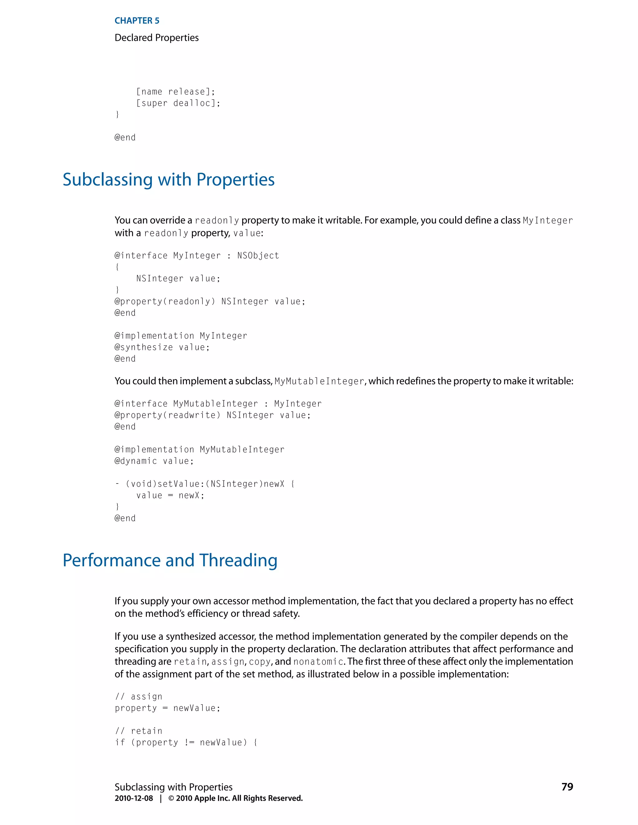 CHAPTER 5
      Declared Properties




           [name release];
           [super dealloc];
      }

      @end




Subclassing with Properties

      You can override a readonly property to make it writable. For example, you could define a class MyInteger
      with a readonly property, value:

      @interface MyInteger : NSObject
      {
           NSInteger value;
      }
      @property(readonly) NSInteger value;
      @end

      @implementation MyInteger
      @synthesize value;
      @end

      You could then implement a subclass, MyMutableInteger, which redefines the property to make it writable:

      @interface MyMutableInteger : MyInteger
      @property(readwrite) NSInteger value;
      @end

      @implementation MyMutableInteger
      @dynamic value;

      - (void)setValue:(NSInteger)newX {
           value = newX;
      }
      @end




Performance and Threading

      If you supply your own accessor method implementation, the fact that you declared a property has no effect
      on the method’s efficiency or thread safety.

      If you use a synthesized accessor, the method implementation generated by the compiler depends on the
      specification you supply in the property declaration. The declaration attributes that affect performance and
      threading are retain, assign, copy, and nonatomic. The first three of these affect only the implementation
      of the assignment part of the set method, as illustrated below in a possible implementation:

      // assign
      property = newValue;

      // retain
      if (property != newValue) {




      Subclassing with Properties                                                                              79
      2010-12-08 | © 2010 Apple Inc. All Rights Reserved.
 