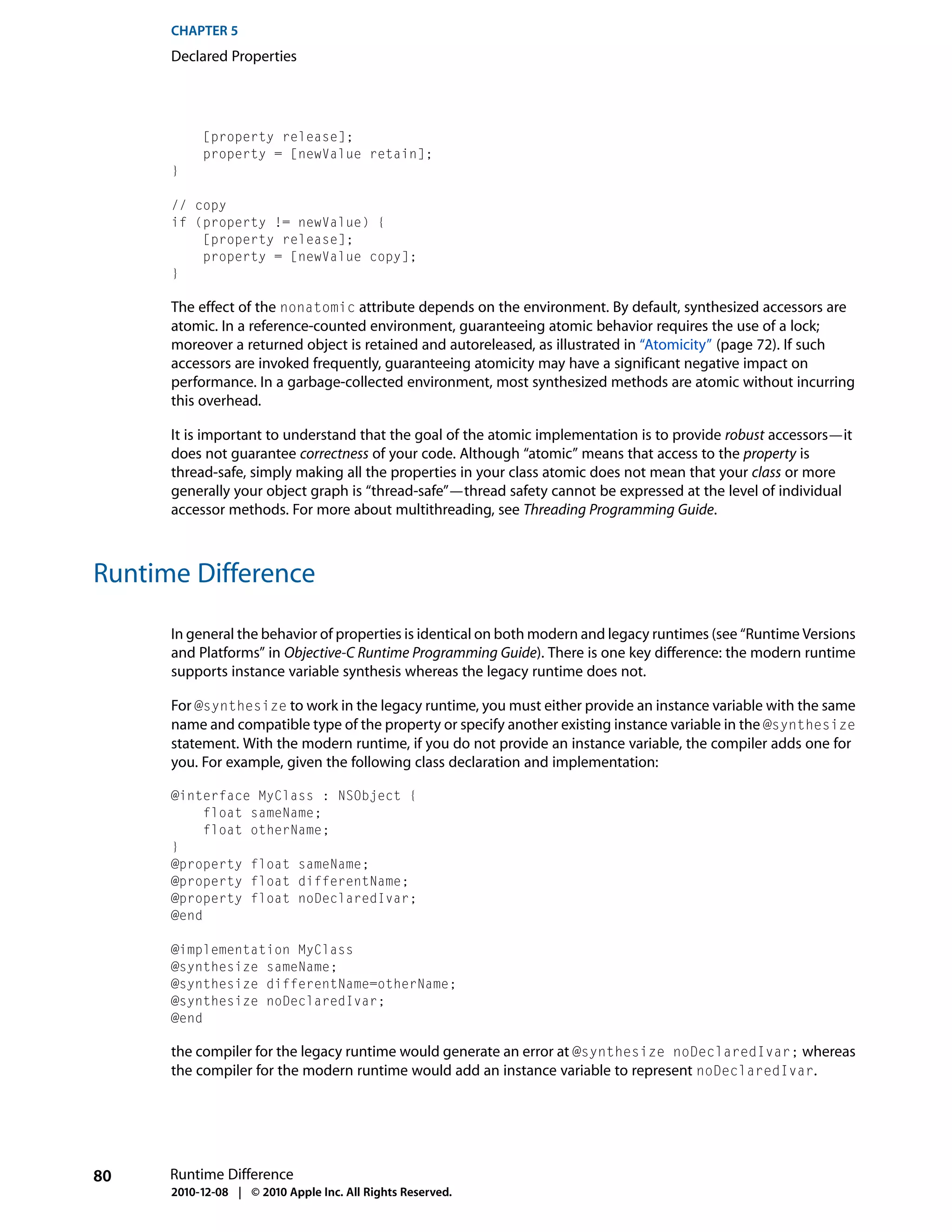 CHAPTER 5
      Declared Properties




           [property release];
           property = [newValue retain];
      }

      // copy
      if (property != newValue) {
          [property release];
          property = [newValue copy];
      }

      The effect of the nonatomic attribute depends on the environment. By default, synthesized accessors are
      atomic. In a reference-counted environment, guaranteeing atomic behavior requires the use of a lock;
      moreover a returned object is retained and autoreleased, as illustrated in “Atomicity” (page 72). If such
      accessors are invoked frequently, guaranteeing atomicity may have a significant negative impact on
      performance. In a garbage-collected environment, most synthesized methods are atomic without incurring
      this overhead.

      It is important to understand that the goal of the atomic implementation is to provide robust accessors—it
      does not guarantee correctness of your code. Although “atomic” means that access to the property is
      thread-safe, simply making all the properties in your class atomic does not mean that your class or more
      generally your object graph is “thread-safe”—thread safety cannot be expressed at the level of individual
      accessor methods. For more about multithreading, see Threading Programming Guide.



Runtime Difference

      In general the behavior of properties is identical on both modern and legacy runtimes (see “Runtime Versions
      and Platforms” in Objective-C Runtime Programming Guide). There is one key difference: the modern runtime
      supports instance variable synthesis whereas the legacy runtime does not.

      For @synthesize to work in the legacy runtime, you must either provide an instance variable with the same
      name and compatible type of the property or specify another existing instance variable in the @synthesize
      statement. With the modern runtime, if you do not provide an instance variable, the compiler adds one for
      you. For example, given the following class declaration and implementation:

      @interface MyClass : NSObject {
           float sameName;
           float otherName;
      }
      @property float sameName;
      @property float differentName;
      @property float noDeclaredIvar;
      @end

      @implementation MyClass
      @synthesize sameName;
      @synthesize differentName=otherName;
      @synthesize noDeclaredIvar;
      @end

      the compiler for the legacy runtime would generate an error at @synthesize noDeclaredIvar; whereas
      the compiler for the modern runtime would add an instance variable to represent noDeclaredIvar.




80    Runtime Difference
      2010-12-08 | © 2010 Apple Inc. All Rights Reserved.
 