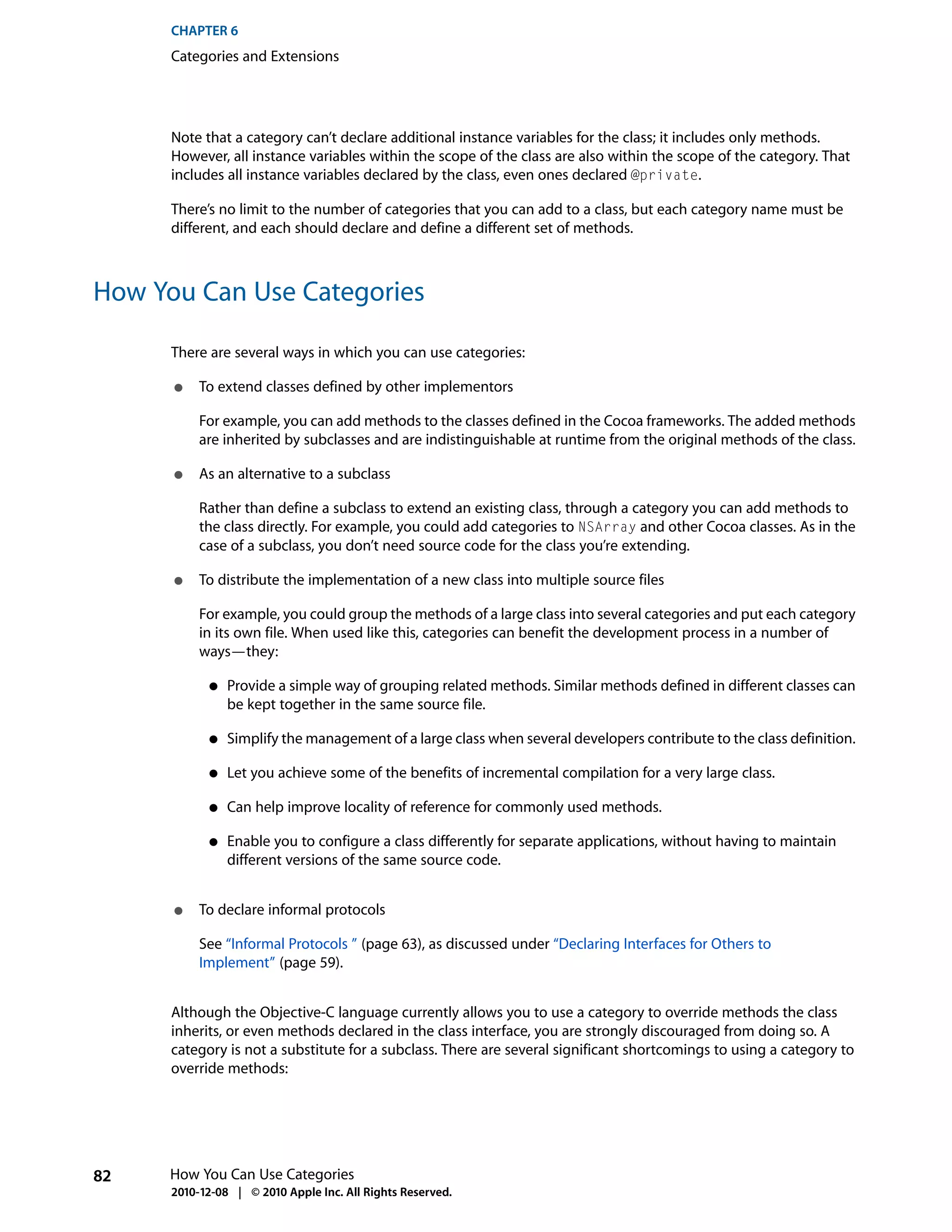 CHAPTER 6
      Categories and Extensions




      Note that a category can’t declare additional instance variables for the class; it includes only methods.
      However, all instance variables within the scope of the class are also within the scope of the category. That
      includes all instance variables declared by the class, even ones declared @private.

      There’s no limit to the number of categories that you can add to a class, but each category name must be
      different, and each should declare and define a different set of methods.



How You Can Use Categories

      There are several ways in which you can use categories:

      ●    To extend classes defined by other implementors

           For example, you can add methods to the classes defined in the Cocoa frameworks. The added methods
           are inherited by subclasses and are indistinguishable at runtime from the original methods of the class.

      ●    As an alternative to a subclass

           Rather than define a subclass to extend an existing class, through a category you can add methods to
           the class directly. For example, you could add categories to NSArray and other Cocoa classes. As in the
           case of a subclass, you don’t need source code for the class you’re extending.

      ●    To distribute the implementation of a new class into multiple source files

           For example, you could group the methods of a large class into several categories and put each category
           in its own file. When used like this, categories can benefit the development process in a number of
           ways—they:

            ●   Provide a simple way of grouping related methods. Similar methods defined in different classes can
                be kept together in the same source file.

            ●   Simplify the management of a large class when several developers contribute to the class definition.

            ●   Let you achieve some of the benefits of incremental compilation for a very large class.

            ●   Can help improve locality of reference for commonly used methods.

            ●   Enable you to configure a class differently for separate applications, without having to maintain
                different versions of the same source code.


      ●    To declare informal protocols

           See “Informal Protocols ” (page 63), as discussed under “Declaring Interfaces for Others to
           Implement” (page 59).


      Although the Objective-C language currently allows you to use a category to override methods the class
      inherits, or even methods declared in the class interface, you are strongly discouraged from doing so. A
      category is not a substitute for a subclass. There are several significant shortcomings to using a category to
      override methods:




82    How You Can Use Categories
      2010-12-08 | © 2010 Apple Inc. All Rights Reserved.
 
