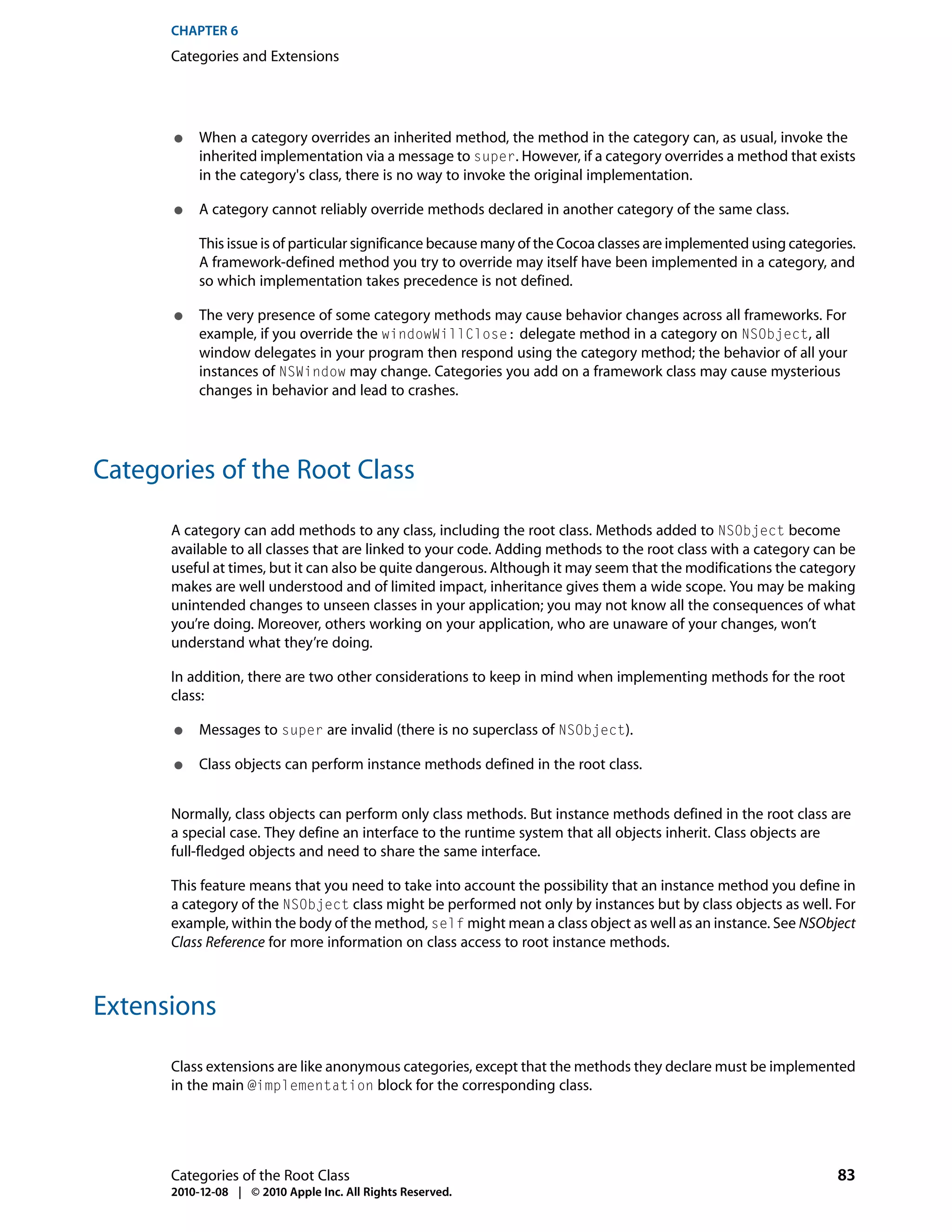 CHAPTER 6
      Categories and Extensions




       ●   When a category overrides an inherited method, the method in the category can, as usual, invoke the
           inherited implementation via a message to super. However, if a category overrides a method that exists
           in the category's class, there is no way to invoke the original implementation.

       ●   A category cannot reliably override methods declared in another category of the same class.

           This issue is of particular significance because many of the Cocoa classes are implemented using categories.
           A framework-defined method you try to override may itself have been implemented in a category, and
           so which implementation takes precedence is not defined.

       ●   The very presence of some category methods may cause behavior changes across all frameworks. For
           example, if you override the windowWillClose: delegate method in a category on NSObject, all
           window delegates in your program then respond using the category method; the behavior of all your
           instances of NSWindow may change. Categories you add on a framework class may cause mysterious
           changes in behavior and lead to crashes.




Categories of the Root Class

      A category can add methods to any class, including the root class. Methods added to NSObject become
      available to all classes that are linked to your code. Adding methods to the root class with a category can be
      useful at times, but it can also be quite dangerous. Although it may seem that the modifications the category
      makes are well understood and of limited impact, inheritance gives them a wide scope. You may be making
      unintended changes to unseen classes in your application; you may not know all the consequences of what
      you’re doing. Moreover, others working on your application, who are unaware of your changes, won’t
      understand what they’re doing.

      In addition, there are two other considerations to keep in mind when implementing methods for the root
      class:

       ●   Messages to super are invalid (there is no superclass of NSObject).

       ●   Class objects can perform instance methods defined in the root class.


      Normally, class objects can perform only class methods. But instance methods defined in the root class are
      a special case. They define an interface to the runtime system that all objects inherit. Class objects are
      full-fledged objects and need to share the same interface.

      This feature means that you need to take into account the possibility that an instance method you define in
      a category of the NSObject class might be performed not only by instances but by class objects as well. For
      example, within the body of the method, self might mean a class object as well as an instance. See NSObject
      Class Reference for more information on class access to root instance methods.



Extensions

      Class extensions are like anonymous categories, except that the methods they declare must be implemented
      in the main @implementation block for the corresponding class.




      Categories of the Root Class                                                                                  83
      2010-12-08 | © 2010 Apple Inc. All Rights Reserved.
 