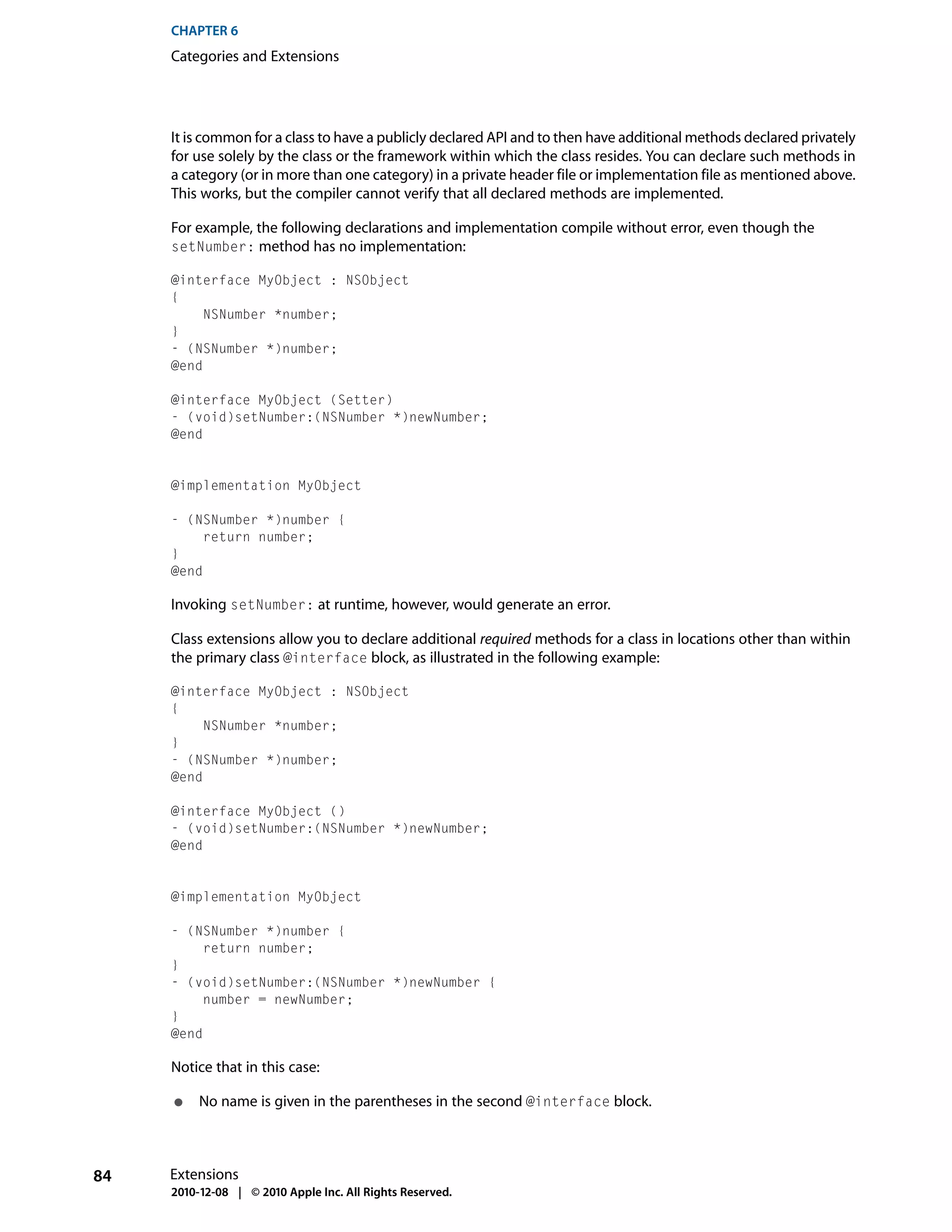 CHAPTER 6
     Categories and Extensions




     It is common for a class to have a publicly declared API and to then have additional methods declared privately
     for use solely by the class or the framework within which the class resides. You can declare such methods in
     a category (or in more than one category) in a private header file or implementation file as mentioned above.
     This works, but the compiler cannot verify that all declared methods are implemented.

     For example, the following declarations and implementation compile without error, even though the
     setNumber: method has no implementation:

     @interface MyObject : NSObject
     {
          NSNumber *number;
     }
     - (NSNumber *)number;
     @end

     @interface MyObject (Setter)
     - (void)setNumber:(NSNumber *)newNumber;
     @end


     @implementation MyObject

     - (NSNumber *)number {
          return number;
     }
     @end

     Invoking setNumber: at runtime, however, would generate an error.

     Class extensions allow you to declare additional required methods for a class in locations other than within
     the primary class @interface block, as illustrated in the following example:

     @interface MyObject : NSObject
     {
          NSNumber *number;
     }
     - (NSNumber *)number;
     @end

     @interface MyObject ()
     - (void)setNumber:(NSNumber *)newNumber;
     @end


     @implementation MyObject

     - (NSNumber *)number {
          return number;
     }
     - (void)setNumber:(NSNumber *)newNumber {
          number = newNumber;
     }
     @end

     Notice that in this case:

     ●    No name is given in the parentheses in the second @interface block.



84   Extensions
     2010-12-08 | © 2010 Apple Inc. All Rights Reserved.
 