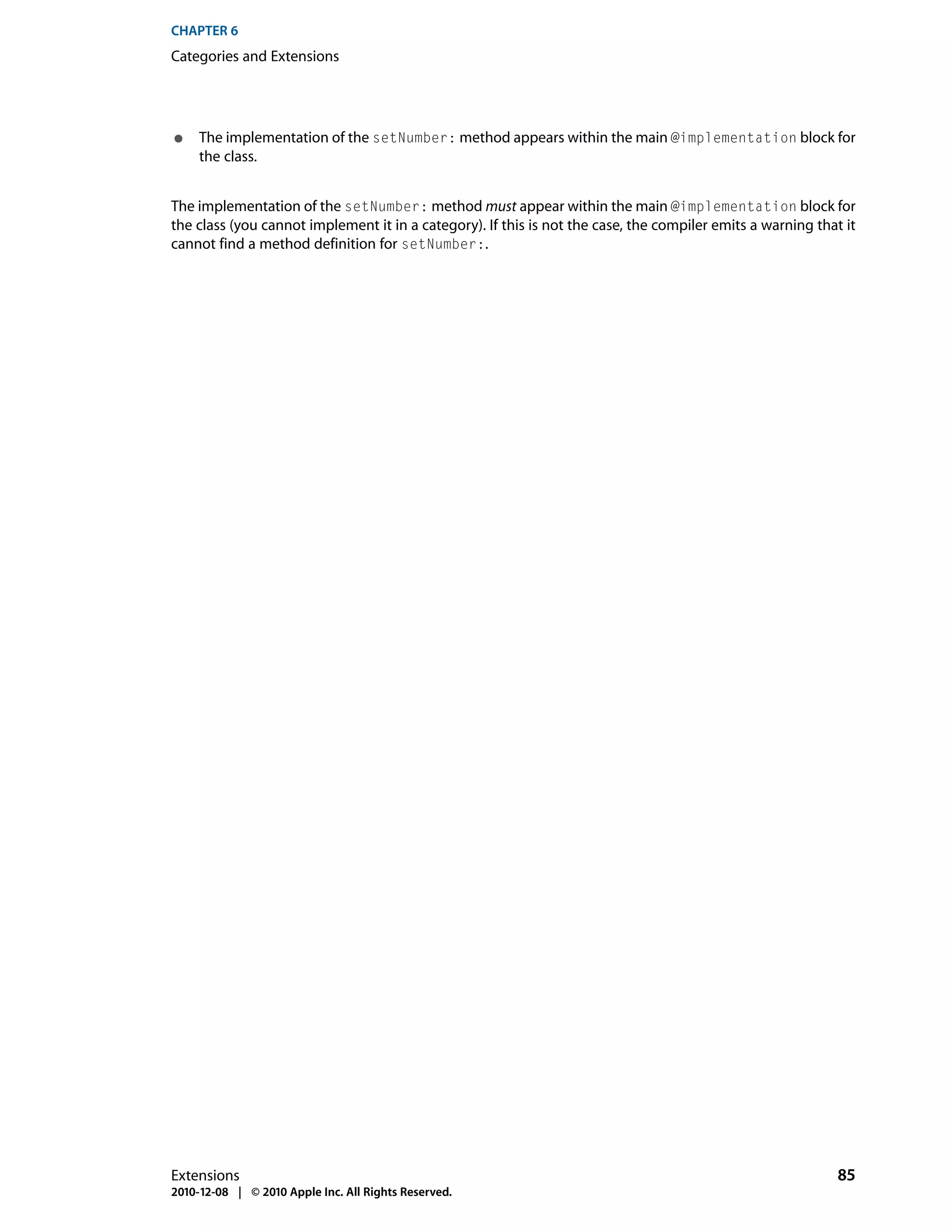 CHAPTER 6
Categories and Extensions




●    The implementation of the setNumber: method appears within the main @implementation block for
     the class.


The implementation of the setNumber: method must appear within the main @implementation block for
the class (you cannot implement it in a category). If this is not the case, the compiler emits a warning that it
cannot find a method definition for setNumber:.




Extensions                                                                                                   85
2010-12-08 | © 2010 Apple Inc. All Rights Reserved.
 