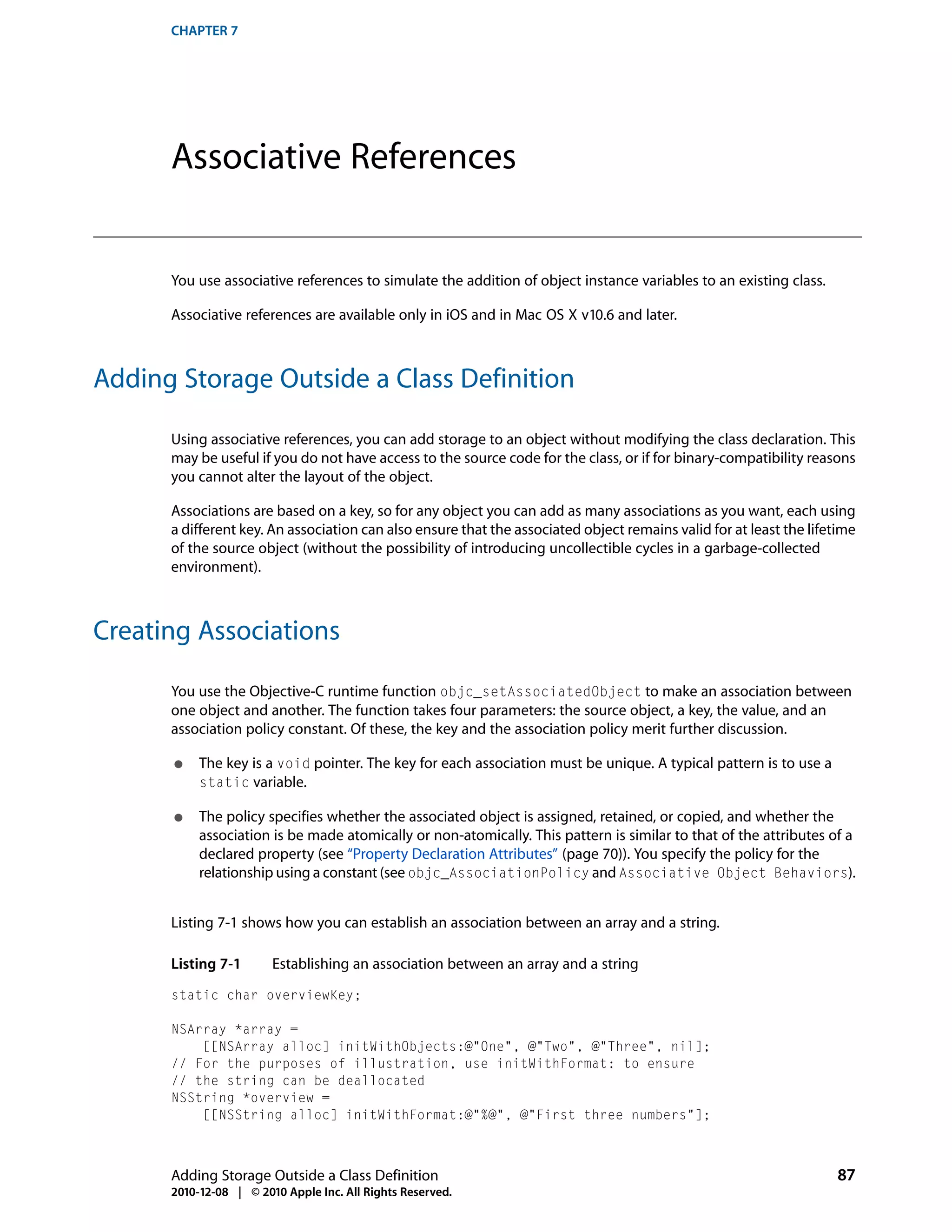 CHAPTER 7




      Associative References


      You use associative references to simulate the addition of object instance variables to an existing class.

      Associative references are available only in iOS and in Mac OS X v10.6 and later.



Adding Storage Outside a Class Definition

      Using associative references, you can add storage to an object without modifying the class declaration. This
      may be useful if you do not have access to the source code for the class, or if for binary-compatibility reasons
      you cannot alter the layout of the object.

      Associations are based on a key, so for any object you can add as many associations as you want, each using
      a different key. An association can also ensure that the associated object remains valid for at least the lifetime
      of the source object (without the possibility of introducing uncollectible cycles in a garbage-collected
      environment).



Creating Associations

      You use the Objective-C runtime function objc_setAssociatedObject to make an association between
      one object and another. The function takes four parameters: the source object, a key, the value, and an
      association policy constant. Of these, the key and the association policy merit further discussion.

      ●    The key is a void pointer. The key for each association must be unique. A typical pattern is to use a
           static variable.

      ●    The policy specifies whether the associated object is assigned, retained, or copied, and whether the
           association is be made atomically or non-atomically. This pattern is similar to that of the attributes of a
           declared property (see “Property Declaration Attributes” (page 70)). You specify the policy for the
           relationship using a constant (see objc_AssociationPolicy and Associative Object Behaviors).


      Listing 7-1 shows how you can establish an association between an array and a string.

      Listing 7-1       Establishing an association between an array and a string
      static char overviewKey;

      NSArray *array =
          [[NSArray alloc] initWithObjects:@"One", @"Two", @"Three", nil];
      // For the purposes of illustration, use initWithFormat: to ensure
      // the string can be deallocated
      NSString *overview =
          [[NSString alloc] initWithFormat:@"%@", @"First three numbers"];



      Adding Storage Outside a Class Definition                                                                     87
      2010-12-08 | © 2010 Apple Inc. All Rights Reserved.
 