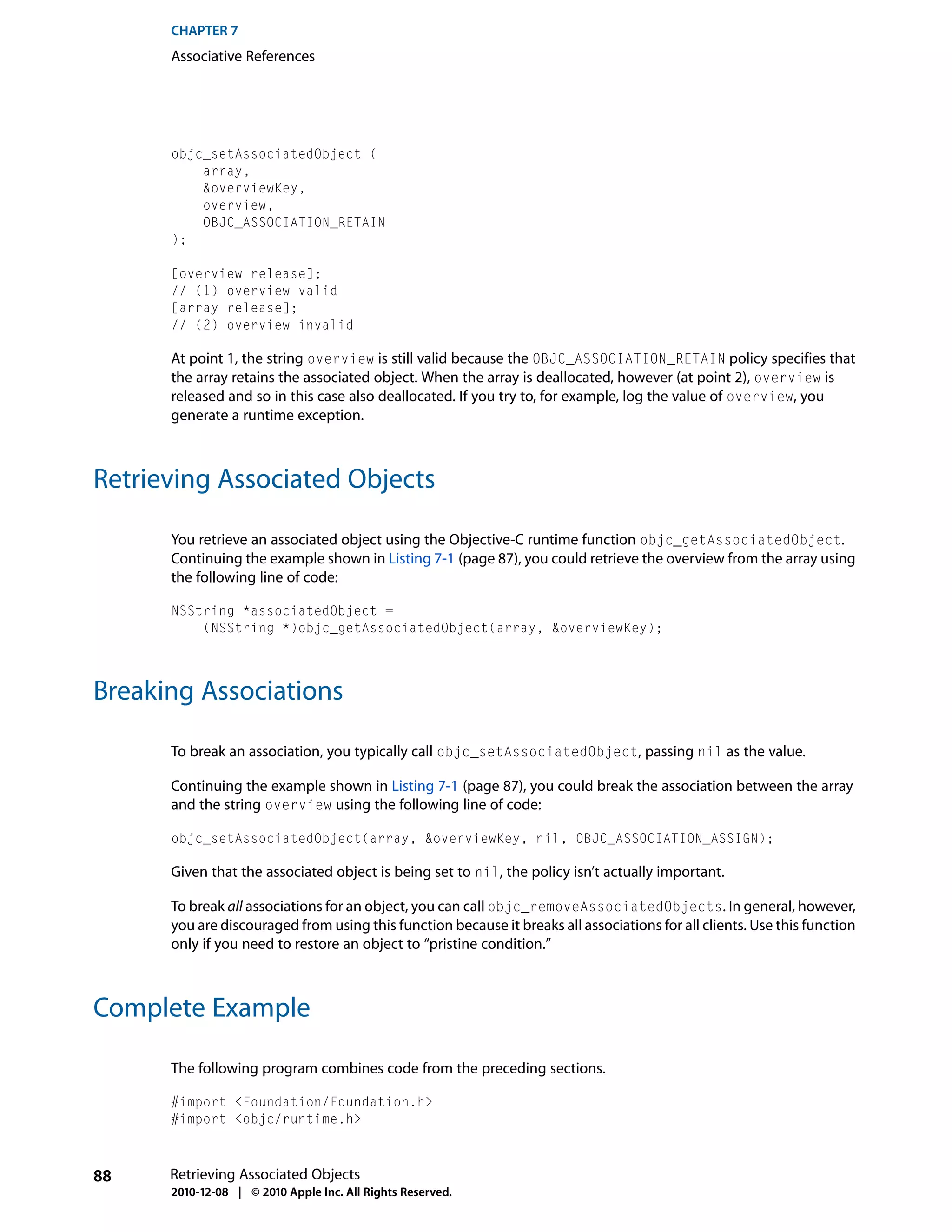 CHAPTER 7
      Associative References




      objc_setAssociatedObject (
          array,
          &overviewKey,
          overview,
          OBJC_ASSOCIATION_RETAIN
      );

      [overview release];
      // (1) overview valid
      [array release];
      // (2) overview invalid

      At point 1, the string overview is still valid because the OBJC_ASSOCIATION_RETAIN policy specifies that
      the array retains the associated object. When the array is deallocated, however (at point 2), overview is
      released and so in this case also deallocated. If you try to, for example, log the value of overview, you
      generate a runtime exception.



Retrieving Associated Objects

      You retrieve an associated object using the Objective-C runtime function objc_getAssociatedObject.
      Continuing the example shown in Listing 7-1 (page 87), you could retrieve the overview from the array using
      the following line of code:

      NSString *associatedObject =
          (NSString *)objc_getAssociatedObject(array, &overviewKey);




Breaking Associations

      To break an association, you typically call objc_setAssociatedObject, passing nil as the value.

      Continuing the example shown in Listing 7-1 (page 87), you could break the association between the array
      and the string overview using the following line of code:

      objc_setAssociatedObject(array, &overviewKey, nil, OBJC_ASSOCIATION_ASSIGN);

      Given that the associated object is being set to nil, the policy isn’t actually important.

      To break all associations for an object, you can call objc_removeAssociatedObjects. In general, however,
      you are discouraged from using this function because it breaks all associations for all clients. Use this function
      only if you need to restore an object to “pristine condition.”



Complete Example

      The following program combines code from the preceding sections.

      #import <Foundation/Foundation.h>
      #import <objc/runtime.h>



88    Retrieving Associated Objects
      2010-12-08 | © 2010 Apple Inc. All Rights Reserved.
 