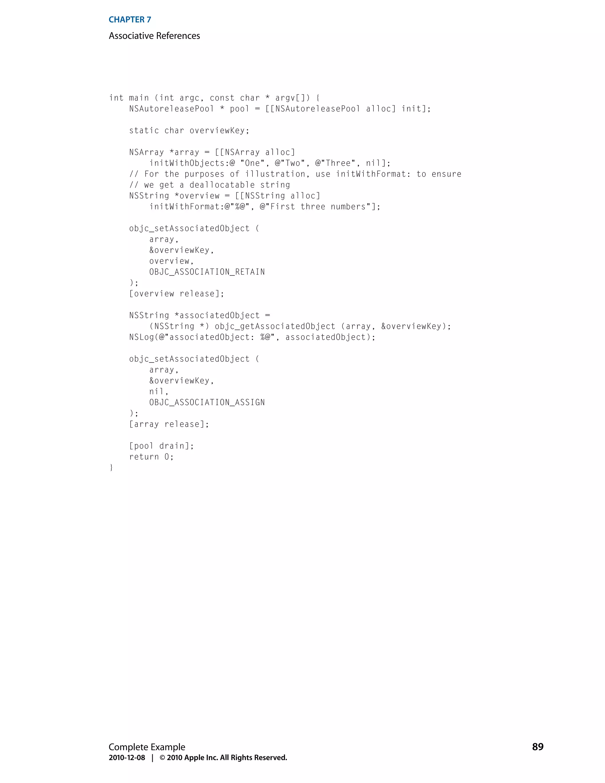 CHAPTER 7
Associative References




int main (int argc, const char * argv[]) {
    NSAutoreleasePool * pool = [[NSAutoreleasePool alloc] init];

     static char overviewKey;

     NSArray *array = [[NSArray alloc]
         initWithObjects:@ "One", @"Two", @"Three", nil];
     // For the purposes of illustration, use initWithFormat: to ensure
     // we get a deallocatable string
     NSString *overview = [[NSString alloc]
         initWithFormat:@"%@", @"First three numbers"];

     objc_setAssociatedObject (
         array,
         &overviewKey,
         overview,
         OBJC_ASSOCIATION_RETAIN
     );
     [overview release];

     NSString *associatedObject =
         (NSString *) objc_getAssociatedObject (array, &overviewKey);
     NSLog(@"associatedObject: %@", associatedObject);

     objc_setAssociatedObject (
         array,
         &overviewKey,
         nil,
         OBJC_ASSOCIATION_ASSIGN
     );
     [array release];

     [pool drain];
     return 0;
}




Complete Example                                                          89
2010-12-08 | © 2010 Apple Inc. All Rights Reserved.
 