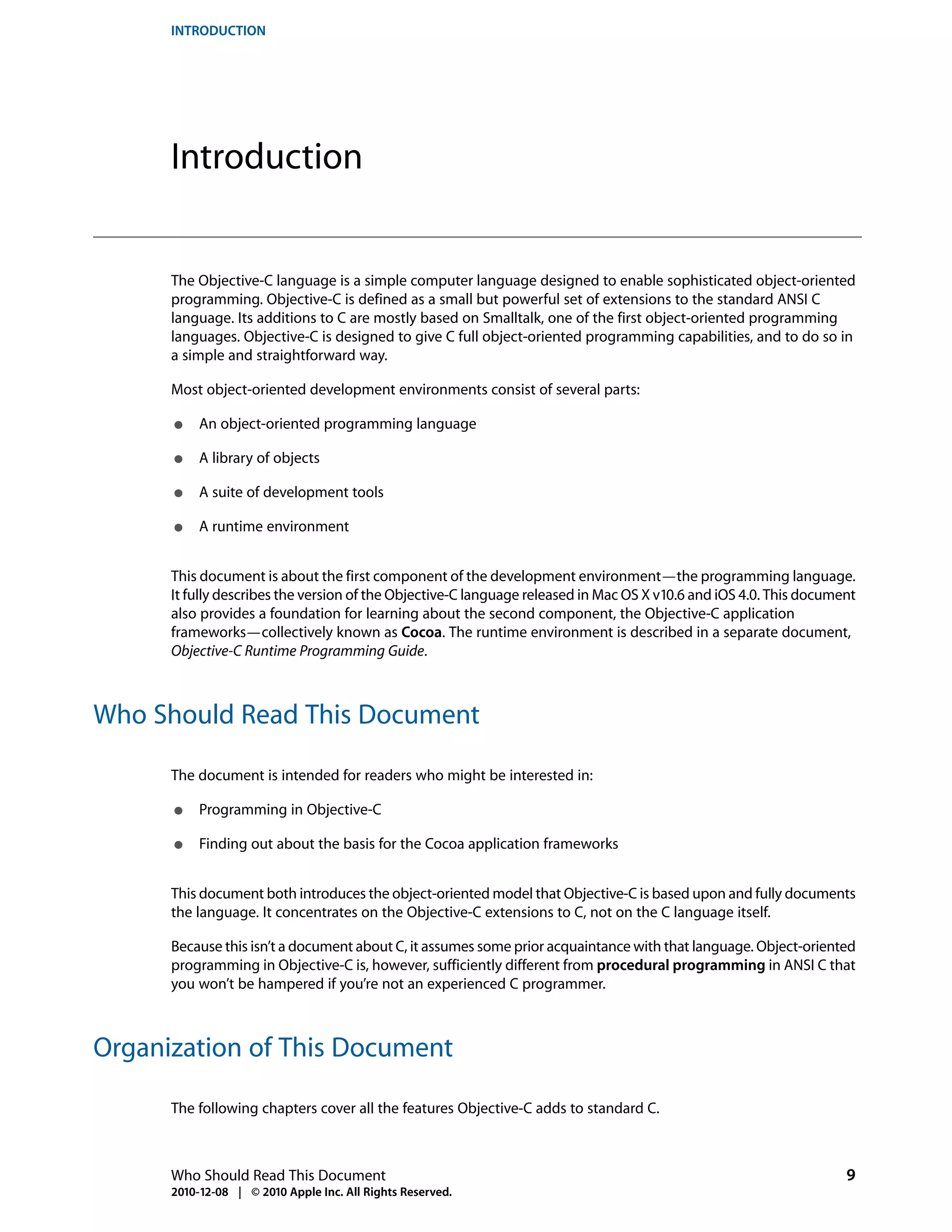 INTRODUCTION




      Introduction


      The Objective-C language is a simple computer language designed to enable sophisticated object-oriented
      programming. Objective-C is defined as a small but powerful set of extensions to the standard ANSI C
      language. Its additions to C are mostly based on Smalltalk, one of the first object-oriented programming
      languages. Objective-C is designed to give C full object-oriented programming capabilities, and to do so in
      a simple and straightforward way.

      Most object-oriented development environments consist of several parts:

      ●    An object-oriented programming language

      ●    A library of objects

      ●    A suite of development tools

      ●    A runtime environment


      This document is about the first component of the development environment—the programming language.
      It fully describes the version of the Objective-C language released in Mac OS X v10.6 and iOS 4.0. This document
      also provides a foundation for learning about the second component, the Objective-C application
      frameworks—collectively known as Cocoa. The runtime environment is described in a separate document,
      Objective-C Runtime Programming Guide.



Who Should Read This Document

      The document is intended for readers who might be interested in:

      ●    Programming in Objective-C

      ●    Finding out about the basis for the Cocoa application frameworks


      This document both introduces the object-oriented model that Objective-C is based upon and fully documents
      the language. It concentrates on the Objective-C extensions to C, not on the C language itself.

      Because this isn’t a document about C, it assumes some prior acquaintance with that language. Object-oriented
      programming in Objective-C is, however, sufficiently different from procedural programming in ANSI C that
      you won’t be hampered if you’re not an experienced C programmer.



Organization of This Document

      The following chapters cover all the features Objective-C adds to standard C.



      Who Should Read This Document                                                                                 9
      2010-12-08 | © 2010 Apple Inc. All Rights Reserved.
 