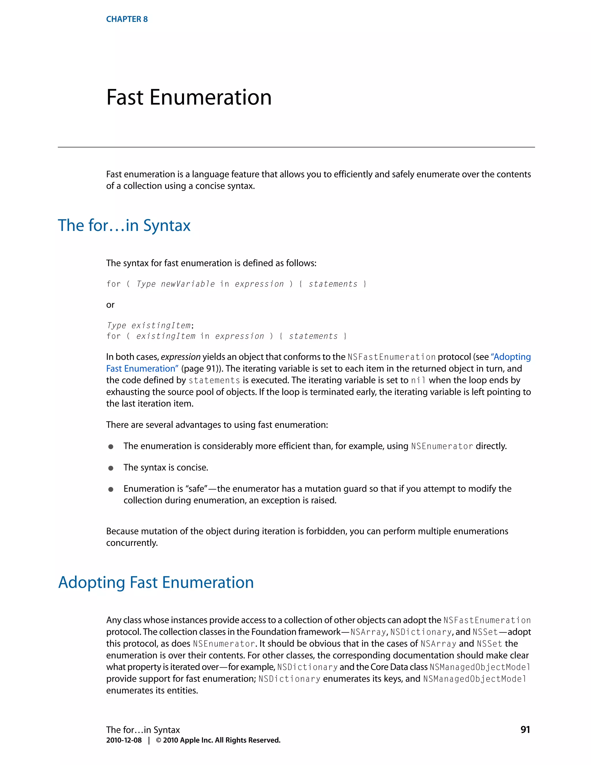 CHAPTER 8




      Fast Enumeration


      Fast enumeration is a language feature that allows you to efficiently and safely enumerate over the contents
      of a collection using a concise syntax.



The for…in Syntax

      The syntax for fast enumeration is defined as follows:

      for ( Type newVariable in expression ) { statements }

      or

      Type existingItem;
      for ( existingItem in expression ) { statements }

      In both cases, expression yields an object that conforms to the NSFastEnumeration protocol (see “Adopting
      Fast Enumeration” (page 91)). The iterating variable is set to each item in the returned object in turn, and
      the code defined by statements is executed. The iterating variable is set to nil when the loop ends by
      exhausting the source pool of objects. If the loop is terminated early, the iterating variable is left pointing to
      the last iteration item.

      There are several advantages to using fast enumeration:

      ●    The enumeration is considerably more efficient than, for example, using NSEnumerator directly.

      ●    The syntax is concise.

      ●    Enumeration is “safe”—the enumerator has a mutation guard so that if you attempt to modify the
           collection during enumeration, an exception is raised.


      Because mutation of the object during iteration is forbidden, you can perform multiple enumerations
      concurrently.



Adopting Fast Enumeration

      Any class whose instances provide access to a collection of other objects can adopt the NSFastEnumeration
      protocol. The collection classes in the Foundation framework—NSArray, NSDictionary, and NSSet—adopt
      this protocol, as does NSEnumerator. It should be obvious that in the cases of NSArray and NSSet the
      enumeration is over their contents. For other classes, the corresponding documentation should make clear
      what property is iterated over—for example, NSDictionary and the Core Data class NSManagedObjectModel
      provide support for fast enumeration; NSDictionary enumerates its keys, and NSManagedObjectModel
      enumerates its entities.



      The for…in Syntax                                                                                              91
      2010-12-08 | © 2010 Apple Inc. All Rights Reserved.
 