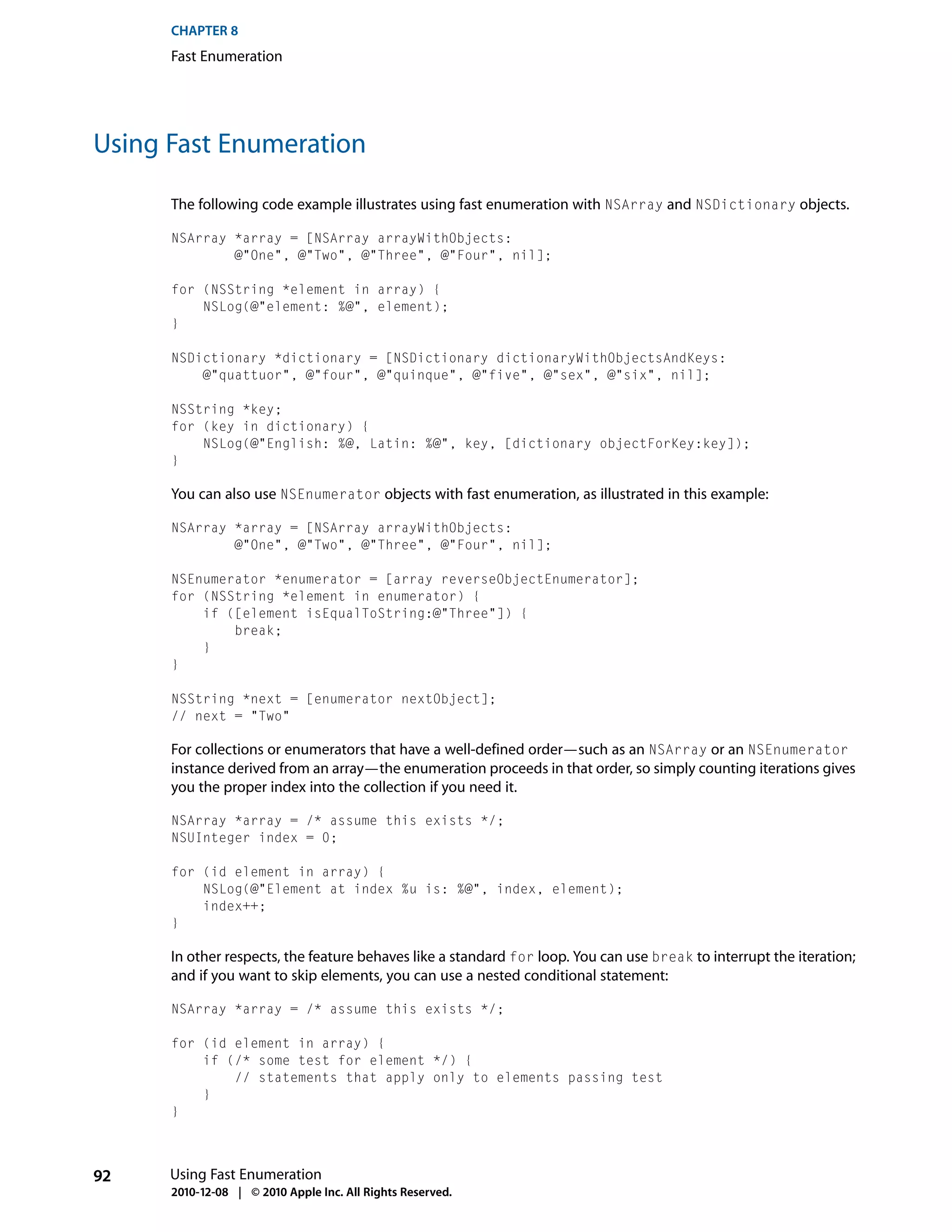 CHAPTER 8
      Fast Enumeration




Using Fast Enumeration

      The following code example illustrates using fast enumeration with NSArray and NSDictionary objects.

      NSArray *array = [NSArray arrayWithObjects:
              @"One", @"Two", @"Three", @"Four", nil];

      for (NSString *element in array) {
          NSLog(@"element: %@", element);
      }

      NSDictionary *dictionary = [NSDictionary dictionaryWithObjectsAndKeys:
          @"quattuor", @"four", @"quinque", @"five", @"sex", @"six", nil];

      NSString *key;
      for (key in dictionary) {
          NSLog(@"English: %@, Latin: %@", key, [dictionary objectForKey:key]);
      }

      You can also use NSEnumerator objects with fast enumeration, as illustrated in this example:

      NSArray *array = [NSArray arrayWithObjects:
              @"One", @"Two", @"Three", @"Four", nil];

      NSEnumerator *enumerator = [array reverseObjectEnumerator];
      for (NSString *element in enumerator) {
          if ([element isEqualToString:@"Three"]) {
              break;
          }
      }

      NSString *next = [enumerator nextObject];
      // next = "Two"

      For collections or enumerators that have a well-defined order—such as an NSArray or an NSEnumerator
      instance derived from an array—the enumeration proceeds in that order, so simply counting iterations gives
      you the proper index into the collection if you need it.

      NSArray *array = /* assume this exists */;
      NSUInteger index = 0;

      for (id element in array) {
          NSLog(@"Element at index %u is: %@", index, element);
          index++;
      }

      In other respects, the feature behaves like a standard for loop. You can use break to interrupt the iteration;
      and if you want to skip elements, you can use a nested conditional statement:

      NSArray *array = /* assume this exists */;

      for (id element in array) {
          if (/* some test for element */) {
              // statements that apply only to elements passing test
          }
      }



92    Using Fast Enumeration
      2010-12-08 | © 2010 Apple Inc. All Rights Reserved.
 