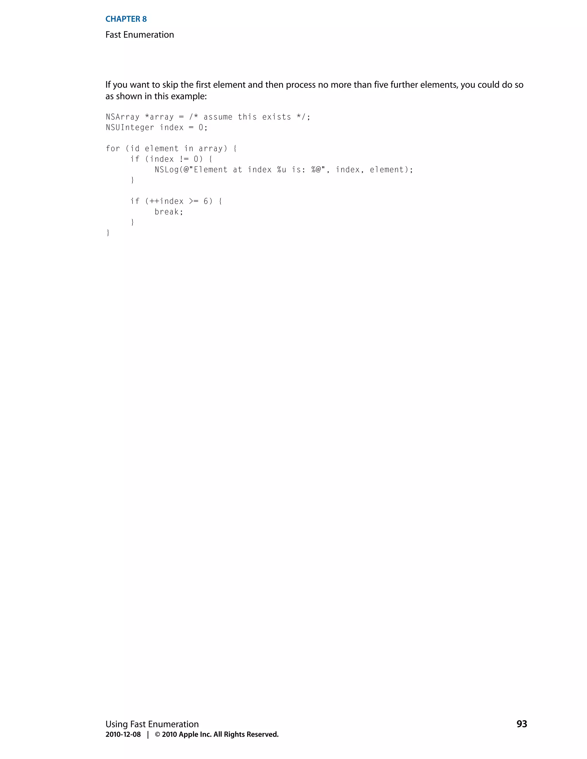 CHAPTER 8
Fast Enumeration




If you want to skip the first element and then process no more than five further elements, you could do so
as shown in this example:

NSArray *array = /* assume this exists */;
NSUInteger index = 0;

for (id element in array) {
     if (index != 0) {
          NSLog(@"Element at index %u is: %@", index, element);
     }

       if (++index >= 6) {
            break;
       }
}




Using Fast Enumeration                                                                                  93
2010-12-08 | © 2010 Apple Inc. All Rights Reserved.
 
