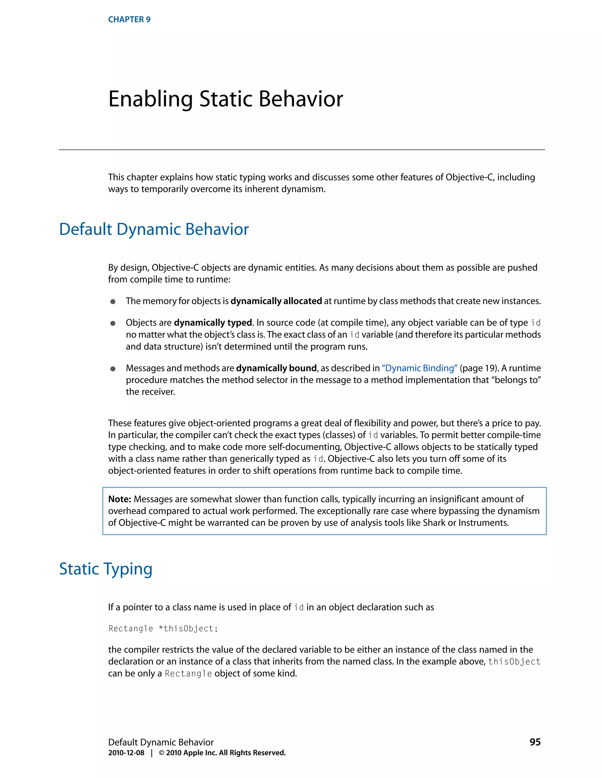CHAPTER 9




      Enabling Static Behavior


      This chapter explains how static typing works and discusses some other features of Objective-C, including
      ways to temporarily overcome its inherent dynamism.



Default Dynamic Behavior

      By design, Objective-C objects are dynamic entities. As many decisions about them as possible are pushed
      from compile time to runtime:

       ●   The memory for objects is dynamically allocated at runtime by class methods that create new instances.

       ●   Objects are dynamically typed. In source code (at compile time), any object variable can be of type id
           no matter what the object’s class is. The exact class of an id variable (and therefore its particular methods
           and data structure) isn’t determined until the program runs.

       ●   Messages and methods are dynamically bound, as described in “Dynamic Binding” (page 19). A runtime
           procedure matches the method selector in the message to a method implementation that “belongs to”
           the receiver.


      These features give object-oriented programs a great deal of flexibility and power, but there’s a price to pay.
      In particular, the compiler can’t check the exact types (classes) of id variables. To permit better compile-time
      type checking, and to make code more self-documenting, Objective-C allows objects to be statically typed
      with a class name rather than generically typed as id. Objective-C also lets you turn off some of its
      object-oriented features in order to shift operations from runtime back to compile time.

      Note: Messages are somewhat slower than function calls, typically incurring an insignificant amount of
      overhead compared to actual work performed. The exceptionally rare case where bypassing the dynamism
      of Objective-C might be warranted can be proven by use of analysis tools like Shark or Instruments.



Static Typing

      If a pointer to a class name is used in place of id in an object declaration such as

      Rectangle *thisObject;

      the compiler restricts the value of the declared variable to be either an instance of the class named in the
      declaration or an instance of a class that inherits from the named class. In the example above, thisObject
      can be only a Rectangle object of some kind.




      Default Dynamic Behavior                                                                                       95
      2010-12-08 | © 2010 Apple Inc. All Rights Reserved.
 
