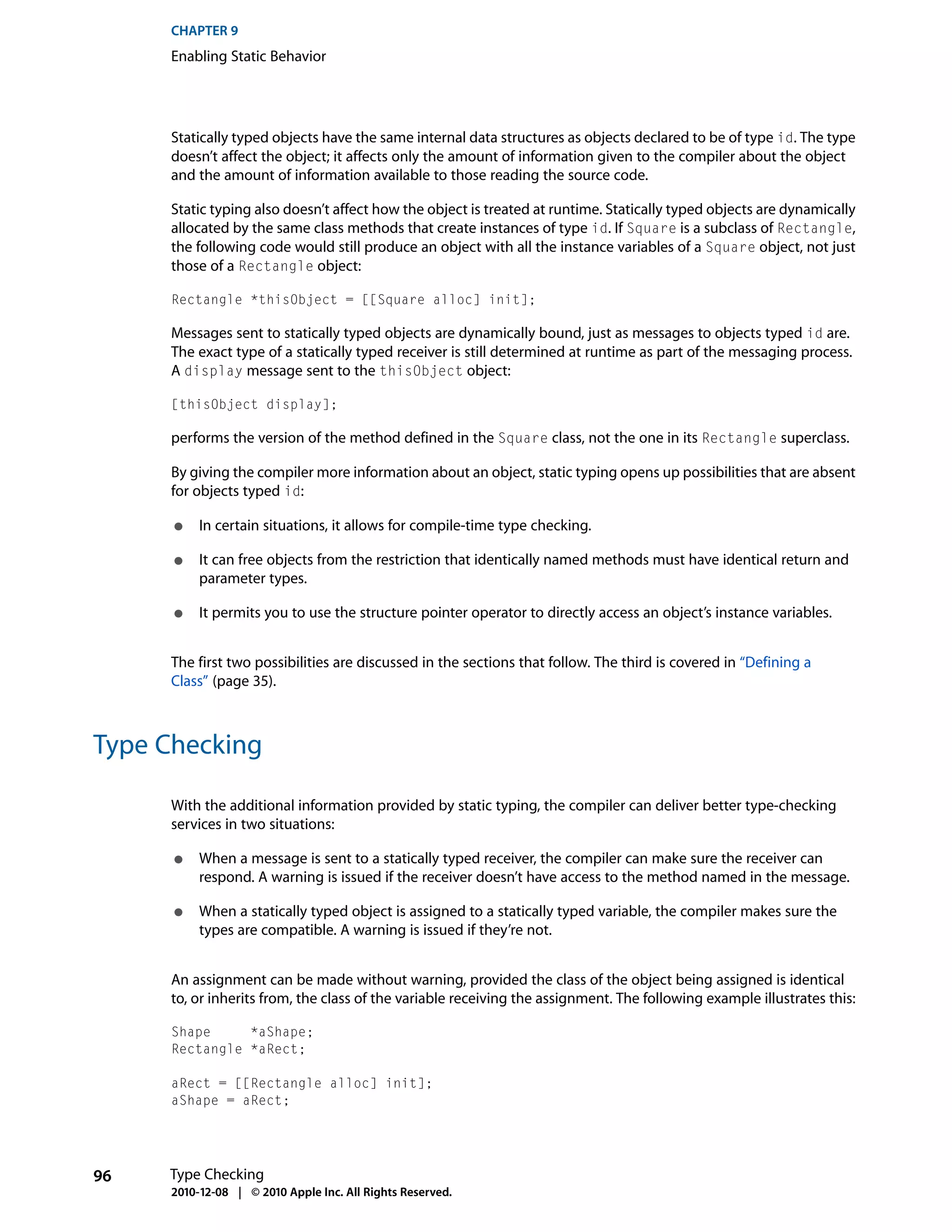 CHAPTER 9
     Enabling Static Behavior




     Statically typed objects have the same internal data structures as objects declared to be of type id. The type
     doesn’t affect the object; it affects only the amount of information given to the compiler about the object
     and the amount of information available to those reading the source code.

     Static typing also doesn’t affect how the object is treated at runtime. Statically typed objects are dynamically
     allocated by the same class methods that create instances of type id. If Square is a subclass of Rectangle,
     the following code would still produce an object with all the instance variables of a Square object, not just
     those of a Rectangle object:

     Rectangle *thisObject = [[Square alloc] init];

     Messages sent to statically typed objects are dynamically bound, just as messages to objects typed id are.
     The exact type of a statically typed receiver is still determined at runtime as part of the messaging process.
     A display message sent to the thisObject object:

     [thisObject display];

     performs the version of the method defined in the Square class, not the one in its Rectangle superclass.

     By giving the compiler more information about an object, static typing opens up possibilities that are absent
     for objects typed id:

      ●   In certain situations, it allows for compile-time type checking.

      ●   It can free objects from the restriction that identically named methods must have identical return and
          parameter types.

      ●   It permits you to use the structure pointer operator to directly access an object’s instance variables.


     The first two possibilities are discussed in the sections that follow. The third is covered in “Defining a
     Class” (page 35).



Type Checking

     With the additional information provided by static typing, the compiler can deliver better type-checking
     services in two situations:

      ●   When a message is sent to a statically typed receiver, the compiler can make sure the receiver can
          respond. A warning is issued if the receiver doesn’t have access to the method named in the message.

      ●   When a statically typed object is assigned to a statically typed variable, the compiler makes sure the
          types are compatible. A warning is issued if they’re not.


     An assignment can be made without warning, provided the class of the object being assigned is identical
     to, or inherits from, the class of the variable receiving the assignment. The following example illustrates this:

     Shape     *aShape;
     Rectangle *aRect;

     aRect = [[Rectangle alloc] init];
     aShape = aRect;




96   Type Checking
     2010-12-08 | © 2010 Apple Inc. All Rights Reserved.
 