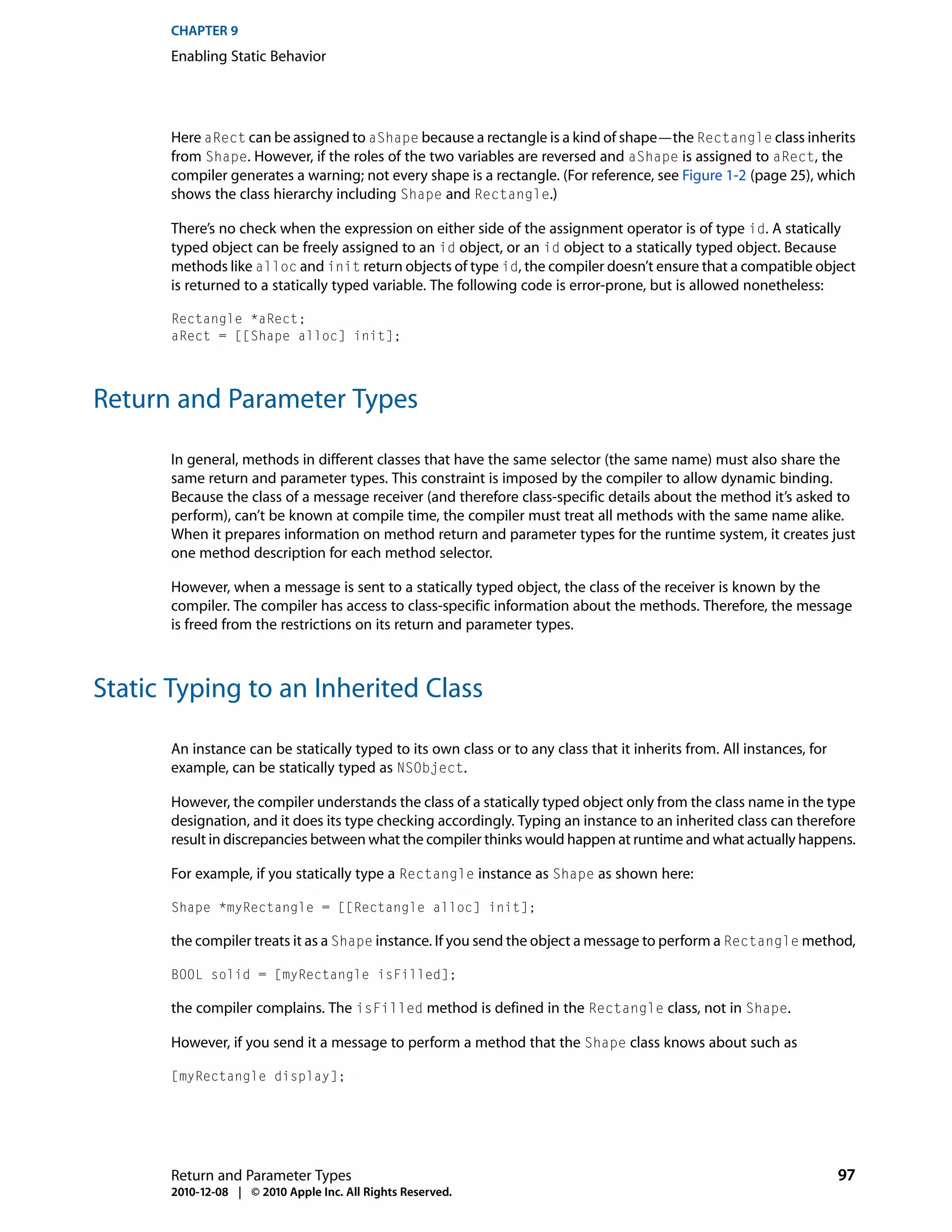 CHAPTER 9
      Enabling Static Behavior




      Here aRect can be assigned to aShape because a rectangle is a kind of shape—the Rectangle class inherits
      from Shape. However, if the roles of the two variables are reversed and aShape is assigned to aRect, the
      compiler generates a warning; not every shape is a rectangle. (For reference, see Figure 1-2 (page 25), which
      shows the class hierarchy including Shape and Rectangle.)

      There’s no check when the expression on either side of the assignment operator is of type id. A statically
      typed object can be freely assigned to an id object, or an id object to a statically typed object. Because
      methods like alloc and init return objects of type id, the compiler doesn’t ensure that a compatible object
      is returned to a statically typed variable. The following code is error-prone, but is allowed nonetheless:

      Rectangle *aRect;
      aRect = [[Shape alloc] init];




Return and Parameter Types

      In general, methods in different classes that have the same selector (the same name) must also share the
      same return and parameter types. This constraint is imposed by the compiler to allow dynamic binding.
      Because the class of a message receiver (and therefore class-specific details about the method it’s asked to
      perform), can’t be known at compile time, the compiler must treat all methods with the same name alike.
      When it prepares information on method return and parameter types for the runtime system, it creates just
      one method description for each method selector.

      However, when a message is sent to a statically typed object, the class of the receiver is known by the
      compiler. The compiler has access to class-specific information about the methods. Therefore, the message
      is freed from the restrictions on its return and parameter types.



Static Typing to an Inherited Class

      An instance can be statically typed to its own class or to any class that it inherits from. All instances, for
      example, can be statically typed as NSObject.

      However, the compiler understands the class of a statically typed object only from the class name in the type
      designation, and it does its type checking accordingly. Typing an instance to an inherited class can therefore
      result in discrepancies between what the compiler thinks would happen at runtime and what actually happens.

      For example, if you statically type a Rectangle instance as Shape as shown here:

      Shape *myRectangle = [[Rectangle alloc] init];

      the compiler treats it as a Shape instance. If you send the object a message to perform a Rectangle method,

      BOOL solid = [myRectangle isFilled];

      the compiler complains. The isFilled method is defined in the Rectangle class, not in Shape.

      However, if you send it a message to perform a method that the Shape class knows about such as

      [myRectangle display];




      Return and Parameter Types                                                                                       97
      2010-12-08 | © 2010 Apple Inc. All Rights Reserved.
 