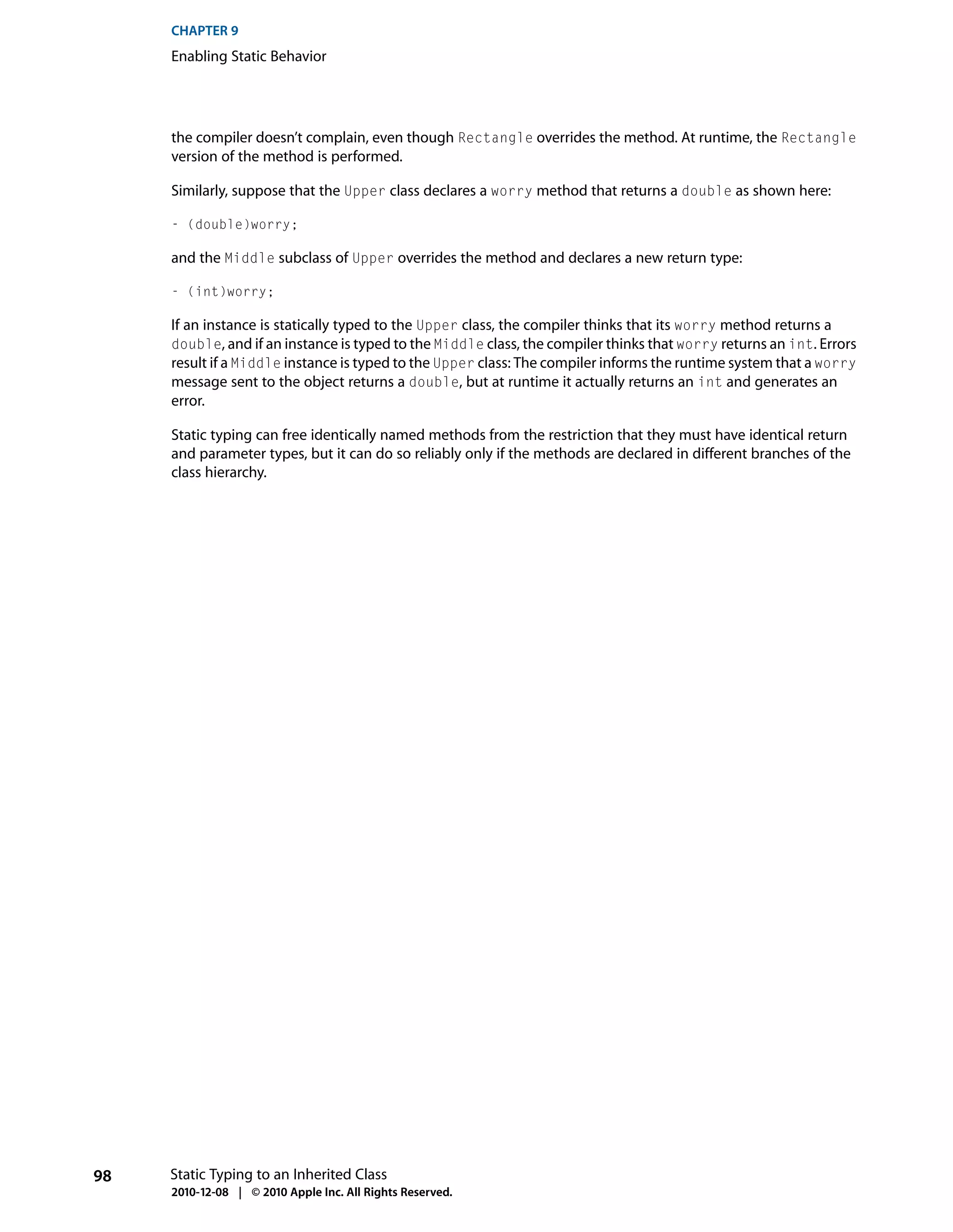 CHAPTER 9
     Enabling Static Behavior




     the compiler doesn’t complain, even though Rectangle overrides the method. At runtime, the Rectangle
     version of the method is performed.

     Similarly, suppose that the Upper class declares a worry method that returns a double as shown here:

     - (double)worry;

     and the Middle subclass of Upper overrides the method and declares a new return type:

     - (int)worry;

     If an instance is statically typed to the Upper class, the compiler thinks that its worry method returns a
     double, and if an instance is typed to the Middle class, the compiler thinks that worry returns an int. Errors
     result if a Middle instance is typed to the Upper class: The compiler informs the runtime system that a worry
     message sent to the object returns a double, but at runtime it actually returns an int and generates an
     error.

     Static typing can free identically named methods from the restriction that they must have identical return
     and parameter types, but it can do so reliably only if the methods are declared in different branches of the
     class hierarchy.




98   Static Typing to an Inherited Class
     2010-12-08 | © 2010 Apple Inc. All Rights Reserved.
 