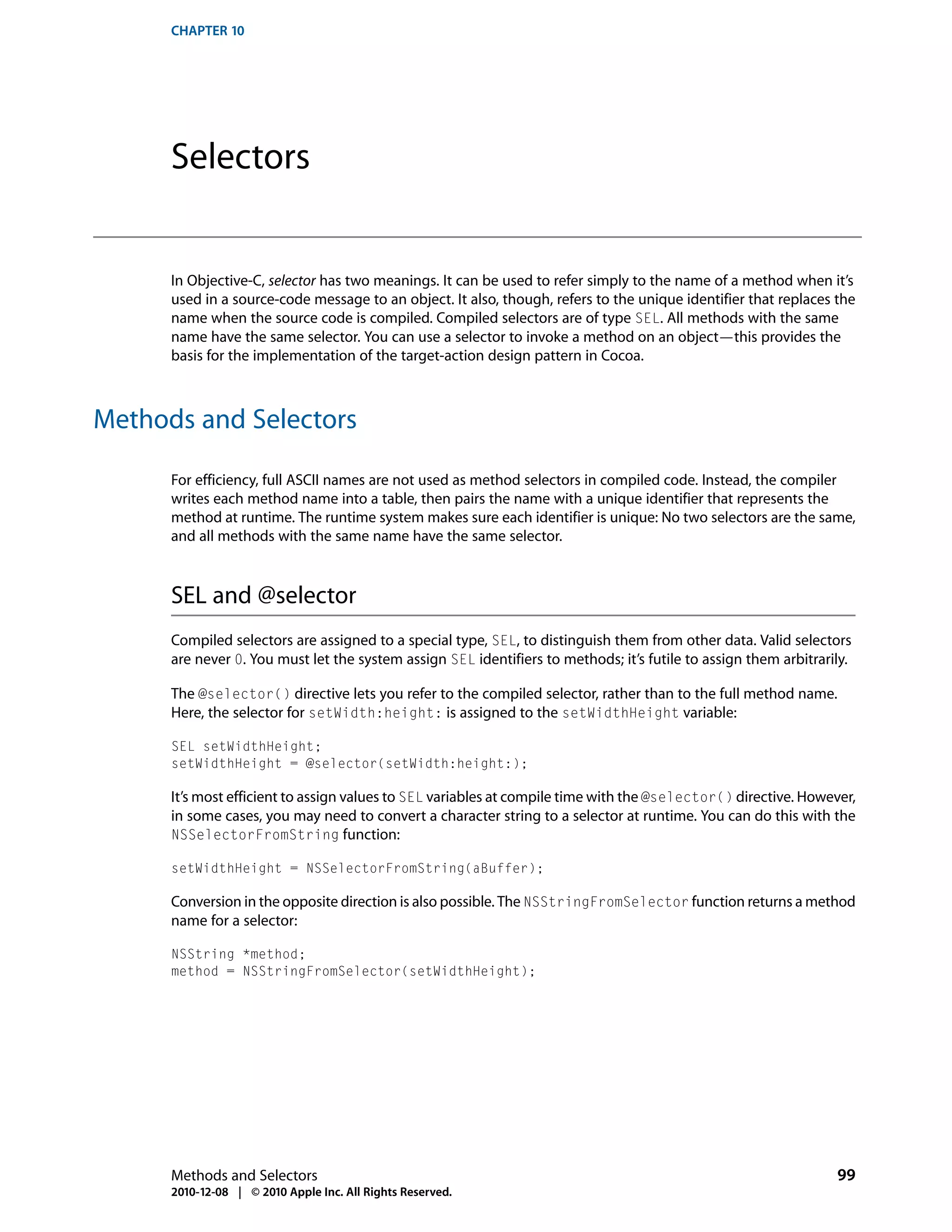 CHAPTER 10




      Selectors


      In Objective-C, selector has two meanings. It can be used to refer simply to the name of a method when it’s
      used in a source-code message to an object. It also, though, refers to the unique identifier that replaces the
      name when the source code is compiled. Compiled selectors are of type SEL. All methods with the same
      name have the same selector. You can use a selector to invoke a method on an object—this provides the
      basis for the implementation of the target-action design pattern in Cocoa.



Methods and Selectors

      For efficiency, full ASCII names are not used as method selectors in compiled code. Instead, the compiler
      writes each method name into a table, then pairs the name with a unique identifier that represents the
      method at runtime. The runtime system makes sure each identifier is unique: No two selectors are the same,
      and all methods with the same name have the same selector.



      SEL and @selector
      Compiled selectors are assigned to a special type, SEL, to distinguish them from other data. Valid selectors
      are never 0. You must let the system assign SEL identifiers to methods; it’s futile to assign them arbitrarily.

      The @selector() directive lets you refer to the compiled selector, rather than to the full method name.
      Here, the selector for setWidth:height: is assigned to the setWidthHeight variable:

      SEL setWidthHeight;
      setWidthHeight = @selector(setWidth:height:);

      It’s most efficient to assign values to SEL variables at compile time with the @selector() directive. However,
      in some cases, you may need to convert a character string to a selector at runtime. You can do this with the
      NSSelectorFromString function:

      setWidthHeight = NSSelectorFromString(aBuffer);

      Conversion in the opposite direction is also possible. The NSStringFromSelector function returns a method
      name for a selector:

      NSString *method;
      method = NSStringFromSelector(setWidthHeight);




      Methods and Selectors                                                                                       99
      2010-12-08 | © 2010 Apple Inc. All Rights Reserved.
 