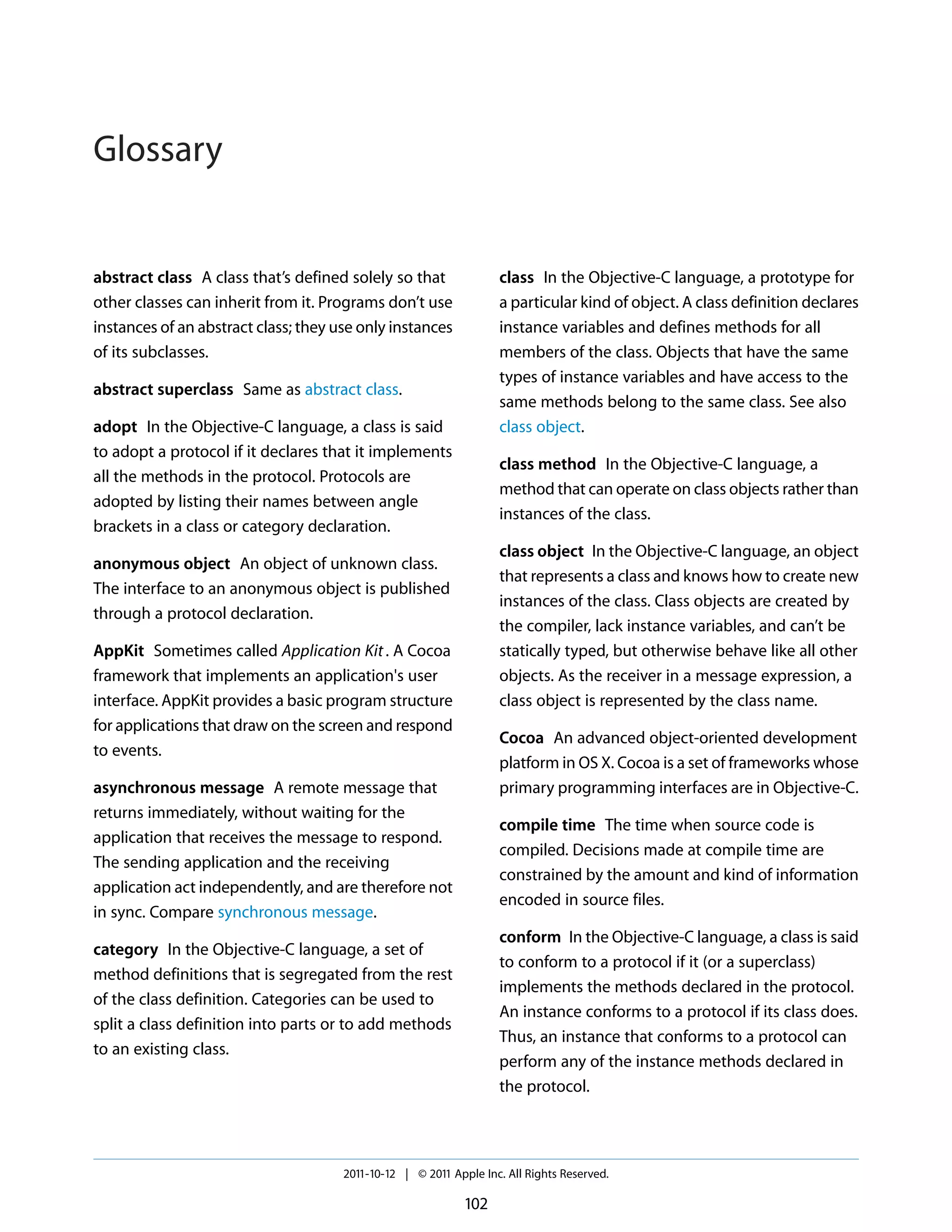 Glossary


abstract class A class that’s defined solely so that               class In the Objective-C language, a prototype for
other classes can inherit from it. Programs don’t use              a particular kind of object. A class definition declares
instances of an abstract class; they use only instances            instance variables and defines methods for all
of its subclasses.                                                 members of the class. Objects that have the same
                                                                   types of instance variables and have access to the
abstract superclass Same as abstract class.
                                                                   same methods belong to the same class. See also
adopt In the Objective-C language, a class is said                 class object.
to adopt a protocol if it declares that it implements
                                                                   class method In the Objective-C language, a
all the methods in the protocol. Protocols are
                                                                   method that can operate on class objects rather than
adopted by listing their names between angle
                                                                   instances of the class.
brackets in a class or category declaration.
                                                                   class object In the Objective-C language, an object
anonymous object An object of unknown class.
                                                                   that represents a class and knows how to create new
The interface to an anonymous object is published
                                                                   instances of the class. Class objects are created by
through a protocol declaration.
                                                                   the compiler, lack instance variables, and can’t be
AppKit Sometimes called Application Kit . A Cocoa                  statically typed, but otherwise behave like all other
framework that implements an application's user                    objects. As the receiver in a message expression, a
interface. AppKit provides a basic program structure               class object is represented by the class name.
for applications that draw on the screen and respond
                                                                   Cocoa An advanced object-oriented development
to events.
                                                                   platform in OS X. Cocoa is a set of frameworks whose
asynchronous message A remote message that                         primary programming interfaces are in Objective-C.
returns immediately, without waiting for the
                                                                   compile time The time when source code is
application that receives the message to respond.
                                                                   compiled. Decisions made at compile time are
The sending application and the receiving
                                                                   constrained by the amount and kind of information
application act independently, and are therefore not
                                                                   encoded in source files.
in sync. Compare synchronous message.
                                                                   conform In the Objective-C language, a class is said
category In the Objective-C language, a set of
                                                                   to conform to a protocol if it (or a superclass)
method definitions that is segregated from the rest
                                                                   implements the methods declared in the protocol.
of the class definition. Categories can be used to
                                                                   An instance conforms to a protocol if its class does.
split a class definition into parts or to add methods
                                                                   Thus, an instance that conforms to a protocol can
to an existing class.
                                                                   perform any of the instance methods declared in
                                                                   the protocol.




                                      2011-10-12 | © 2011 Apple Inc. All Rights Reserved.

                                                             102
 