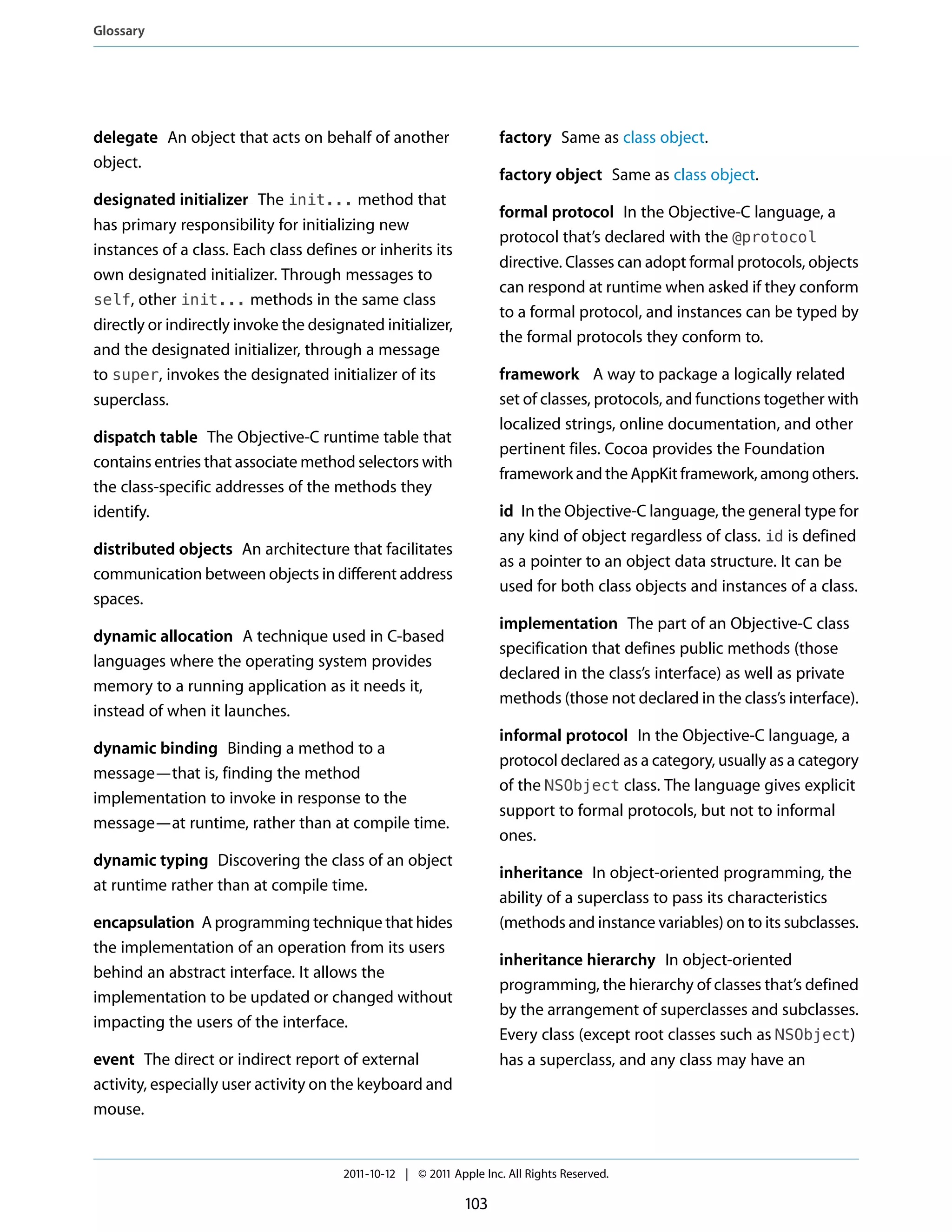Glossary




delegate An object that acts on behalf of another                   factory Same as class object.
object.
                                                                    factory object Same as class object.
designated initializer The init... method that
                                                                    formal protocol In the Objective-C language, a
has primary responsibility for initializing new
                                                                    protocol that’s declared with the @protocol
instances of a class. Each class defines or inherits its
                                                                    directive. Classes can adopt formal protocols, objects
own designated initializer. Through messages to
                                                                    can respond at runtime when asked if they conform
self, other init... methods in the same class
                                                                    to a formal protocol, and instances can be typed by
directly or indirectly invoke the designated initializer,
                                                                    the formal protocols they conform to.
and the designated initializer, through a message
to super, invokes the designated initializer of its                 framework A way to package a logically related
superclass.                                                         set of classes, protocols, and functions together with
                                                                    localized strings, online documentation, and other
dispatch table The Objective-C runtime table that
                                                                    pertinent files. Cocoa provides the Foundation
contains entries that associate method selectors with
                                                                    framework and the AppKit framework, among others.
the class-specific addresses of the methods they
identify.                                                           id In the Objective-C language, the general type for
                                                                    any kind of object regardless of class. id is defined
distributed objects An architecture that facilitates
                                                                    as a pointer to an object data structure. It can be
communication between objects in different address
                                                                    used for both class objects and instances of a class.
spaces.
                                                                    implementation The part of an Objective-C class
dynamic allocation A technique used in C-based
                                                                    specification that defines public methods (those
languages where the operating system provides
                                                                    declared in the class’s interface) as well as private
memory to a running application as it needs it,
                                                                    methods (those not declared in the class’s interface).
instead of when it launches.
                                                                    informal protocol In the Objective-C language, a
dynamic binding Binding a method to a
                                                                    protocol declared as a category, usually as a category
message—that is, finding the method
                                                                    of the NSObject class. The language gives explicit
implementation to invoke in response to the
                                                                    support to formal protocols, but not to informal
message—at runtime, rather than at compile time.
                                                                    ones.
dynamic typing Discovering the class of an object
                                                                    inheritance In object-oriented programming, the
at runtime rather than at compile time.
                                                                    ability of a superclass to pass its characteristics
encapsulation A programming technique that hides                    (methods and instance variables) on to its subclasses.
the implementation of an operation from its users
                                                                    inheritance hierarchy In object-oriented
behind an abstract interface. It allows the
                                                                    programming, the hierarchy of classes that’s defined
implementation to be updated or changed without
                                                                    by the arrangement of superclasses and subclasses.
impacting the users of the interface.
                                                                    Every class (except root classes such as NSObject)
event The direct or indirect report of external                     has a superclass, and any class may have an
activity, especially user activity on the keyboard and
mouse.


                                       2011-10-12 | © 2011 Apple Inc. All Rights Reserved.

                                                              103
 
