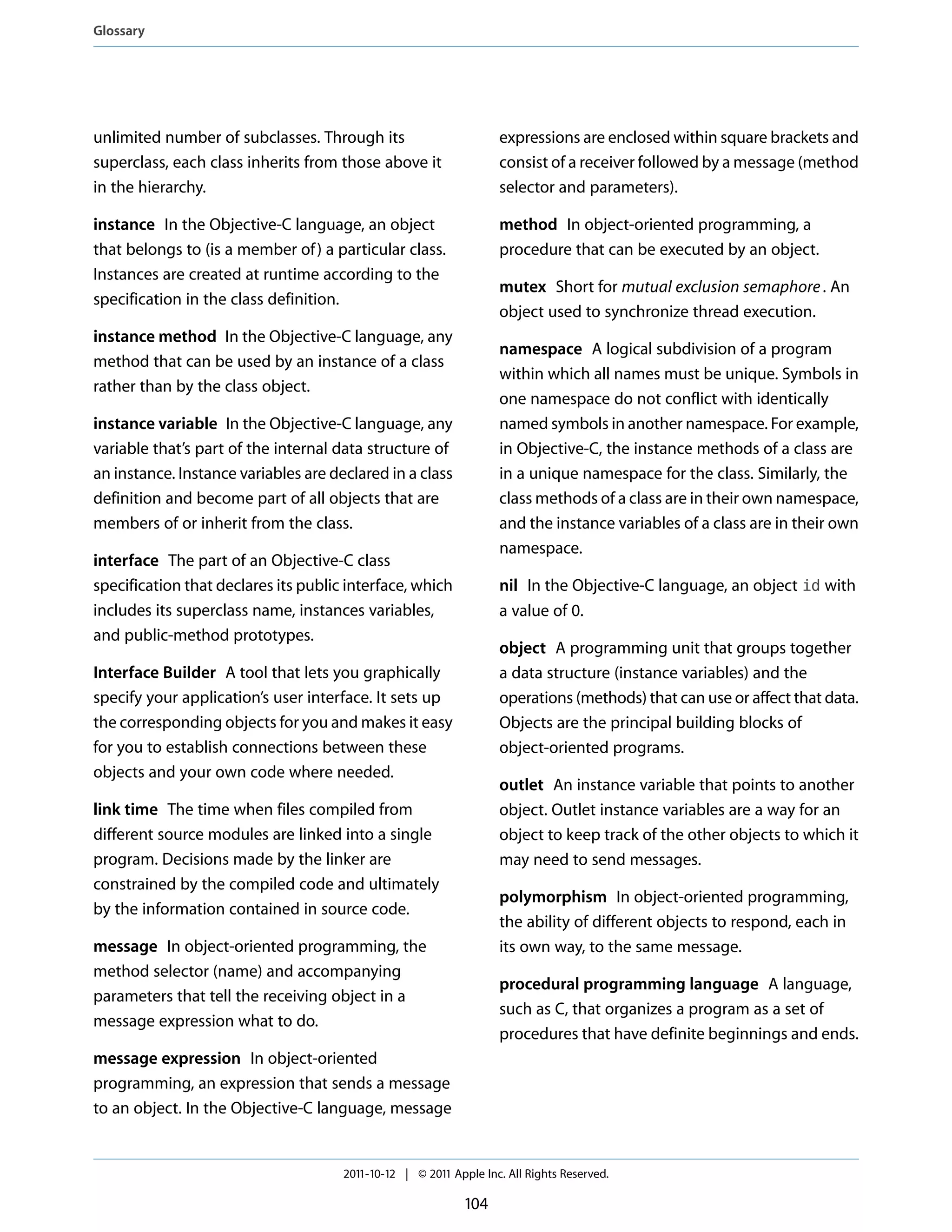 Glossary




unlimited number of subclasses. Through its                        expressions are enclosed within square brackets and
superclass, each class inherits from those above it                consist of a receiver followed by a message (method
in the hierarchy.                                                  selector and parameters).

instance In the Objective-C language, an object                    method In object-oriented programming, a
that belongs to (is a member of ) a particular class.              procedure that can be executed by an object.
Instances are created at runtime according to the
                                                                   mutex Short for mutual exclusion semaphore . An
specification in the class definition.
                                                                   object used to synchronize thread execution.
instance method In the Objective-C language, any
                                                                   namespace A logical subdivision of a program
method that can be used by an instance of a class
                                                                   within which all names must be unique. Symbols in
rather than by the class object.
                                                                   one namespace do not conflict with identically
instance variable In the Objective-C language, any                 named symbols in another namespace. For example,
variable that’s part of the internal data structure of             in Objective-C, the instance methods of a class are
an instance. Instance variables are declared in a class            in a unique namespace for the class. Similarly, the
definition and become part of all objects that are                 class methods of a class are in their own namespace,
members of or inherit from the class.                              and the instance variables of a class are in their own
                                                                   namespace.
interface The part of an Objective-C class
specification that declares its public interface, which            nil In the Objective-C language, an object id with
includes its superclass name, instances variables,                 a value of 0.
and public-method prototypes.
                                                                   object A programming unit that groups together
Interface Builder A tool that lets you graphically                 a data structure (instance variables) and the
specify your application’s user interface. It sets up              operations (methods) that can use or affect that data.
the corresponding objects for you and makes it easy                Objects are the principal building blocks of
for you to establish connections between these                     object-oriented programs.
objects and your own code where needed.
                                                                   outlet An instance variable that points to another
link time The time when files compiled from                        object. Outlet instance variables are a way for an
different source modules are linked into a single                  object to keep track of the other objects to which it
program. Decisions made by the linker are                          may need to send messages.
constrained by the compiled code and ultimately
                                                                   polymorphism In object-oriented programming,
by the information contained in source code.
                                                                   the ability of different objects to respond, each in
message In object-oriented programming, the                        its own way, to the same message.
method selector (name) and accompanying
                                                                   procedural programming language A language,
parameters that tell the receiving object in a
                                                                   such as C, that organizes a program as a set of
message expression what to do.
                                                                   procedures that have definite beginnings and ends.
message expression In object-oriented
programming, an expression that sends a message
to an object. In the Objective-C language, message


                                      2011-10-12 | © 2011 Apple Inc. All Rights Reserved.

                                                             104
 