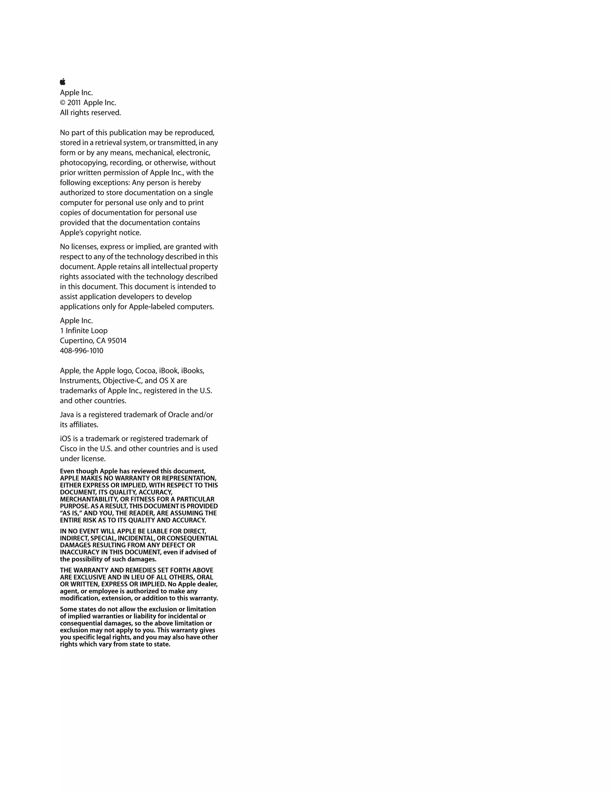 Apple Inc.
© 2011 Apple Inc.
All rights reserved.

No part of this publication may be reproduced,
stored in a retrieval system, or transmitted, in any
form or by any means, mechanical, electronic,
photocopying, recording, or otherwise, without
prior written permission of Apple Inc., with the
following exceptions: Any person is hereby
authorized to store documentation on a single
computer for personal use only and to print
copies of documentation for personal use
provided that the documentation contains
Apple’s copyright notice.
No licenses, express or implied, are granted with
respect to any of the technology described in this
document. Apple retains all intellectual property
rights associated with the technology described
in this document. This document is intended to
assist application developers to develop
applications only for Apple-labeled computers.
Apple Inc.
1 Infinite Loop
Cupertino, CA 95014
408-996-1010

Apple, the Apple logo, Cocoa, iBook, iBooks,
Instruments, Objective-C, and OS X are
trademarks of Apple Inc., registered in the U.S.
and other countries.
Java is a registered trademark of Oracle and/or
its affiliates.
iOS is a trademark or registered trademark of
Cisco in the U.S. and other countries and is used
under license.
Even though Apple has reviewed this document,
APPLE MAKES NO WARRANTY OR REPRESENTATION,
EITHER EXPRESS OR IMPLIED, WITH RESPECT TO THIS
DOCUMENT, ITS QUALITY, ACCURACY,
MERCHANTABILITY, OR FITNESS FOR A PARTICULAR
PURPOSE. AS A RESULT, THIS DOCUMENT IS PROVIDED
“AS IS,” AND YOU, THE READER, ARE ASSUMING THE
ENTIRE RISK AS TO ITS QUALITY AND ACCURACY.
IN NO EVENT WILL APPLE BE LIABLE FOR DIRECT,
INDIRECT, SPECIAL, INCIDENTAL, OR CONSEQUENTIAL
DAMAGES RESULTING FROM ANY DEFECT OR
INACCURACY IN THIS DOCUMENT, even if advised of
the possibility of such damages.
THE WARRANTY AND REMEDIES SET FORTH ABOVE
ARE EXCLUSIVE AND IN LIEU OF ALL OTHERS, ORAL
OR WRITTEN, EXPRESS OR IMPLIED. No Apple dealer,
agent, or employee is authorized to make any
modification, extension, or addition to this warranty.
Some states do not allow the exclusion or limitation
of implied warranties or liability for incidental or
consequential damages, so the above limitation or
exclusion may not apply to you. This warranty gives
you specific legal rights, and you may also have other
rights which vary from state to state.
 
