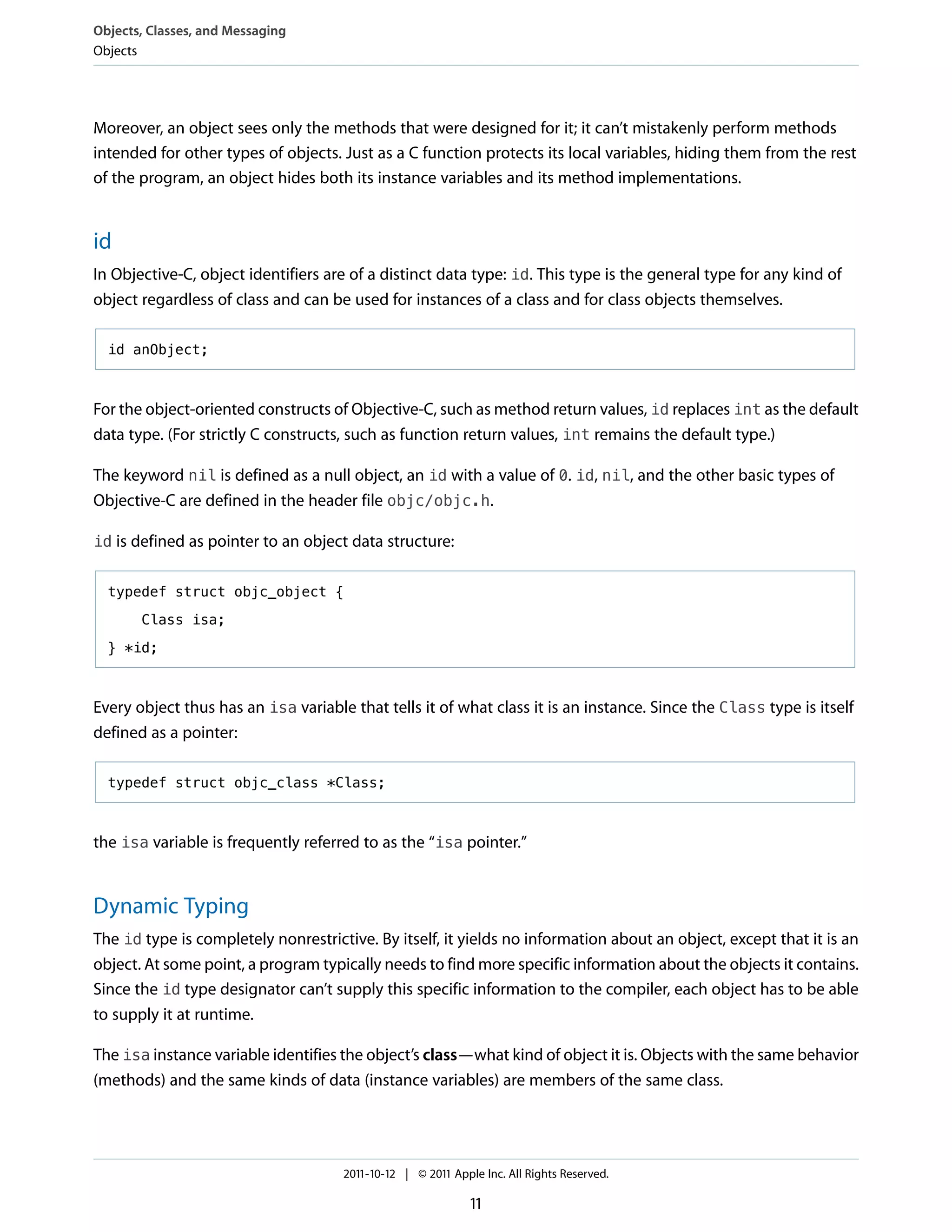 Objects, Classes, and Messaging
Objects




Moreover, an object sees only the methods that were designed for it; it can’t mistakenly perform methods
intended for other types of objects. Just as a C function protects its local variables, hiding them from the rest
of the program, an object hides both its instance variables and its method implementations.


id
In Objective-C, object identifiers are of a distinct data type: id. This type is the general type for any kind of
object regardless of class and can be used for instances of a class and for class objects themselves.

  id anObject;



For the object-oriented constructs of Objective-C, such as method return values, id replaces int as the default
data type. (For strictly C constructs, such as function return values, int remains the default type.)

The keyword nil is defined as a null object, an id with a value of 0. id, nil, and the other basic types of
Objective-C are defined in the header file objc/objc.h.

id is defined as pointer to an object data structure:


  typedef struct objc_object {

       Class isa;

  } *id;



Every object thus has an isa variable that tells it of what class it is an instance. Since the Class type is itself
defined as a pointer:

  typedef struct objc_class *Class;



the isa variable is frequently referred to as the “isa pointer.”


Dynamic Typing
The id type is completely nonrestrictive. By itself, it yields no information about an object, except that it is an
object. At some point, a program typically needs to find more specific information about the objects it contains.
Since the id type designator can’t supply this specific information to the compiler, each object has to be able
to supply it at runtime.

The isa instance variable identifies the object’s class—what kind of object it is. Objects with the same behavior
(methods) and the same kinds of data (instance variables) are members of the same class.




                                     2011-10-12 | © 2011 Apple Inc. All Rights Reserved.

                                                             11
 