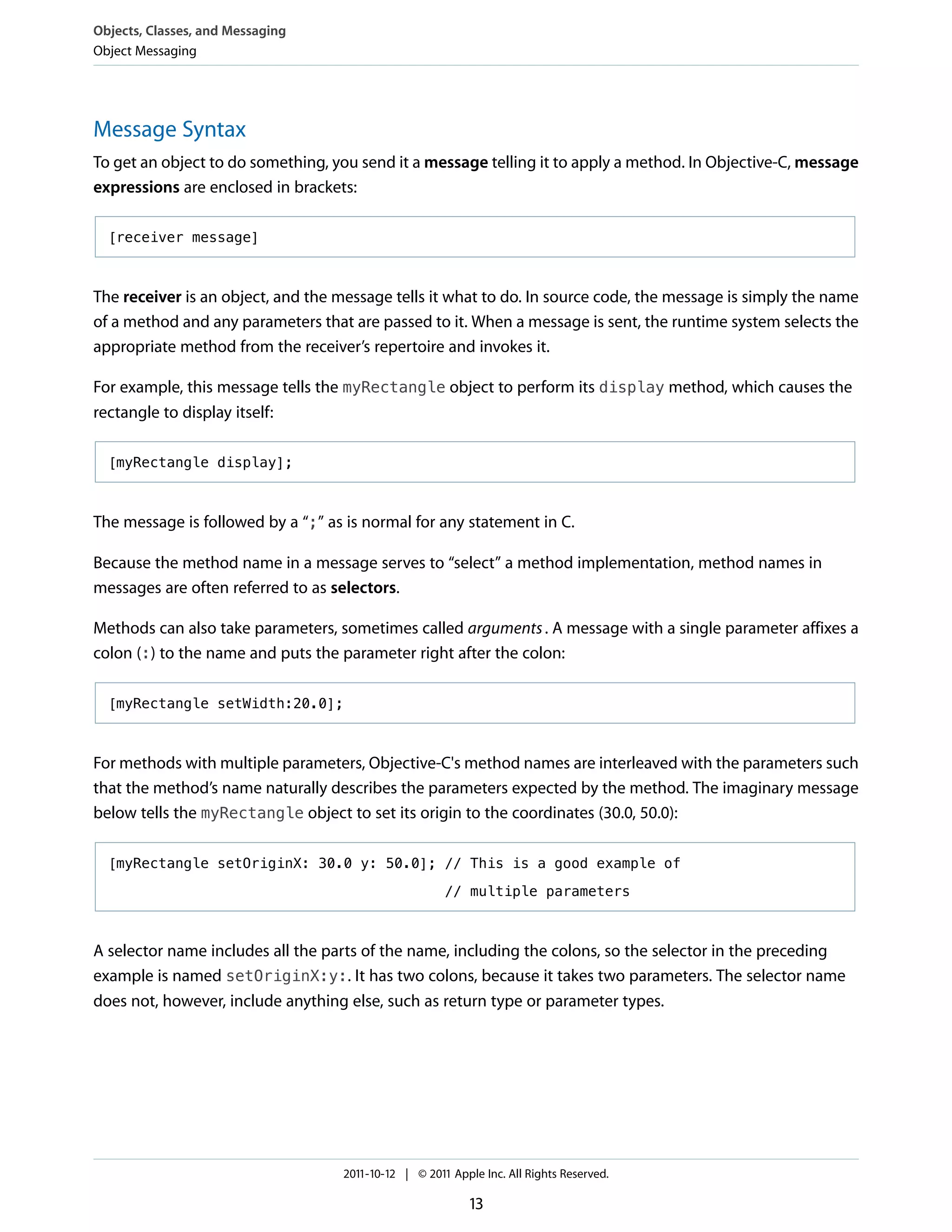Objects, Classes, and Messaging
Object Messaging




Message Syntax
To get an object to do something, you send it a message telling it to apply a method. In Objective-C, message
expressions are enclosed in brackets:

  [receiver message]



The receiver is an object, and the message tells it what to do. In source code, the message is simply the name
of a method and any parameters that are passed to it. When a message is sent, the runtime system selects the
appropriate method from the receiver’s repertoire and invokes it.

For example, this message tells the myRectangle object to perform its display method, which causes the
rectangle to display itself:

  [myRectangle display];



The message is followed by a “;” as is normal for any statement in C.

Because the method name in a message serves to “select” a method implementation, method names in
messages are often referred to as selectors.

Methods can also take parameters, sometimes called arguments . A message with a single parameter affixes a
colon (:) to the name and puts the parameter right after the colon:

  [myRectangle setWidth:20.0];



For methods with multiple parameters, Objective-C's method names are interleaved with the parameters such
that the method’s name naturally describes the parameters expected by the method. The imaginary message
below tells the myRectangle object to set its origin to the coordinates (30.0, 50.0):

  [myRectangle setOriginX: 30.0 y: 50.0]; // This is a good example of

                                                      // multiple parameters



A selector name includes all the parts of the name, including the colons, so the selector in the preceding
example is named setOriginX:y:. It has two colons, because it takes two parameters. The selector name
does not, however, include anything else, such as return type or parameter types.




                                   2011-10-12 | © 2011 Apple Inc. All Rights Reserved.

                                                           13
 