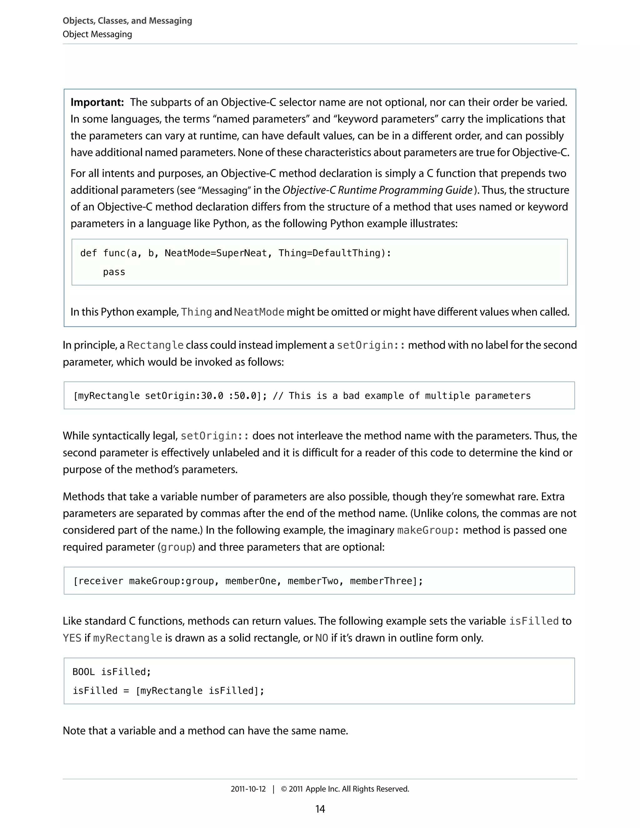 Objects, Classes, and Messaging
Object Messaging




 Important: The subparts of an Objective-C selector name are not optional, nor can their order be varied.
 In some languages, the terms “named parameters” and “keyword parameters” carry the implications that
 the parameters can vary at runtime, can have default values, can be in a different order, and can possibly
 have additional named parameters. None of these characteristics about parameters are true for Objective-C.
 For all intents and purposes, an Objective-C method declaration is simply a C function that prepends two
 additional parameters (see “Messaging” in the Objective-C Runtime Programming Guide ). Thus, the structure
 of an Objective-C method declaration differs from the structure of a method that uses named or keyword
 parameters in a language like Python, as the following Python example illustrates:

    def func(a, b, NeatMode=SuperNeat, Thing=DefaultThing):

         pass



 In this Python example, Thing and NeatMode might be omitted or might have different values when called.

In principle, a Rectangle class could instead implement a setOrigin:: method with no label for the second
parameter, which would be invoked as follows:

  [myRectangle setOrigin:30.0 :50.0]; // This is a bad example of multiple parameters



While syntactically legal, setOrigin:: does not interleave the method name with the parameters. Thus, the
second parameter is effectively unlabeled and it is difficult for a reader of this code to determine the kind or
purpose of the method’s parameters.

Methods that take a variable number of parameters are also possible, though they’re somewhat rare. Extra
parameters are separated by commas after the end of the method name. (Unlike colons, the commas are not
considered part of the name.) In the following example, the imaginary makeGroup: method is passed one
required parameter (group) and three parameters that are optional:

  [receiver makeGroup:group, memberOne, memberTwo, memberThree];



Like standard C functions, methods can return values. The following example sets the variable isFilled to
YES if myRectangle is drawn as a solid rectangle, or NO if it’s drawn in outline form only.


  BOOL isFilled;

  isFilled = [myRectangle isFilled];



Note that a variable and a method can have the same name.



                                    2011-10-12 | © 2011 Apple Inc. All Rights Reserved.

                                                           14
 