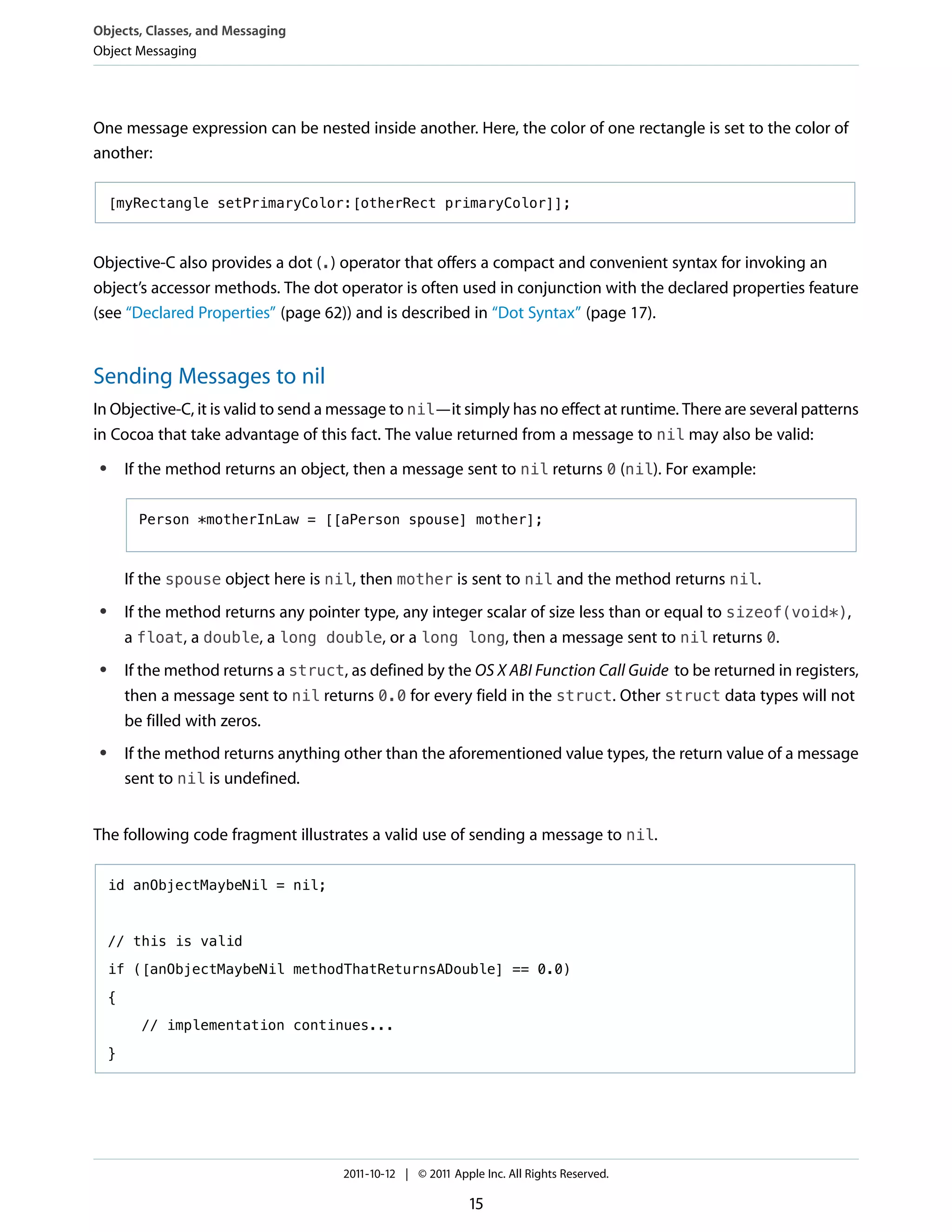 Objects, Classes, and Messaging
Object Messaging




One message expression can be nested inside another. Here, the color of one rectangle is set to the color of
another:

     [myRectangle setPrimaryColor:[otherRect primaryColor]];



Objective-C also provides a dot (.) operator that offers a compact and convenient syntax for invoking an
object’s accessor methods. The dot operator is often used in conjunction with the declared properties feature
(see “Declared Properties” (page 62)) and is described in “Dot Syntax” (page 17).


Sending Messages to nil
In Objective-C, it is valid to send a message to nil—it simply has no effect at runtime. There are several patterns
in Cocoa that take advantage of this fact. The value returned from a message to nil may also be valid:
 ●       If the method returns an object, then a message sent to nil returns 0 (nil). For example:

           Person *motherInLaw = [[aPerson spouse] mother];



         If the spouse object here is nil, then mother is sent to nil and the method returns nil.
 ●       If the method returns any pointer type, any integer scalar of size less than or equal to sizeof(void*),
         a float, a double, a long double, or a long long, then a message sent to nil returns 0.
 ●       If the method returns a struct, as defined by the OS X ABI Function Call Guide to be returned in registers,
         then a message sent to nil returns 0.0 for every field in the struct. Other struct data types will not
         be filled with zeros.
 ●       If the method returns anything other than the aforementioned value types, the return value of a message
         sent to nil is undefined.


The following code fragment illustrates a valid use of sending a message to nil.

     id anObjectMaybeNil = nil;



     // this is valid

     if ([anObjectMaybeNil methodThatReturnsADouble] == 0.0)

     {

           // implementation continues...

     }




                                        2011-10-12 | © 2011 Apple Inc. All Rights Reserved.

                                                                15
 