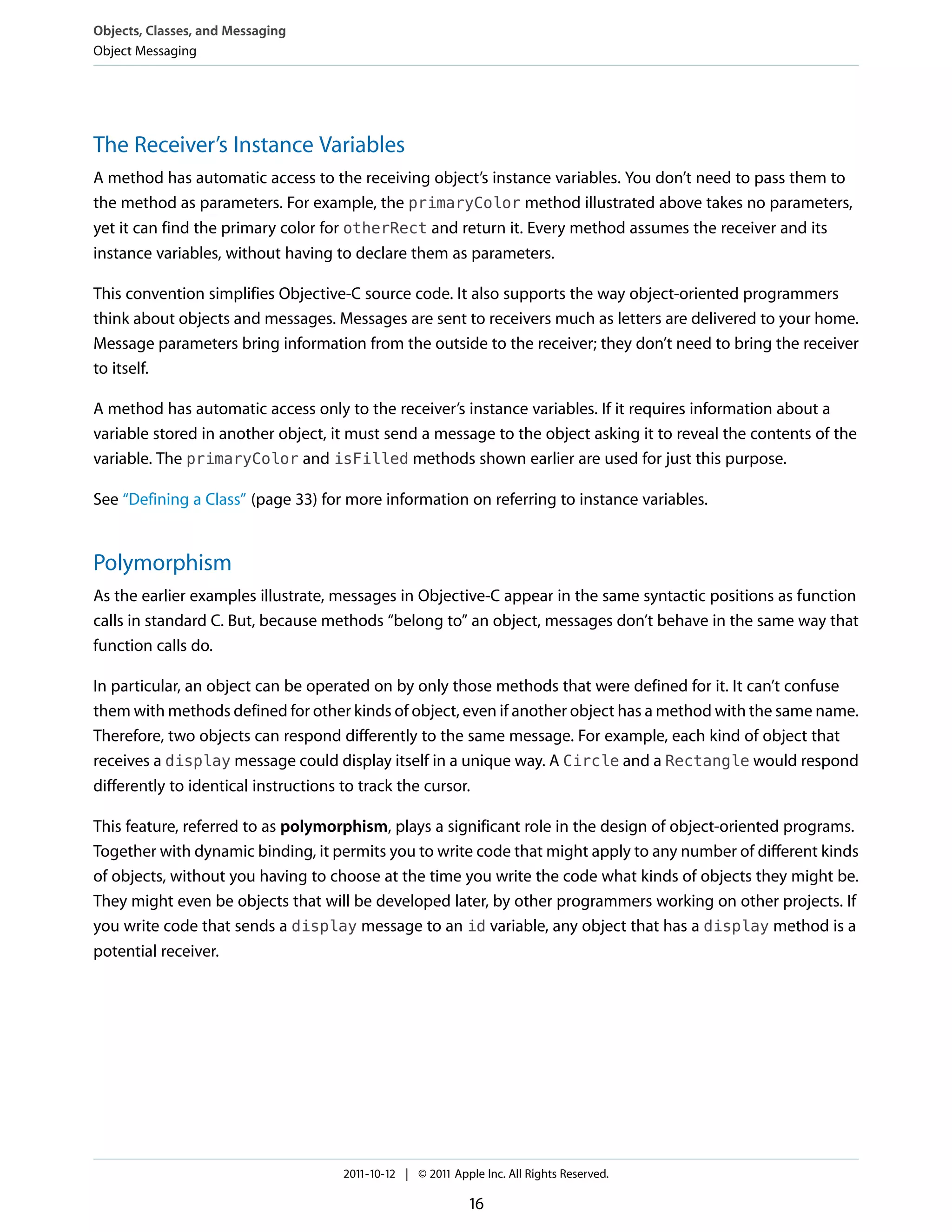 Objects, Classes, and Messaging
Object Messaging




The Receiver’s Instance Variables
A method has automatic access to the receiving object’s instance variables. You don’t need to pass them to
the method as parameters. For example, the primaryColor method illustrated above takes no parameters,
yet it can find the primary color for otherRect and return it. Every method assumes the receiver and its
instance variables, without having to declare them as parameters.

This convention simplifies Objective-C source code. It also supports the way object-oriented programmers
think about objects and messages. Messages are sent to receivers much as letters are delivered to your home.
Message parameters bring information from the outside to the receiver; they don’t need to bring the receiver
to itself.

A method has automatic access only to the receiver’s instance variables. If it requires information about a
variable stored in another object, it must send a message to the object asking it to reveal the contents of the
variable. The primaryColor and isFilled methods shown earlier are used for just this purpose.

See “Defining a Class” (page 33) for more information on referring to instance variables.


Polymorphism
As the earlier examples illustrate, messages in Objective-C appear in the same syntactic positions as function
calls in standard C. But, because methods “belong to” an object, messages don’t behave in the same way that
function calls do.

In particular, an object can be operated on by only those methods that were defined for it. It can’t confuse
them with methods defined for other kinds of object, even if another object has a method with the same name.
Therefore, two objects can respond differently to the same message. For example, each kind of object that
receives a display message could display itself in a unique way. A Circle and a Rectangle would respond
differently to identical instructions to track the cursor.

This feature, referred to as polymorphism, plays a significant role in the design of object-oriented programs.
Together with dynamic binding, it permits you to write code that might apply to any number of different kinds
of objects, without you having to choose at the time you write the code what kinds of objects they might be.
They might even be objects that will be developed later, by other programmers working on other projects. If
you write code that sends a display message to an id variable, any object that has a display method is a
potential receiver.




                                    2011-10-12 | © 2011 Apple Inc. All Rights Reserved.

                                                           16
 