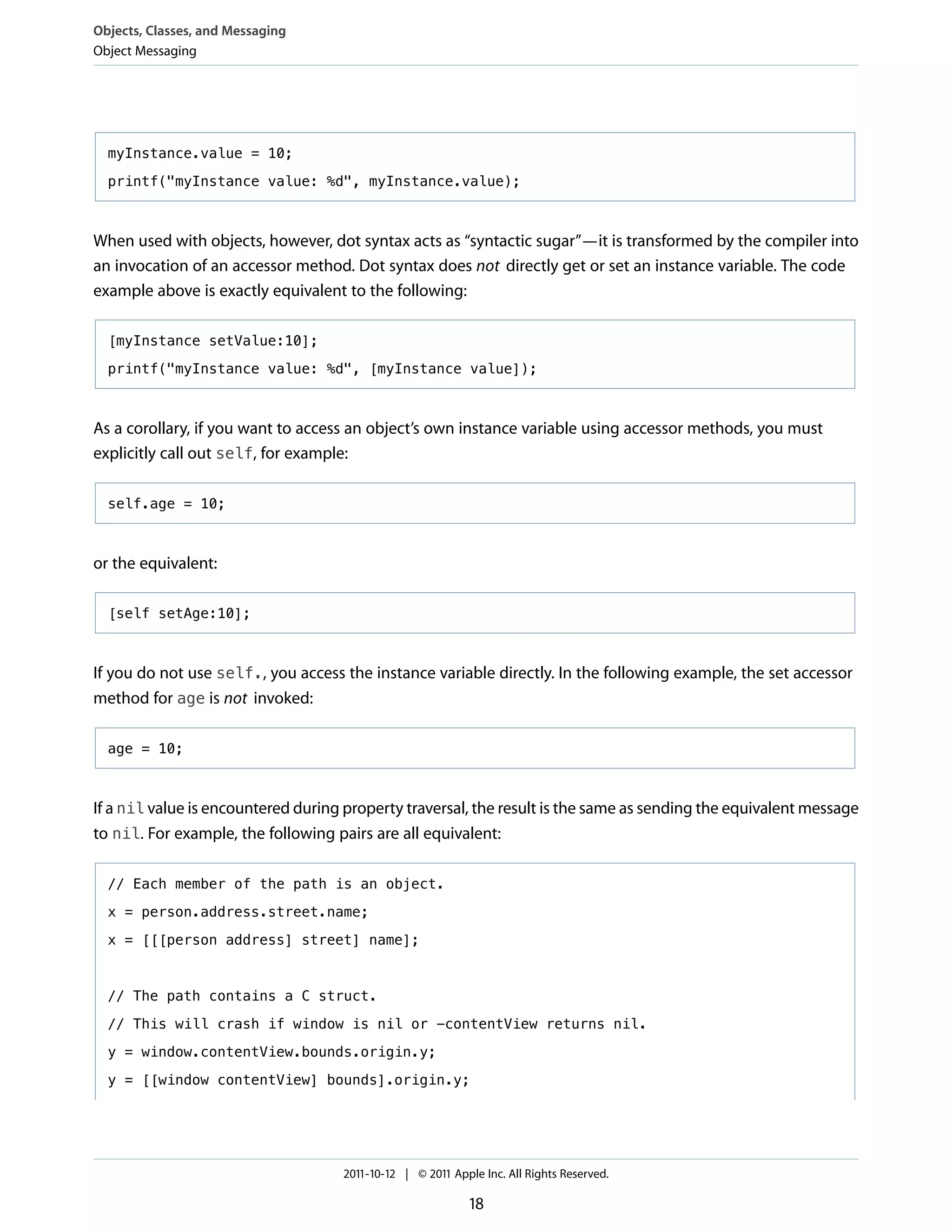 Objects, Classes, and Messaging
Object Messaging




  myInstance.value = 10;

  printf("myInstance value: %d", myInstance.value);



When used with objects, however, dot syntax acts as “syntactic sugar”—it is transformed by the compiler into
an invocation of an accessor method. Dot syntax does not directly get or set an instance variable. The code
example above is exactly equivalent to the following:

  [myInstance setValue:10];

  printf("myInstance value: %d", [myInstance value]);



As a corollary, if you want to access an object’s own instance variable using accessor methods, you must
explicitly call out self, for example:

  self.age = 10;



or the equivalent:

  [self setAge:10];



If you do not use self., you access the instance variable directly. In the following example, the set accessor
method for age is not invoked:

  age = 10;



If a nil value is encountered during property traversal, the result is the same as sending the equivalent message
to nil. For example, the following pairs are all equivalent:

  // Each member of the path is an object.

  x = person.address.street.name;

  x = [[[person address] street] name];



  // The path contains a C struct.

  // This will crash if window is nil or -contentView returns nil.

  y = window.contentView.bounds.origin.y;

  y = [[window contentView] bounds].origin.y;




                                    2011-10-12 | © 2011 Apple Inc. All Rights Reserved.

                                                           18
 