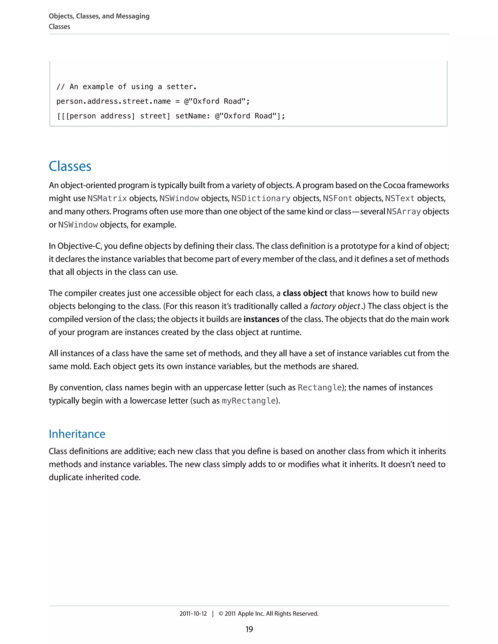 Objects, Classes, and Messaging
Classes




  // An example of using a setter.

  person.address.street.name = @"Oxford Road";

  [[[person address] street] setName: @"Oxford Road"];




Classes
An object-oriented program is typically built from a variety of objects. A program based on the Cocoa frameworks
might use NSMatrix objects, NSWindow objects, NSDictionary objects, NSFont objects, NSText objects,
and many others. Programs often use more than one object of the same kind or class—several NSArray objects
or NSWindow objects, for example.

In Objective-C, you define objects by defining their class. The class definition is a prototype for a kind of object;
it declares the instance variables that become part of every member of the class, and it defines a set of methods
that all objects in the class can use.

The compiler creates just one accessible object for each class, a class object that knows how to build new
objects belonging to the class. (For this reason it’s traditionally called a factory object .) The class object is the
compiled version of the class; the objects it builds are instances of the class. The objects that do the main work
of your program are instances created by the class object at runtime.

All instances of a class have the same set of methods, and they all have a set of instance variables cut from the
same mold. Each object gets its own instance variables, but the methods are shared.

By convention, class names begin with an uppercase letter (such as Rectangle); the names of instances
typically begin with a lowercase letter (such as myRectangle).


Inheritance
Class definitions are additive; each new class that you define is based on another class from which it inherits
methods and instance variables. The new class simply adds to or modifies what it inherits. It doesn’t need to
duplicate inherited code.




                                      2011-10-12 | © 2011 Apple Inc. All Rights Reserved.

                                                              19
 
