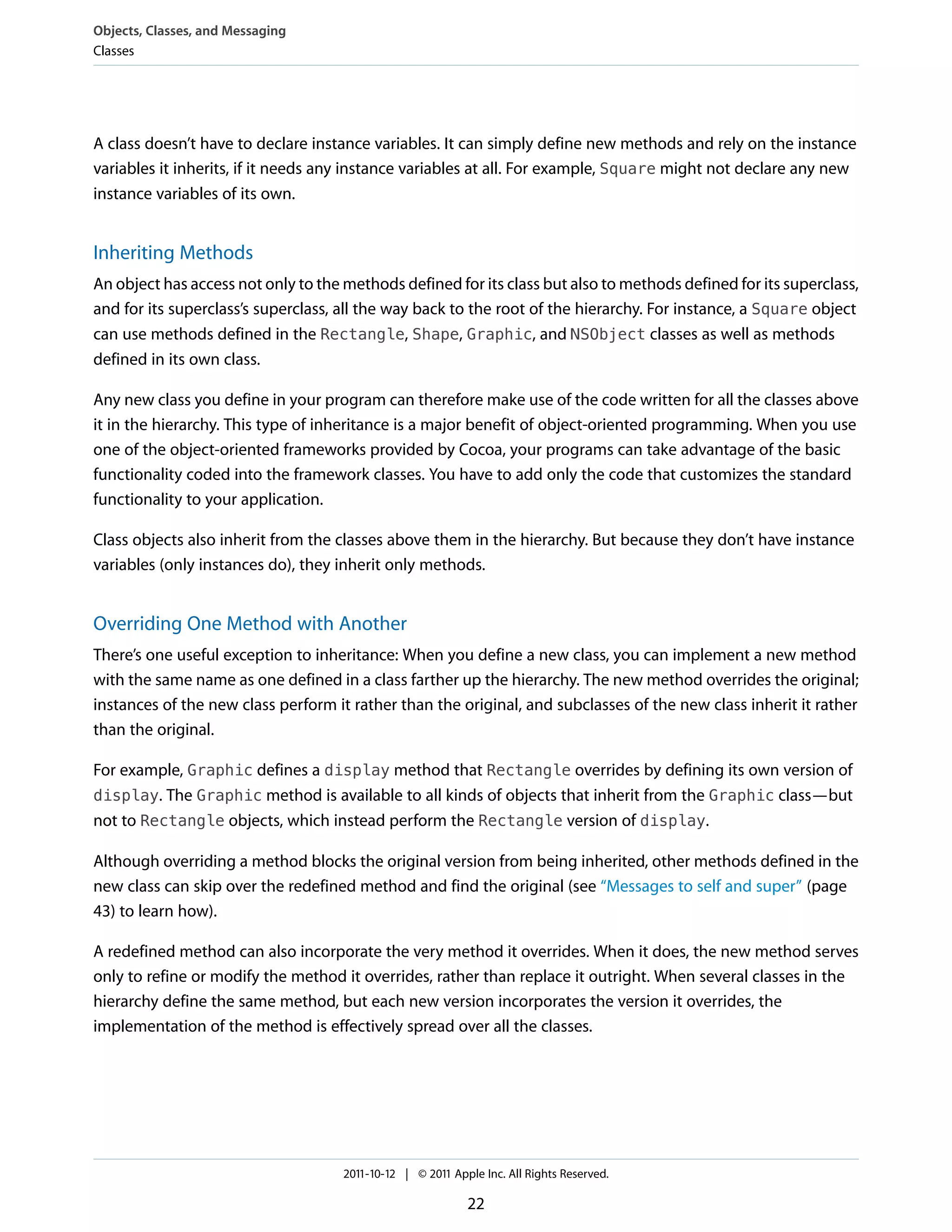 Objects, Classes, and Messaging
Classes




A class doesn’t have to declare instance variables. It can simply define new methods and rely on the instance
variables it inherits, if it needs any instance variables at all. For example, Square might not declare any new
instance variables of its own.


Inheriting Methods
An object has access not only to the methods defined for its class but also to methods defined for its superclass,
and for its superclass’s superclass, all the way back to the root of the hierarchy. For instance, a Square object
can use methods defined in the Rectangle, Shape, Graphic, and NSObject classes as well as methods
defined in its own class.

Any new class you define in your program can therefore make use of the code written for all the classes above
it in the hierarchy. This type of inheritance is a major benefit of object-oriented programming. When you use
one of the object-oriented frameworks provided by Cocoa, your programs can take advantage of the basic
functionality coded into the framework classes. You have to add only the code that customizes the standard
functionality to your application.

Class objects also inherit from the classes above them in the hierarchy. But because they don’t have instance
variables (only instances do), they inherit only methods.


Overriding One Method with Another
There’s one useful exception to inheritance: When you define a new class, you can implement a new method
with the same name as one defined in a class farther up the hierarchy. The new method overrides the original;
instances of the new class perform it rather than the original, and subclasses of the new class inherit it rather
than the original.

For example, Graphic defines a display method that Rectangle overrides by defining its own version of
display. The Graphic method is available to all kinds of objects that inherit from the Graphic class—but
not to Rectangle objects, which instead perform the Rectangle version of display.

Although overriding a method blocks the original version from being inherited, other methods defined in the
new class can skip over the redefined method and find the original (see “Messages to self and super” (page
43) to learn how).

A redefined method can also incorporate the very method it overrides. When it does, the new method serves
only to refine or modify the method it overrides, rather than replace it outright. When several classes in the
hierarchy define the same method, but each new version incorporates the version it overrides, the
implementation of the method is effectively spread over all the classes.




                                     2011-10-12 | © 2011 Apple Inc. All Rights Reserved.

                                                            22
 