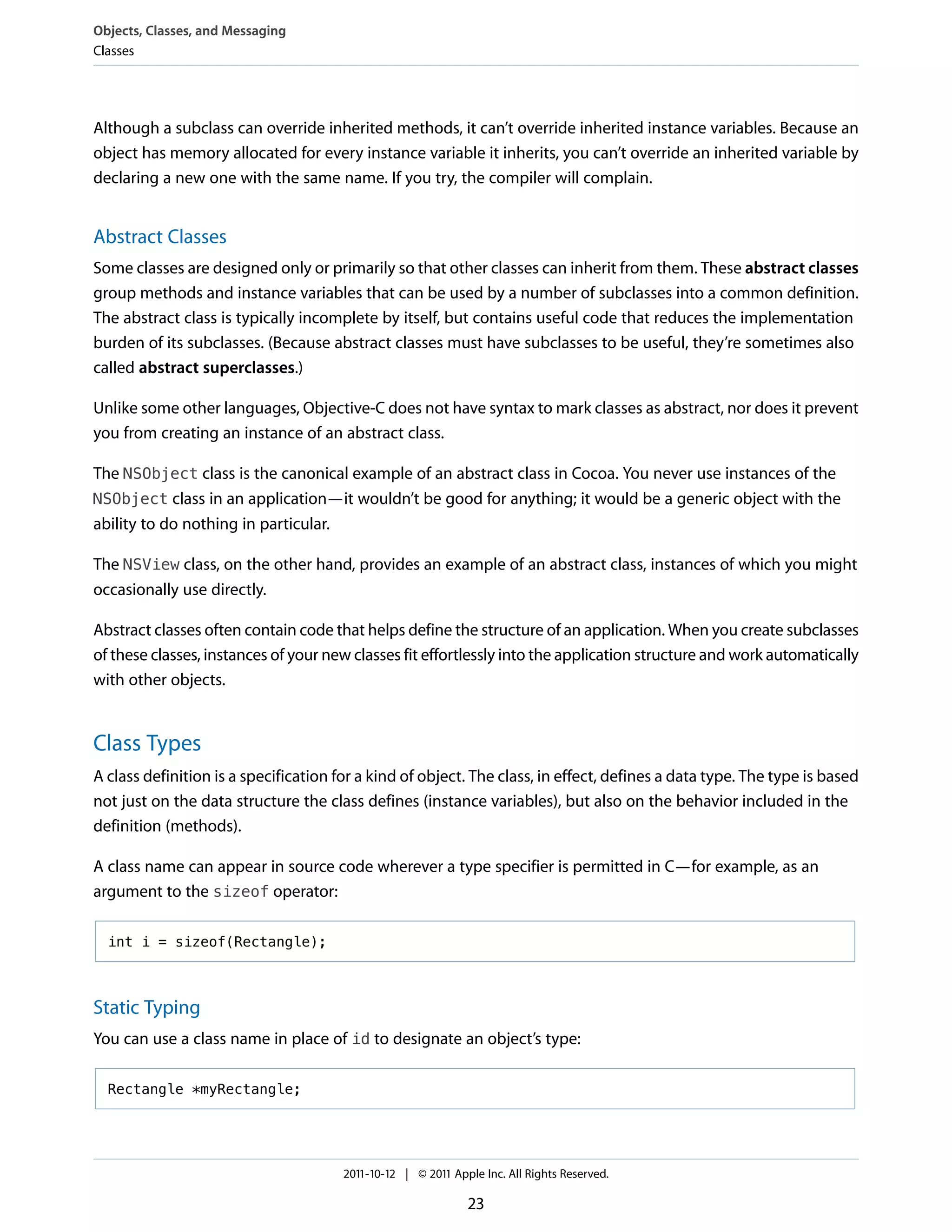Objects, Classes, and Messaging
Classes




Although a subclass can override inherited methods, it can’t override inherited instance variables. Because an
object has memory allocated for every instance variable it inherits, you can’t override an inherited variable by
declaring a new one with the same name. If you try, the compiler will complain.


Abstract Classes
Some classes are designed only or primarily so that other classes can inherit from them. These abstract classes
group methods and instance variables that can be used by a number of subclasses into a common definition.
The abstract class is typically incomplete by itself, but contains useful code that reduces the implementation
burden of its subclasses. (Because abstract classes must have subclasses to be useful, they’re sometimes also
called abstract superclasses.)

Unlike some other languages, Objective-C does not have syntax to mark classes as abstract, nor does it prevent
you from creating an instance of an abstract class.

The NSObject class is the canonical example of an abstract class in Cocoa. You never use instances of the
NSObject class in an application—it wouldn’t be good for anything; it would be a generic object with the
ability to do nothing in particular.

The NSView class, on the other hand, provides an example of an abstract class, instances of which you might
occasionally use directly.

Abstract classes often contain code that helps define the structure of an application. When you create subclasses
of these classes, instances of your new classes fit effortlessly into the application structure and work automatically
with other objects.


Class Types
A class definition is a specification for a kind of object. The class, in effect, defines a data type. The type is based
not just on the data structure the class defines (instance variables), but also on the behavior included in the
definition (methods).

A class name can appear in source code wherever a type specifier is permitted in C—for example, as an
argument to the sizeof operator:

  int i = sizeof(Rectangle);



Static Typing
You can use a class name in place of id to designate an object’s type:

  Rectangle *myRectangle;




                                       2011-10-12 | © 2011 Apple Inc. All Rights Reserved.

                                                              23
 