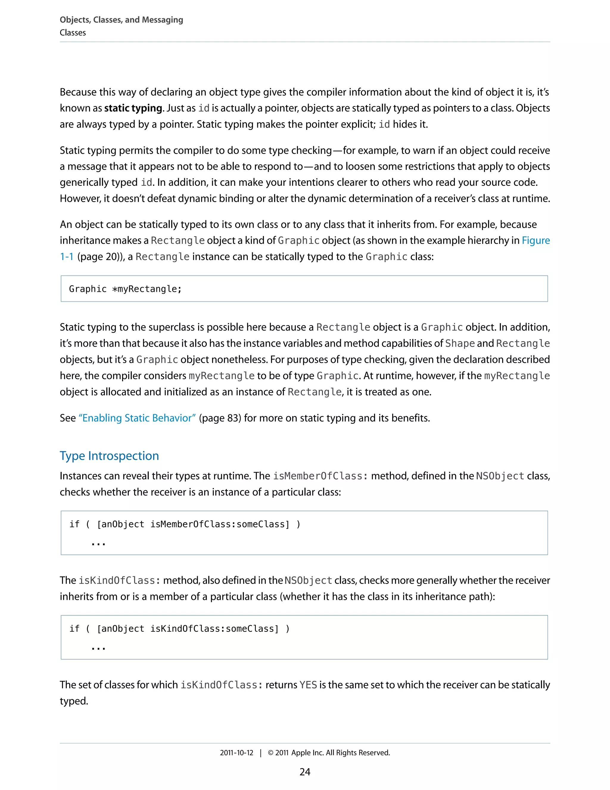 Objects, Classes, and Messaging
Classes




Because this way of declaring an object type gives the compiler information about the kind of object it is, it’s
known as static typing. Just as id is actually a pointer, objects are statically typed as pointers to a class. Objects
are always typed by a pointer. Static typing makes the pointer explicit; id hides it.

Static typing permits the compiler to do some type checking—for example, to warn if an object could receive
a message that it appears not to be able to respond to—and to loosen some restrictions that apply to objects
generically typed id. In addition, it can make your intentions clearer to others who read your source code.
However, it doesn’t defeat dynamic binding or alter the dynamic determination of a receiver’s class at runtime.

An object can be statically typed to its own class or to any class that it inherits from. For example, because
inheritance makes a Rectangle object a kind of Graphic object (as shown in the example hierarchy in Figure
1-1 (page 20)), a Rectangle instance can be statically typed to the Graphic class:

  Graphic *myRectangle;



Static typing to the superclass is possible here because a Rectangle object is a Graphic object. In addition,
it’s more than that because it also has the instance variables and method capabilities of Shape and Rectangle
objects, but it’s a Graphic object nonetheless. For purposes of type checking, given the declaration described
here, the compiler considers myRectangle to be of type Graphic. At runtime, however, if the myRectangle
object is allocated and initialized as an instance of Rectangle, it is treated as one.

See “Enabling Static Behavior” (page 83) for more on static typing and its benefits.


Type Introspection
Instances can reveal their types at runtime. The isMemberOfClass: method, defined in the NSObject class,
checks whether the receiver is an instance of a particular class:

  if ( [anObject isMemberOfClass:someClass] )

       ...



The isKindOfClass: method, also defined in the NSObject class, checks more generally whether the receiver
inherits from or is a member of a particular class (whether it has the class in its inheritance path):

  if ( [anObject isKindOfClass:someClass] )

       ...



The set of classes for which isKindOfClass: returns YES is the same set to which the receiver can be statically
typed.



                                      2011-10-12 | © 2011 Apple Inc. All Rights Reserved.

                                                             24
 