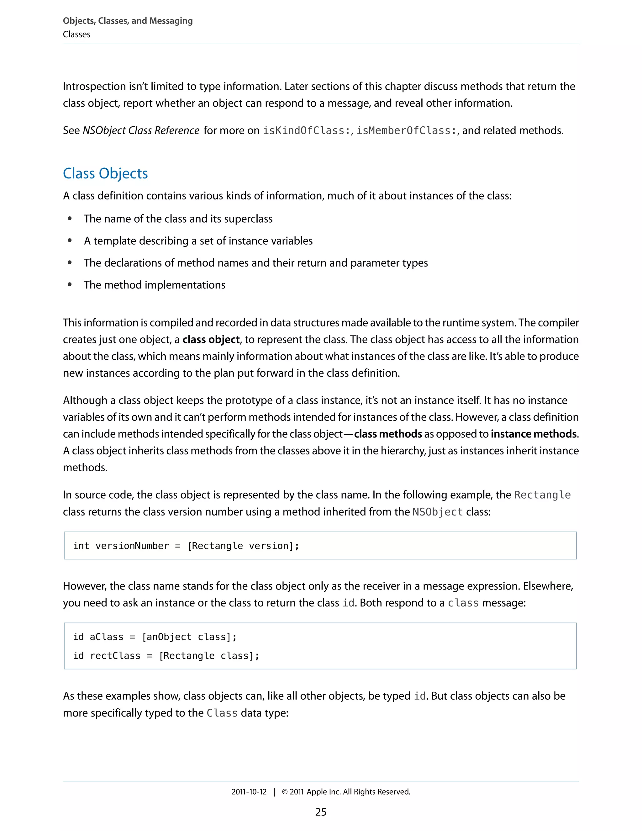 Objects, Classes, and Messaging
Classes




Introspection isn’t limited to type information. Later sections of this chapter discuss methods that return the
class object, report whether an object can respond to a message, and reveal other information.

See NSObject Class Reference for more on isKindOfClass:, isMemberOfClass:, and related methods.


Class Objects
A class definition contains various kinds of information, much of it about instances of the class:
 ●    The name of the class and its superclass
 ●    A template describing a set of instance variables
 ●    The declarations of method names and their return and parameter types
 ●    The method implementations


This information is compiled and recorded in data structures made available to the runtime system. The compiler
creates just one object, a class object, to represent the class. The class object has access to all the information
about the class, which means mainly information about what instances of the class are like. It’s able to produce
new instances according to the plan put forward in the class definition.

Although a class object keeps the prototype of a class instance, it’s not an instance itself. It has no instance
variables of its own and it can’t perform methods intended for instances of the class. However, a class definition
can include methods intended specifically for the class object—class methods as opposed to instance methods.
A class object inherits class methods from the classes above it in the hierarchy, just as instances inherit instance
methods.

In source code, the class object is represented by the class name. In the following example, the Rectangle
class returns the class version number using a method inherited from the NSObject class:

     int versionNumber = [Rectangle version];



However, the class name stands for the class object only as the receiver in a message expression. Elsewhere,
you need to ask an instance or the class to return the class id. Both respond to a class message:

     id aClass = [anObject class];

     id rectClass = [Rectangle class];



As these examples show, class objects can, like all other objects, be typed id. But class objects can also be
more specifically typed to the Class data type:




                                     2011-10-12 | © 2011 Apple Inc. All Rights Reserved.

                                                            25
 