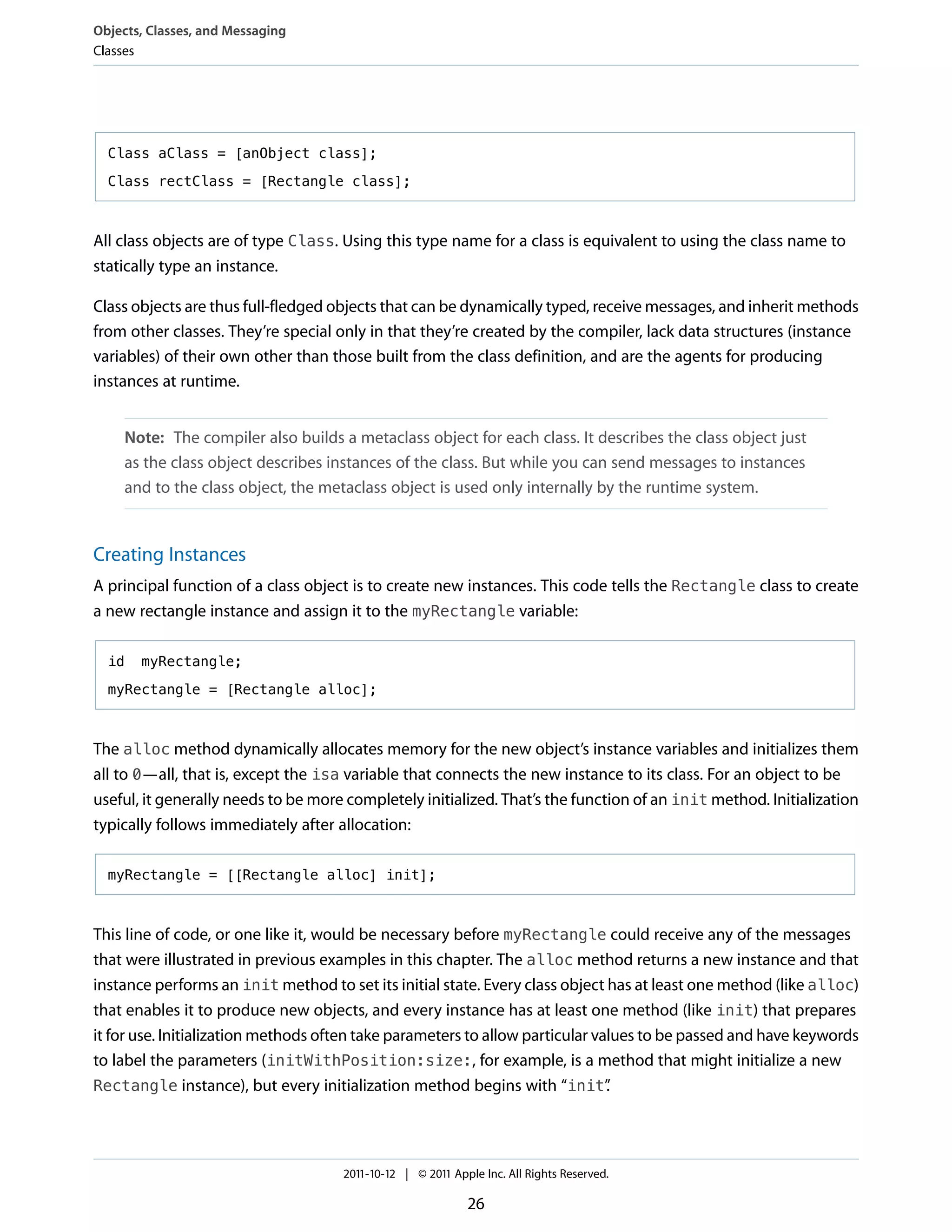 Objects, Classes, and Messaging
Classes




  Class aClass = [anObject class];

  Class rectClass = [Rectangle class];



All class objects are of type Class. Using this type name for a class is equivalent to using the class name to
statically type an instance.

Class objects are thus full-fledged objects that can be dynamically typed, receive messages, and inherit methods
from other classes. They’re special only in that they’re created by the compiler, lack data structures (instance
variables) of their own other than those built from the class definition, and are the agents for producing
instances at runtime.


     Note: The compiler also builds a metaclass object for each class. It describes the class object just
     as the class object describes instances of the class. But while you can send messages to instances
     and to the class object, the metaclass object is used only internally by the runtime system.


Creating Instances
A principal function of a class object is to create new instances. This code tells the Rectangle class to create
a new rectangle instance and assign it to the myRectangle variable:

  id   myRectangle;

  myRectangle = [Rectangle alloc];



The alloc method dynamically allocates memory for the new object’s instance variables and initializes them
all to 0—all, that is, except the isa variable that connects the new instance to its class. For an object to be
useful, it generally needs to be more completely initialized. That’s the function of an init method. Initialization
typically follows immediately after allocation:

  myRectangle = [[Rectangle alloc] init];



This line of code, or one like it, would be necessary before myRectangle could receive any of the messages
that were illustrated in previous examples in this chapter. The alloc method returns a new instance and that
instance performs an init method to set its initial state. Every class object has at least one method (like alloc)
that enables it to produce new objects, and every instance has at least one method (like init) that prepares
it for use. Initialization methods often take parameters to allow particular values to be passed and have keywords
to label the parameters (initWithPosition:size:, for example, is a method that might initialize a new
Rectangle instance), but every initialization method begins with “init”        .




                                     2011-10-12 | © 2011 Apple Inc. All Rights Reserved.

                                                            26
 