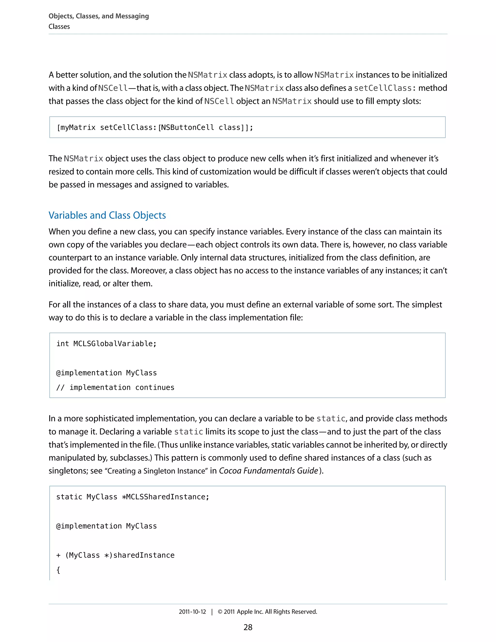 Objects, Classes, and Messaging
Classes




A better solution, and the solution the NSMatrix class adopts, is to allow NSMatrix instances to be initialized
with a kind of NSCell—that is, with a class object. The NSMatrix class also defines a setCellClass: method
that passes the class object for the kind of NSCell object an NSMatrix should use to fill empty slots:

  [myMatrix setCellClass:[NSButtonCell class]];



The NSMatrix object uses the class object to produce new cells when it’s first initialized and whenever it’s
resized to contain more cells. This kind of customization would be difficult if classes weren’t objects that could
be passed in messages and assigned to variables.


Variables and Class Objects
When you define a new class, you can specify instance variables. Every instance of the class can maintain its
own copy of the variables you declare—each object controls its own data. There is, however, no class variable
counterpart to an instance variable. Only internal data structures, initialized from the class definition, are
provided for the class. Moreover, a class object has no access to the instance variables of any instances; it can’t
initialize, read, or alter them.

For all the instances of a class to share data, you must define an external variable of some sort. The simplest
way to do this is to declare a variable in the class implementation file:

  int MCLSGlobalVariable;



  @implementation MyClass

  // implementation continues



In a more sophisticated implementation, you can declare a variable to be static, and provide class methods
to manage it. Declaring a variable static limits its scope to just the class—and to just the part of the class
that’s implemented in the file. (Thus unlike instance variables, static variables cannot be inherited by, or directly
manipulated by, subclasses.) This pattern is commonly used to define shared instances of a class (such as
singletons; see “Creating a Singleton Instance” in Cocoa Fundamentals Guide ).

  static MyClass *MCLSSharedInstance;



  @implementation MyClass



  + (MyClass *)sharedInstance

  {




                                      2011-10-12 | © 2011 Apple Inc. All Rights Reserved.

                                                             28
 