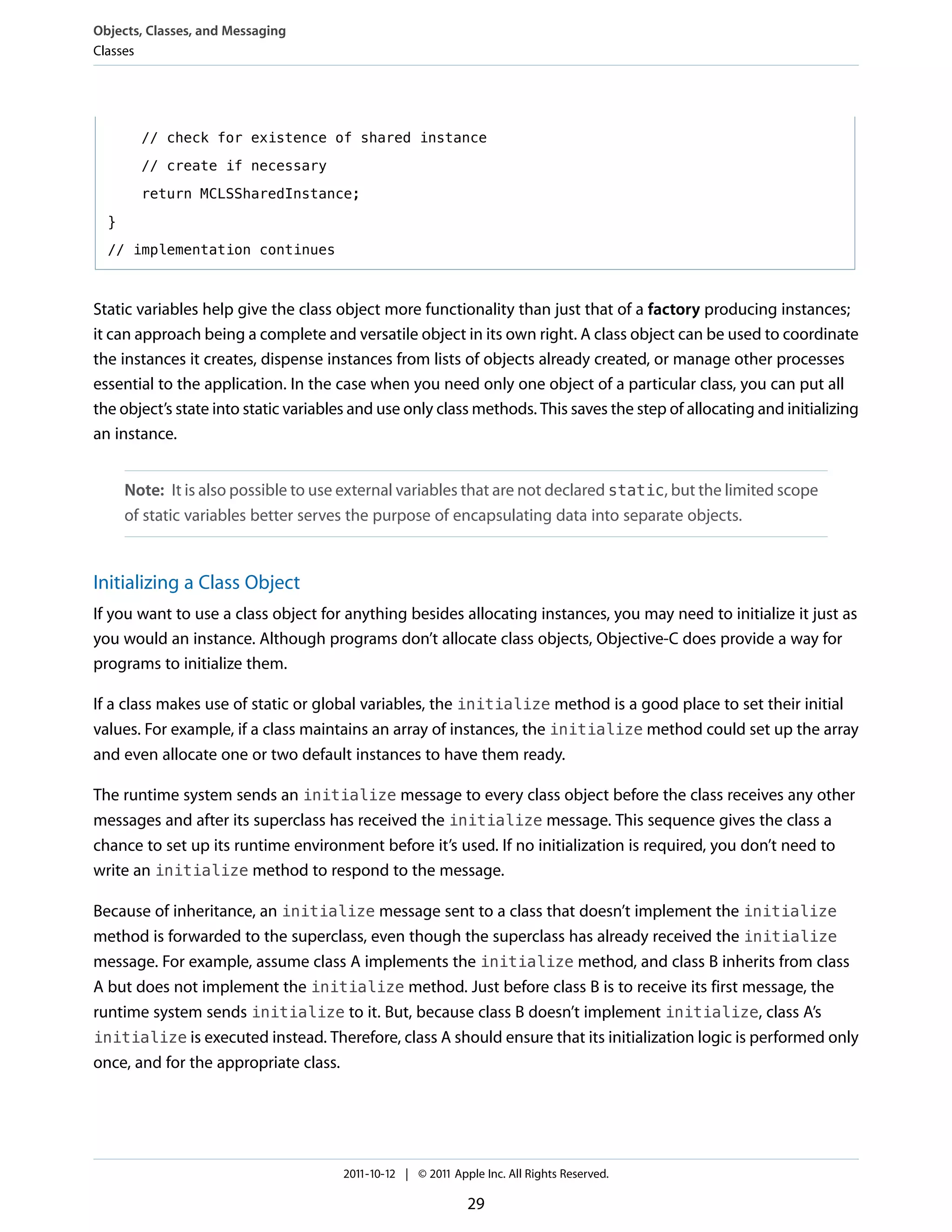 Objects, Classes, and Messaging
Classes




        // check for existence of shared instance

        // create if necessary

        return MCLSSharedInstance;

  }

  // implementation continues



Static variables help give the class object more functionality than just that of a factory producing instances;
it can approach being a complete and versatile object in its own right. A class object can be used to coordinate
the instances it creates, dispense instances from lists of objects already created, or manage other processes
essential to the application. In the case when you need only one object of a particular class, you can put all
the object’s state into static variables and use only class methods. This saves the step of allocating and initializing
an instance.


      Note: It is also possible to use external variables that are not declared static, but the limited scope
      of static variables better serves the purpose of encapsulating data into separate objects.


Initializing a Class Object
If you want to use a class object for anything besides allocating instances, you may need to initialize it just as
you would an instance. Although programs don’t allocate class objects, Objective-C does provide a way for
programs to initialize them.

If a class makes use of static or global variables, the initialize method is a good place to set their initial
values. For example, if a class maintains an array of instances, the initialize method could set up the array
and even allocate one or two default instances to have them ready.

The runtime system sends an initialize message to every class object before the class receives any other
messages and after its superclass has received the initialize message. This sequence gives the class a
chance to set up its runtime environment before it’s used. If no initialization is required, you don’t need to
write an initialize method to respond to the message.

Because of inheritance, an initialize message sent to a class that doesn’t implement the initialize
method is forwarded to the superclass, even though the superclass has already received the initialize
message. For example, assume class A implements the initialize method, and class B inherits from class
A but does not implement the initialize method. Just before class B is to receive its first message, the
runtime system sends initialize to it. But, because class B doesn’t implement initialize, class A’s
initialize is executed instead. Therefore, class A should ensure that its initialization logic is performed only
once, and for the appropriate class.




                                      2011-10-12 | © 2011 Apple Inc. All Rights Reserved.

                                                             29
 