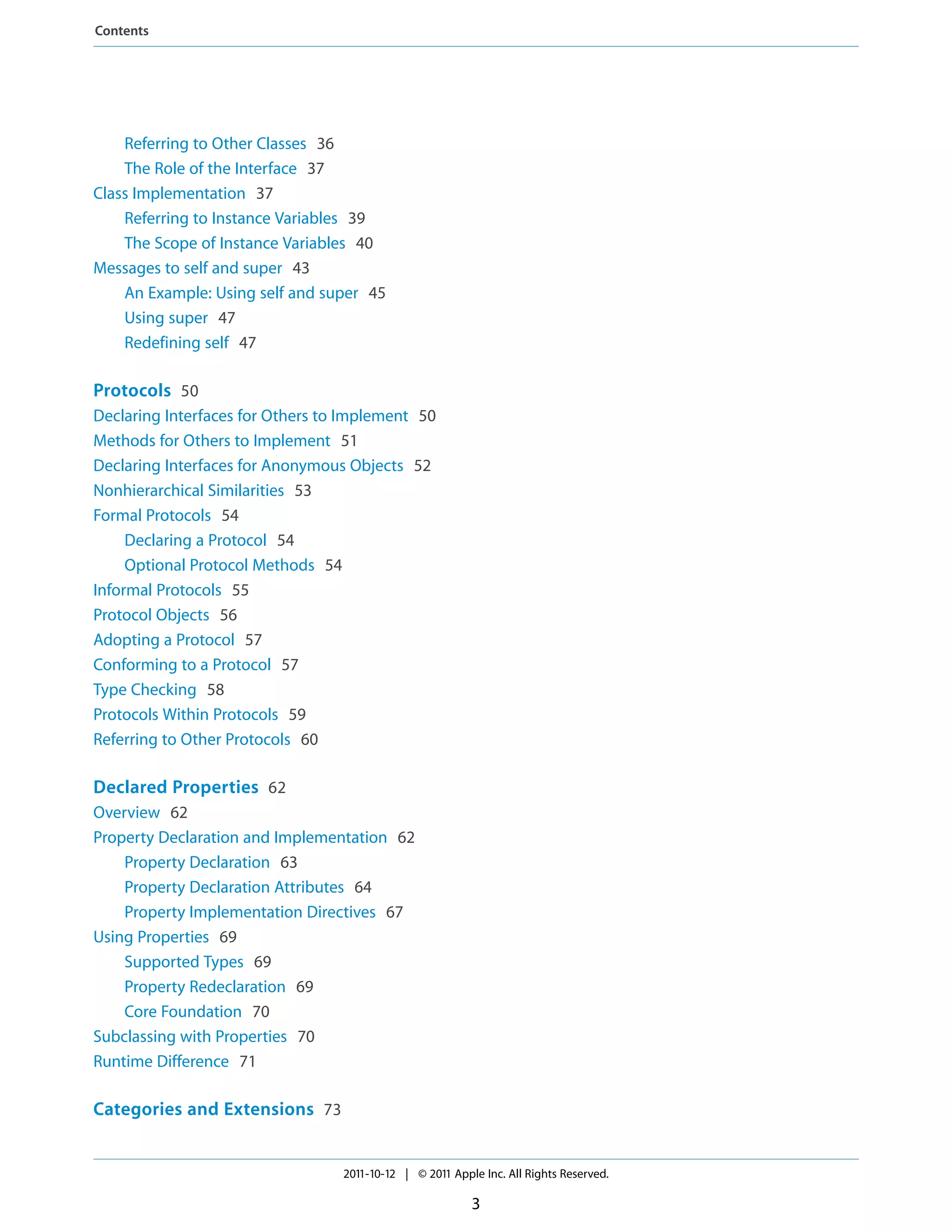 Contents




    Referring to Other Classes 36
    The Role of the Interface 37
Class Implementation 37
    Referring to Instance Variables 39
    The Scope of Instance Variables 40
Messages to self and super 43
    An Example: Using self and super 45
    Using super 47
    Redefining self 47

Protocols 50
Declaring Interfaces for Others to Implement 50
Methods for Others to Implement 51
Declaring Interfaces for Anonymous Objects 52
Nonhierarchical Similarities 53
Formal Protocols 54
     Declaring a Protocol 54
     Optional Protocol Methods 54
Informal Protocols 55
Protocol Objects 56
Adopting a Protocol 57
Conforming to a Protocol 57
Type Checking 58
Protocols Within Protocols 59
Referring to Other Protocols 60

Declared Properties 62
Overview 62
Property Declaration and Implementation 62
    Property Declaration 63
    Property Declaration Attributes 64
    Property Implementation Directives 67
Using Properties 69
    Supported Types 69
    Property Redeclaration 69
    Core Foundation 70
Subclassing with Properties 70
Runtime Difference 71

Categories and Extensions 73


                                  2011-10-12 | © 2011 Apple Inc. All Rights Reserved.

                                                          3
 