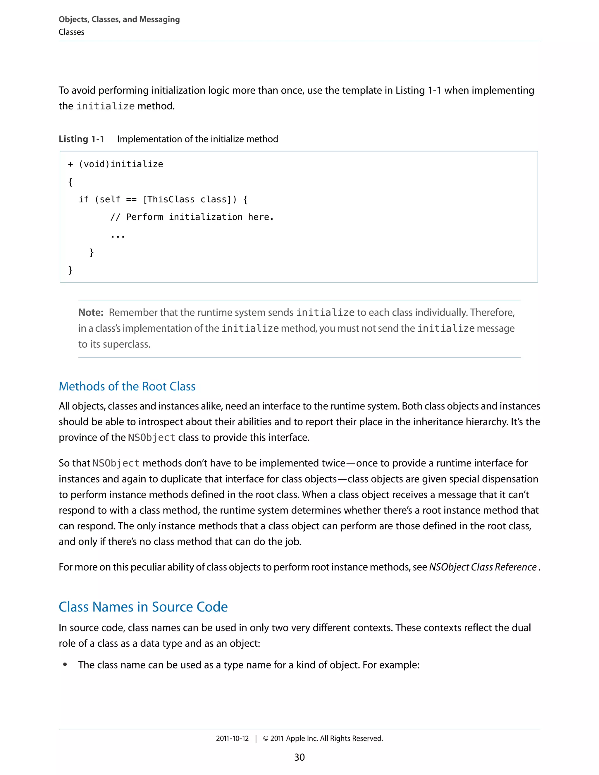 Objects, Classes, and Messaging
Classes




To avoid performing initialization logic more than once, use the template in Listing 1-1 when implementing
the initialize method.


Listing 1-1      Implementation of the initialize method

     + (void)initialize

     {

         if (self == [ThisClass class]) {

                // Perform initialization here.

                ...

           }

     }



         Note: Remember that the runtime system sends initialize to each class individually. Therefore,
         in a class’s implementation of the initialize method, you must not send the initialize message
         to its superclass.


Methods of the Root Class
All objects, classes and instances alike, need an interface to the runtime system. Both class objects and instances
should be able to introspect about their abilities and to report their place in the inheritance hierarchy. It’s the
province of the NSObject class to provide this interface.

So that NSObject methods don’t have to be implemented twice—once to provide a runtime interface for
instances and again to duplicate that interface for class objects—class objects are given special dispensation
to perform instance methods defined in the root class. When a class object receives a message that it can’t
respond to with a class method, the runtime system determines whether there’s a root instance method that
can respond. The only instance methods that a class object can perform are those defined in the root class,
and only if there’s no class method that can do the job.

For more on this peculiar ability of class objects to perform root instance methods, see NSObject Class Reference .


Class Names in Source Code
In source code, class names can be used in only two very different contexts. These contexts reflect the dual
role of a class as a data type and as an object:
 ●       The class name can be used as a type name for a kind of object. For example:




                                        2011-10-12 | © 2011 Apple Inc. All Rights Reserved.

                                                               30
 