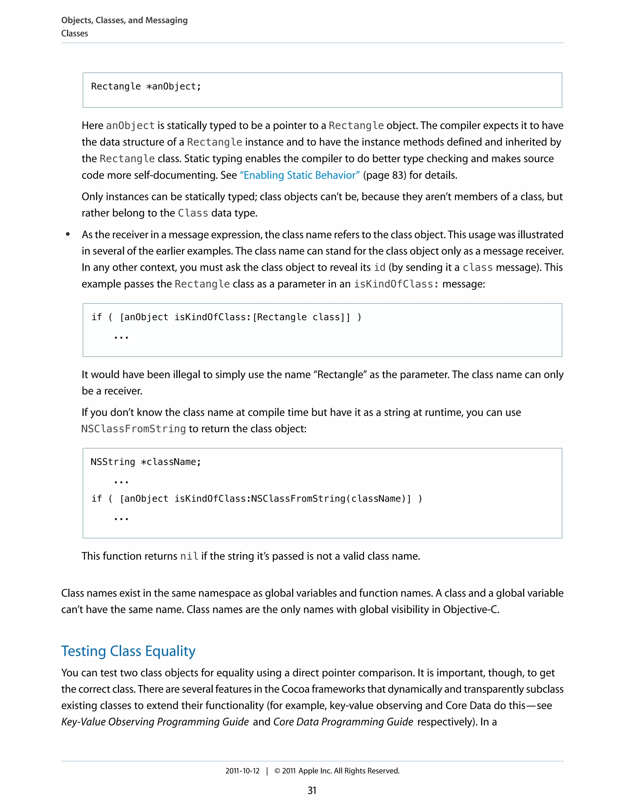 Objects, Classes, and Messaging
Classes




       Rectangle *anObject;



     Here anObject is statically typed to be a pointer to a Rectangle object. The compiler expects it to have
     the data structure of a Rectangle instance and to have the instance methods defined and inherited by
     the Rectangle class. Static typing enables the compiler to do better type checking and makes source
     code more self-documenting. See “Enabling Static Behavior” (page 83) for details.
     Only instances can be statically typed; class objects can’t be, because they aren’t members of a class, but
     rather belong to the Class data type.
 ●   As the receiver in a message expression, the class name refers to the class object. This usage was illustrated
     in several of the earlier examples. The class name can stand for the class object only as a message receiver.
     In any other context, you must ask the class object to reveal its id (by sending it a class message). This
     example passes the Rectangle class as a parameter in an isKindOfClass: message:

       if ( [anObject isKindOfClass:[Rectangle class]] )

            ...



     It would have been illegal to simply use the name “Rectangle” as the parameter. The class name can only
     be a receiver.
     If you don’t know the class name at compile time but have it as a string at runtime, you can use
     NSClassFromString to return the class object:


       NSString *className;

            ...

       if ( [anObject isKindOfClass:NSClassFromString(className)] )

            ...



     This function returns nil if the string it’s passed is not a valid class name.


Class names exist in the same namespace as global variables and function names. A class and a global variable
can’t have the same name. Class names are the only names with global visibility in Objective-C.


Testing Class Equality
You can test two class objects for equality using a direct pointer comparison. It is important, though, to get
the correct class. There are several features in the Cocoa frameworks that dynamically and transparently subclass
existing classes to extend their functionality (for example, key-value observing and Core Data do this—see
Key-Value Observing Programming Guide and Core Data Programming Guide respectively). In a



                                      2011-10-12 | © 2011 Apple Inc. All Rights Reserved.

                                                              31
 