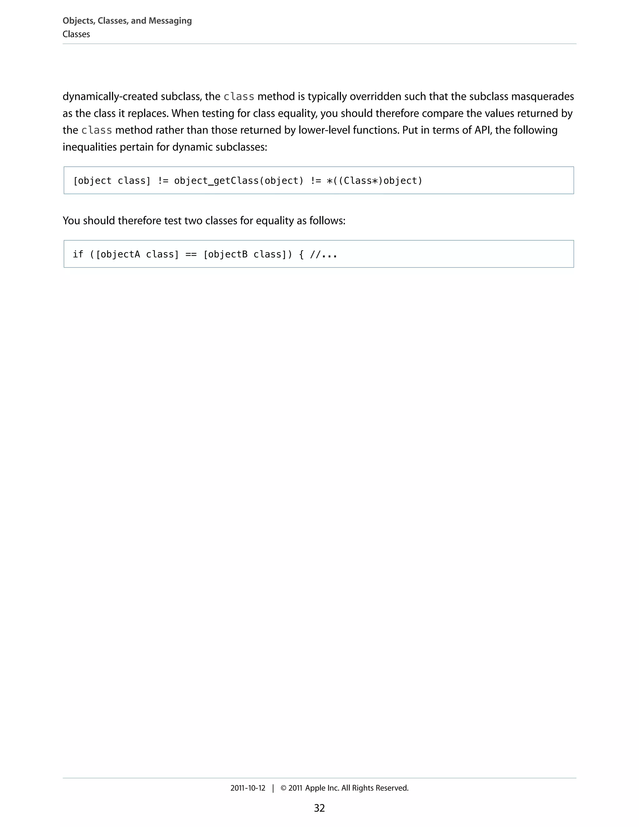 Objects, Classes, and Messaging
Classes




dynamically-created subclass, the class method is typically overridden such that the subclass masquerades
as the class it replaces. When testing for class equality, you should therefore compare the values returned by
the class method rather than those returned by lower-level functions. Put in terms of API, the following
inequalities pertain for dynamic subclasses:

  [object class] != object_getClass(object) != *((Class*)object)



You should therefore test two classes for equality as follows:

  if ([objectA class] == [objectB class]) { //...




                                    2011-10-12 | © 2011 Apple Inc. All Rights Reserved.

                                                           32
 