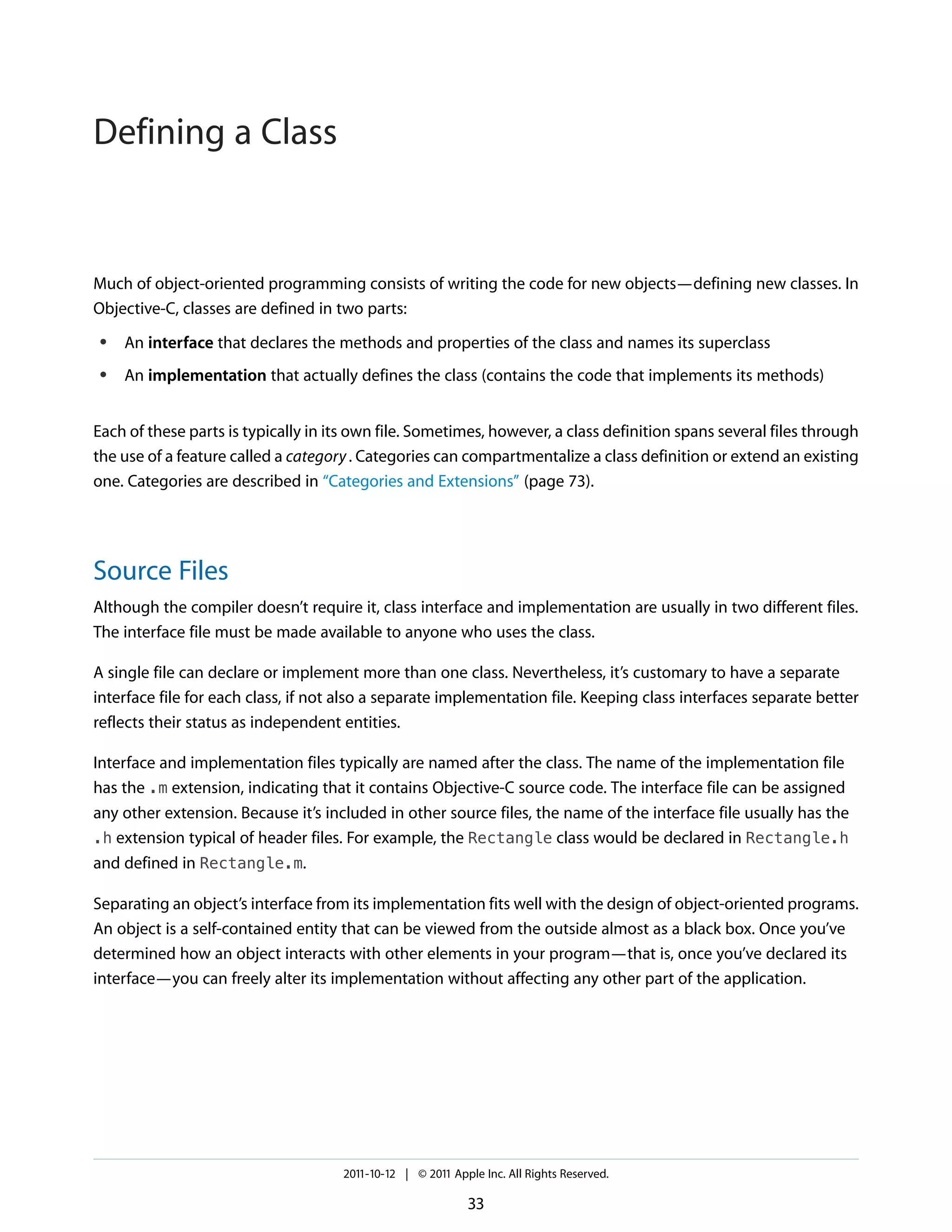 Defining a Class


Much of object-oriented programming consists of writing the code for new objects—defining new classes. In
Objective-C, classes are defined in two parts:
 ●   An interface that declares the methods and properties of the class and names its superclass
 ●   An implementation that actually defines the class (contains the code that implements its methods)


Each of these parts is typically in its own file. Sometimes, however, a class definition spans several files through
the use of a feature called a category . Categories can compartmentalize a class definition or extend an existing
one. Categories are described in “Categories and Extensions” (page 73).




Source Files
Although the compiler doesn’t require it, class interface and implementation are usually in two different files.
The interface file must be made available to anyone who uses the class.

A single file can declare or implement more than one class. Nevertheless, it’s customary to have a separate
interface file for each class, if not also a separate implementation file. Keeping class interfaces separate better
reflects their status as independent entities.

Interface and implementation files typically are named after the class. The name of the implementation file
has the .m extension, indicating that it contains Objective-C source code. The interface file can be assigned
any other extension. Because it’s included in other source files, the name of the interface file usually has the
.h extension typical of header files. For example, the Rectangle class would be declared in Rectangle.h
and defined in Rectangle.m.

Separating an object’s interface from its implementation fits well with the design of object-oriented programs.
An object is a self-contained entity that can be viewed from the outside almost as a black box. Once you’ve
determined how an object interacts with other elements in your program—that is, once you’ve declared its
interface—you can freely alter its implementation without affecting any other part of the application.




                                     2011-10-12 | © 2011 Apple Inc. All Rights Reserved.

                                                            33
 