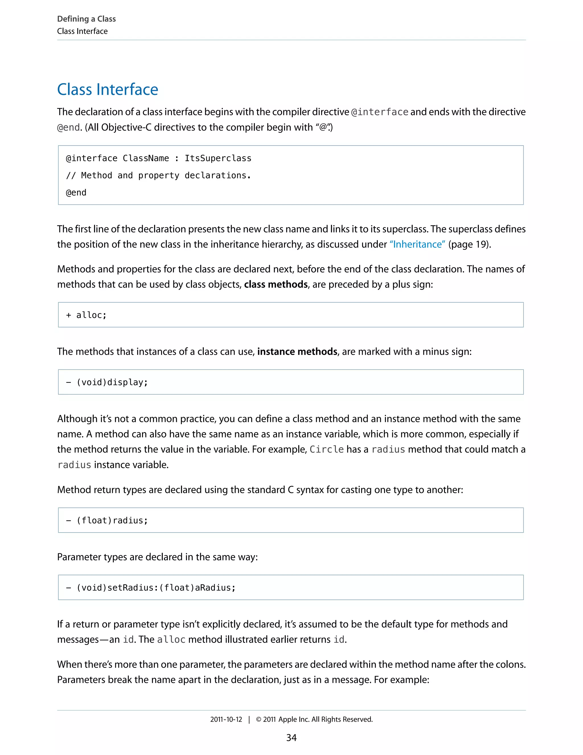 Defining a Class
Class Interface




Class Interface
The declaration of a class interface begins with the compiler directive @interface and ends with the directive
@end. (All Objective-C directives to the compiler begin with “@”  .)

  @interface ClassName : ItsSuperclass

  // Method and property declarations.

  @end



The first line of the declaration presents the new class name and links it to its superclass. The superclass defines
the position of the new class in the inheritance hierarchy, as discussed under “Inheritance” (page 19).

Methods and properties for the class are declared next, before the end of the class declaration. The names of
methods that can be used by class objects, class methods, are preceded by a plus sign:

  + alloc;



The methods that instances of a class can use, instance methods, are marked with a minus sign:

  - (void)display;



Although it’s not a common practice, you can define a class method and an instance method with the same
name. A method can also have the same name as an instance variable, which is more common, especially if
the method returns the value in the variable. For example, Circle has a radius method that could match a
radius instance variable.

Method return types are declared using the standard C syntax for casting one type to another:

  - (float)radius;



Parameter types are declared in the same way:

  - (void)setRadius:(float)aRadius;



If a return or parameter type isn’t explicitly declared, it’s assumed to be the default type for methods and
messages—an id. The alloc method illustrated earlier returns id.

When there’s more than one parameter, the parameters are declared within the method name after the colons.
Parameters break the name apart in the declaration, just as in a message. For example:


                                     2011-10-12 | © 2011 Apple Inc. All Rights Reserved.

                                                            34
 