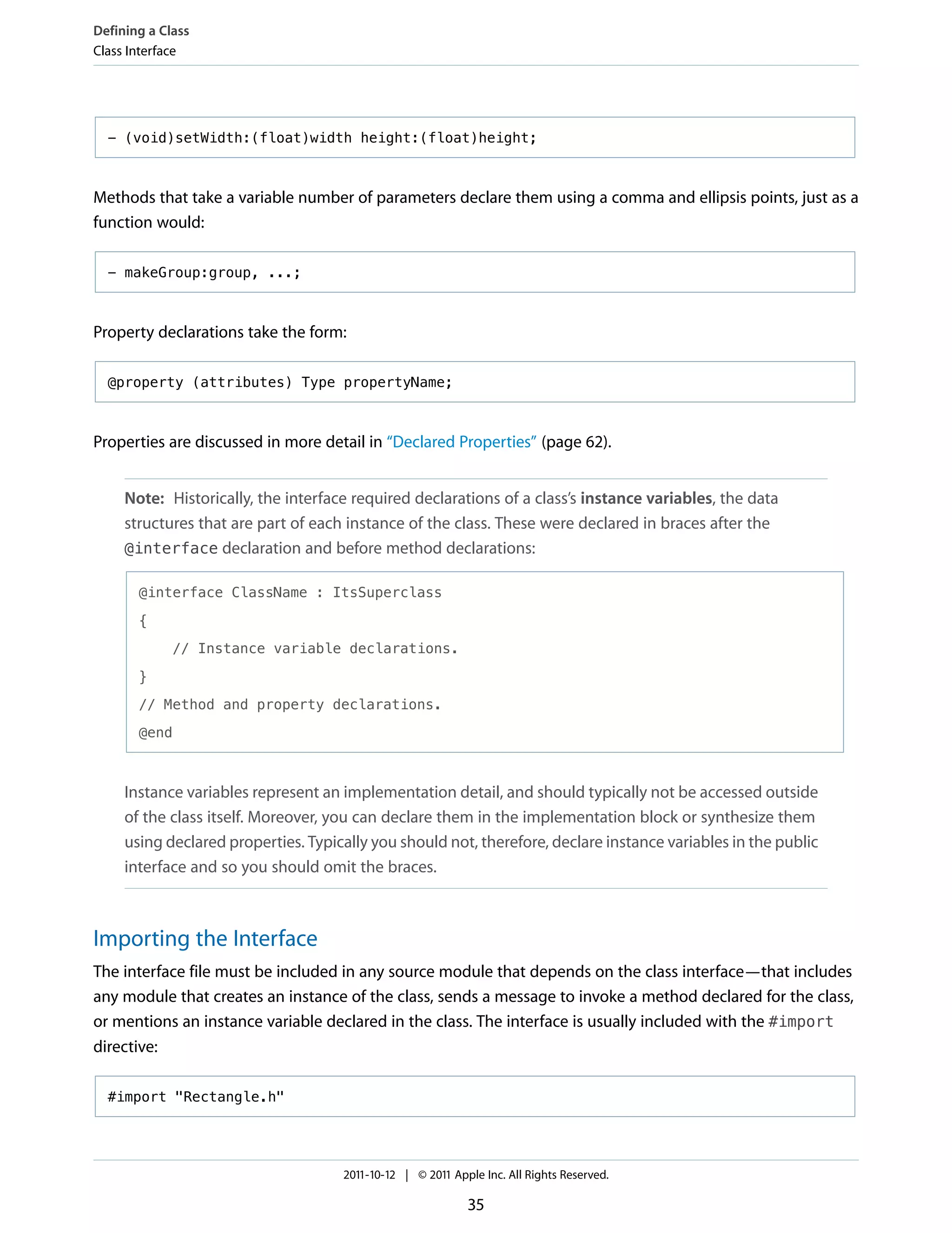 Defining a Class
Class Interface




  - (void)setWidth:(float)width height:(float)height;



Methods that take a variable number of parameters declare them using a comma and ellipsis points, just as a
function would:

  - makeGroup:group, ...;



Property declarations take the form:

  @property (attributes) Type propertyName;



Properties are discussed in more detail in “Declared Properties” (page 62).


     Note: Historically, the interface required declarations of a class’s instance variables, the data
     structures that are part of each instance of the class. These were declared in braces after the
     @interface declaration and before method declarations:

       @interface ClassName : ItsSuperclass

       {

             // Instance variable declarations.

       }

       // Method and property declarations.

       @end



     Instance variables represent an implementation detail, and should typically not be accessed outside
     of the class itself. Moreover, you can declare them in the implementation block or synthesize them
     using declared properties. Typically you should not, therefore, declare instance variables in the public
     interface and so you should omit the braces.



Importing the Interface
The interface file must be included in any source module that depends on the class interface—that includes
any module that creates an instance of the class, sends a message to invoke a method declared for the class,
or mentions an instance variable declared in the class. The interface is usually included with the #import
directive:

  #import "Rectangle.h"




                                     2011-10-12 | © 2011 Apple Inc. All Rights Reserved.

                                                            35
 