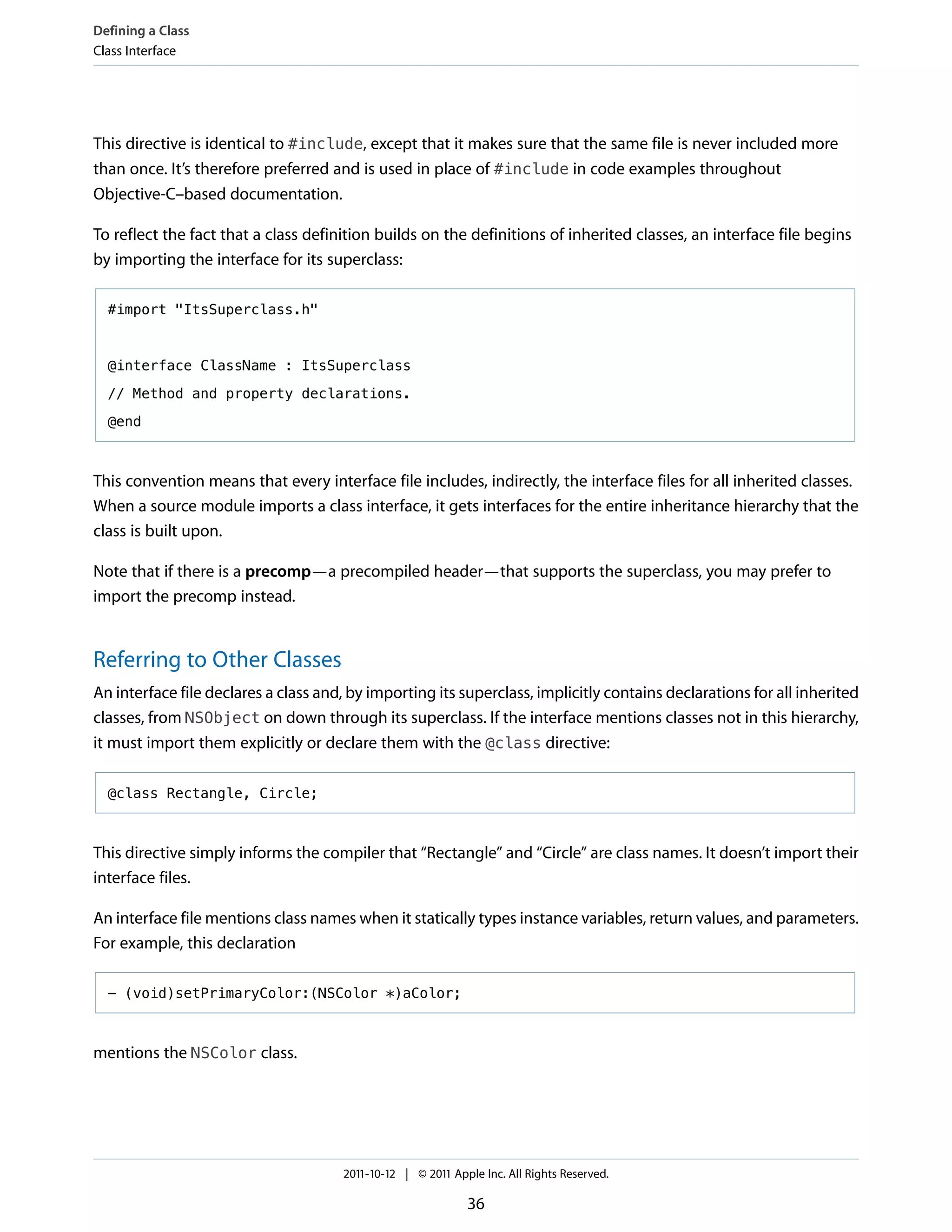 Defining a Class
Class Interface




This directive is identical to #include, except that it makes sure that the same file is never included more
than once. It’s therefore preferred and is used in place of #include in code examples throughout
Objective-C–based documentation.

To reflect the fact that a class definition builds on the definitions of inherited classes, an interface file begins
by importing the interface for its superclass:

  #import "ItsSuperclass.h"



  @interface ClassName : ItsSuperclass

  // Method and property declarations.

  @end



This convention means that every interface file includes, indirectly, the interface files for all inherited classes.
When a source module imports a class interface, it gets interfaces for the entire inheritance hierarchy that the
class is built upon.

Note that if there is a precomp—a precompiled header—that supports the superclass, you may prefer to
import the precomp instead.


Referring to Other Classes
An interface file declares a class and, by importing its superclass, implicitly contains declarations for all inherited
classes, from NSObject on down through its superclass. If the interface mentions classes not in this hierarchy,
it must import them explicitly or declare them with the @class directive:

  @class Rectangle, Circle;



This directive simply informs the compiler that “Rectangle” and “Circle” are class names. It doesn’t import their
interface files.

An interface file mentions class names when it statically types instance variables, return values, and parameters.
For example, this declaration

  - (void)setPrimaryColor:(NSColor *)aColor;



mentions the NSColor class.




                                      2011-10-12 | © 2011 Apple Inc. All Rights Reserved.

                                                             36
 