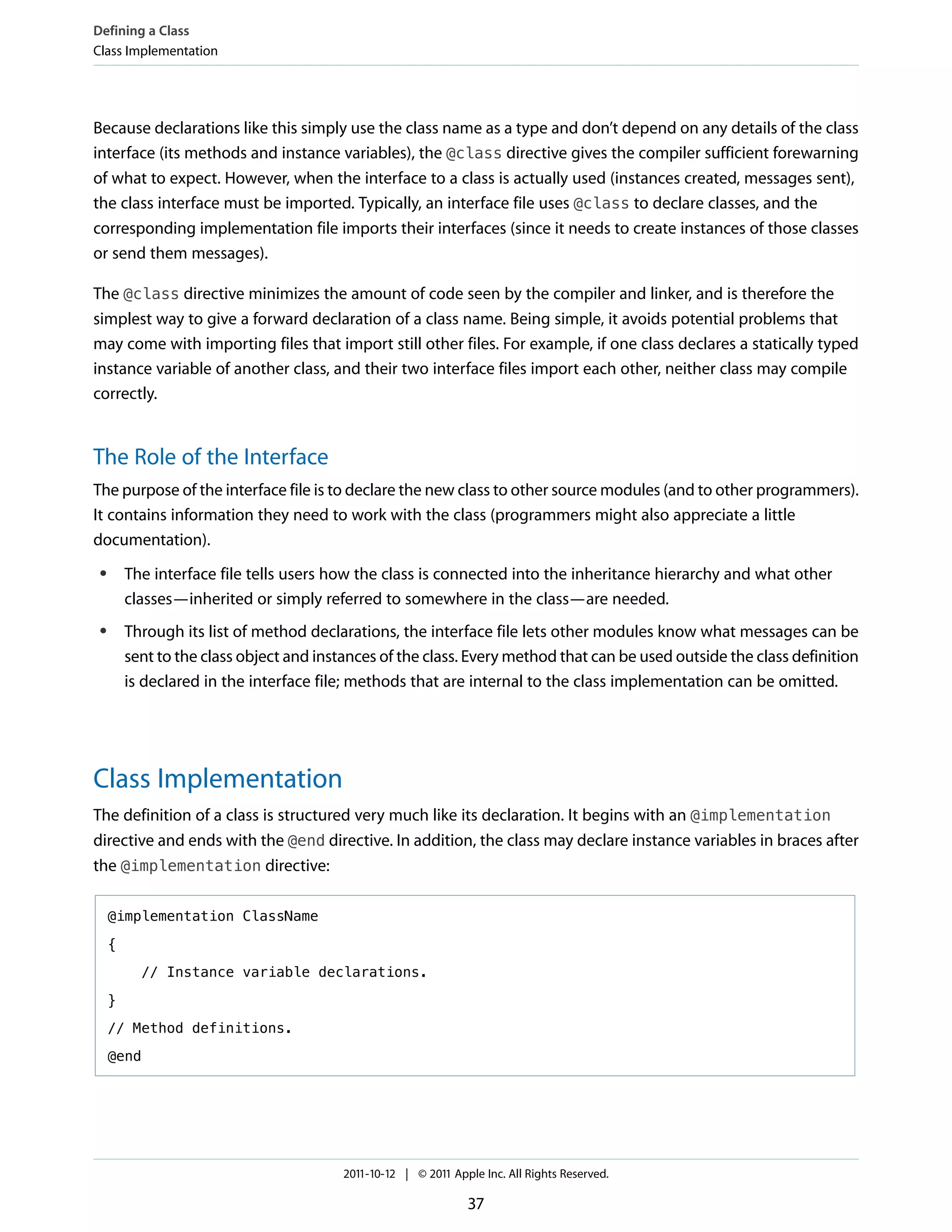 Defining a Class
Class Implementation




Because declarations like this simply use the class name as a type and don’t depend on any details of the class
interface (its methods and instance variables), the @class directive gives the compiler sufficient forewarning
of what to expect. However, when the interface to a class is actually used (instances created, messages sent),
the class interface must be imported. Typically, an interface file uses @class to declare classes, and the
corresponding implementation file imports their interfaces (since it needs to create instances of those classes
or send them messages).

The @class directive minimizes the amount of code seen by the compiler and linker, and is therefore the
simplest way to give a forward declaration of a class name. Being simple, it avoids potential problems that
may come with importing files that import still other files. For example, if one class declares a statically typed
instance variable of another class, and their two interface files import each other, neither class may compile
correctly.


The Role of the Interface
The purpose of the interface file is to declare the new class to other source modules (and to other programmers).
It contains information they need to work with the class (programmers might also appreciate a little
documentation).
 ●       The interface file tells users how the class is connected into the inheritance hierarchy and what other
         classes—inherited or simply referred to somewhere in the class—are needed.
 ●       Through its list of method declarations, the interface file lets other modules know what messages can be
         sent to the class object and instances of the class. Every method that can be used outside the class definition
         is declared in the interface file; methods that are internal to the class implementation can be omitted.




Class Implementation
The definition of a class is structured very much like its declaration. It begins with an @implementation
directive and ends with the @end directive. In addition, the class may declare instance variables in braces after
the @implementation directive:

     @implementation ClassName

     {

           // Instance variable declarations.

     }

     // Method definitions.

     @end




                                          2011-10-12 | © 2011 Apple Inc. All Rights Reserved.

                                                                 37
 