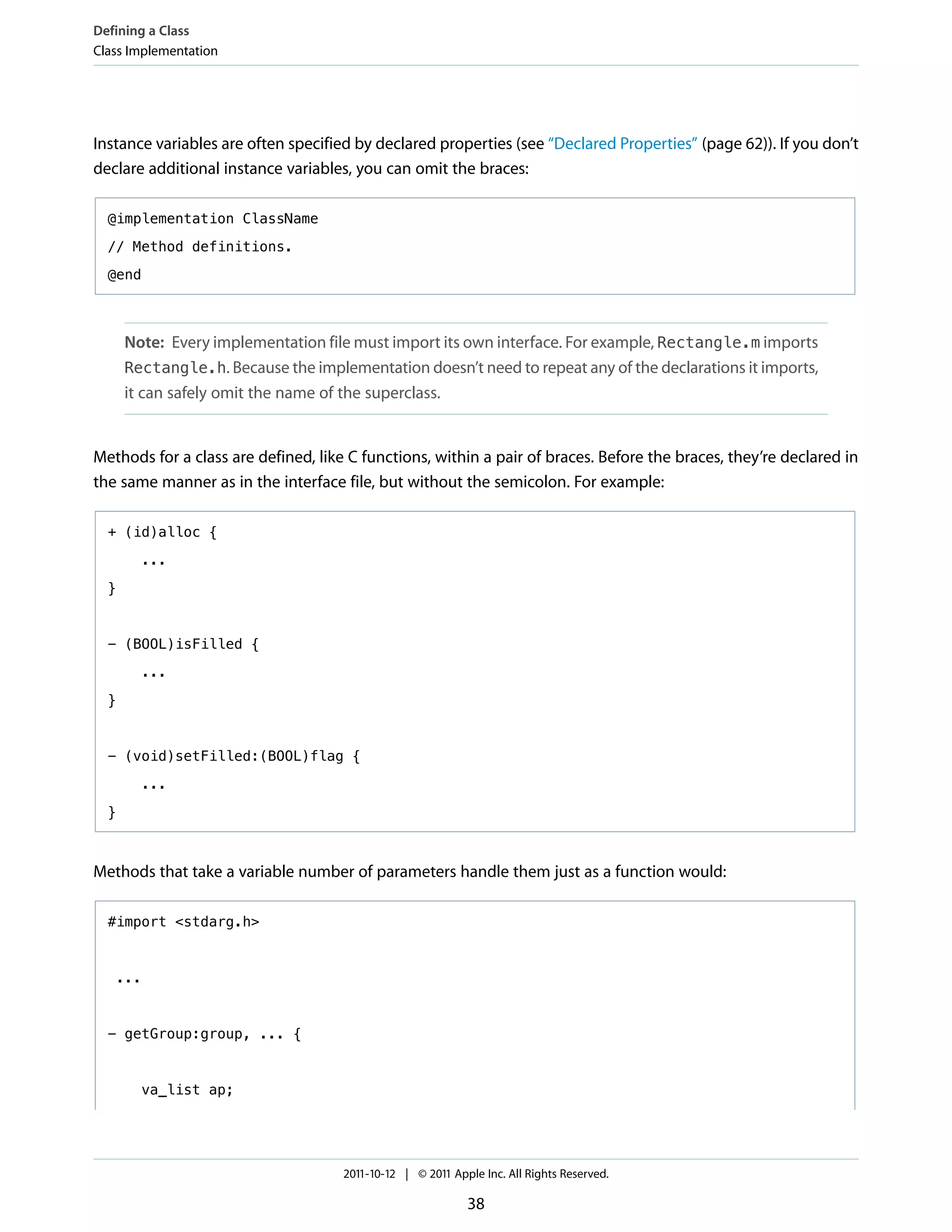 Defining a Class
Class Implementation




Instance variables are often specified by declared properties (see “Declared Properties” (page 62)). If you don’t
declare additional instance variables, you can omit the braces:

  @implementation ClassName

  // Method definitions.

  @end



      Note: Every implementation file must import its own interface. For example, Rectangle.m imports
      Rectangle.h. Because the implementation doesn’t need to repeat any of the declarations it imports,
      it can safely omit the name of the superclass.


Methods for a class are defined, like C functions, within a pair of braces. Before the braces, they’re declared in
the same manner as in the interface file, but without the semicolon. For example:

  + (id)alloc {

        ...

  }



  - (BOOL)isFilled {

        ...

  }



  - (void)setFilled:(BOOL)flag {

        ...
  }



Methods that take a variable number of parameters handle them just as a function would:

  #import <stdarg.h>



   ...



  - getGroup:group, ... {



        va_list ap;




                                     2011-10-12 | © 2011 Apple Inc. All Rights Reserved.

                                                            38
 