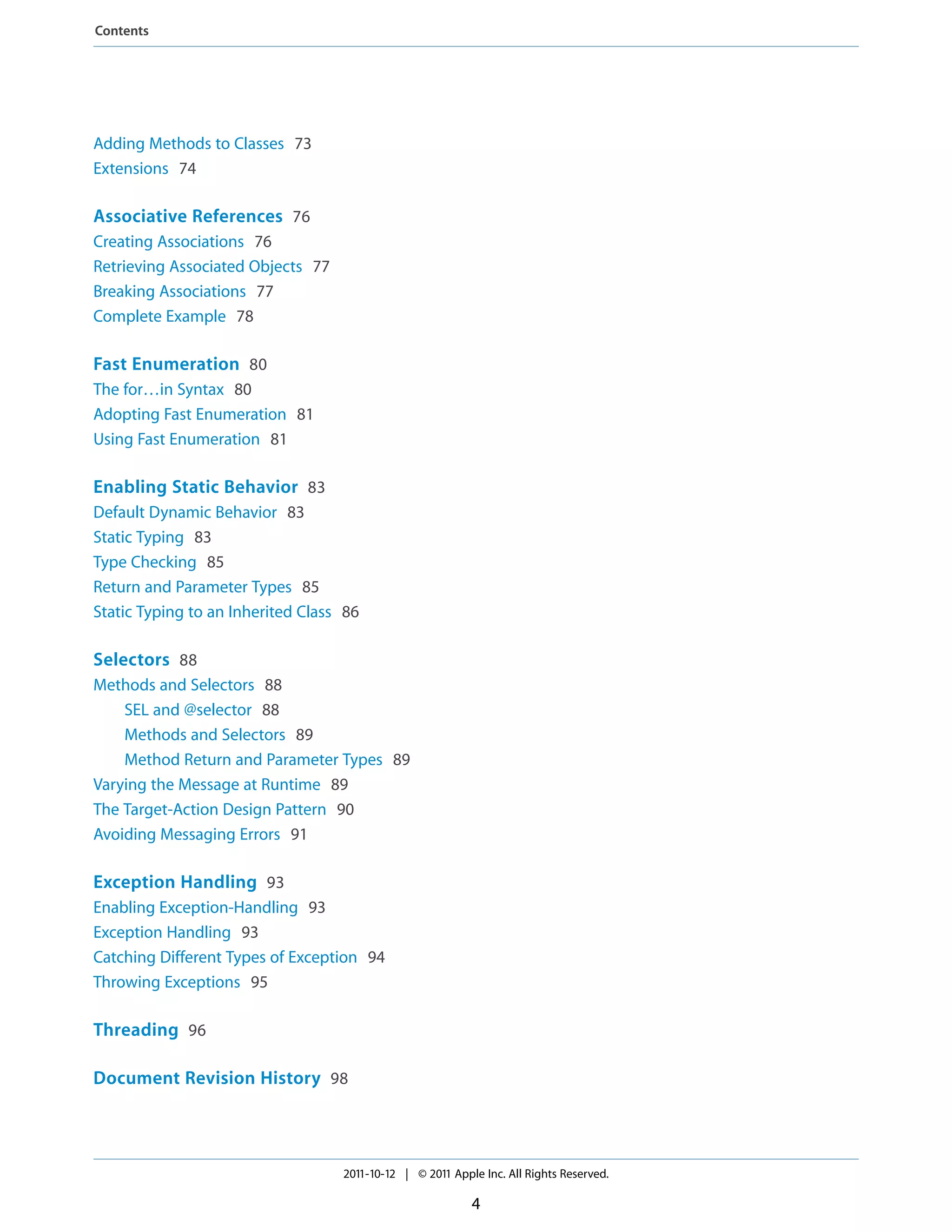 Contents




Adding Methods to Classes 73
Extensions 74

Associative References 76
Creating Associations 76
Retrieving Associated Objects 77
Breaking Associations 77
Complete Example 78

Fast Enumeration 80
The for…in Syntax 80
Adopting Fast Enumeration 81
Using Fast Enumeration 81

Enabling Static Behavior 83
Default Dynamic Behavior 83
Static Typing 83
Type Checking 85
Return and Parameter Types 85
Static Typing to an Inherited Class 86

Selectors 88
Methods and Selectors 88
    SEL and @selector 88
    Methods and Selectors 89
    Method Return and Parameter Types 89
Varying the Message at Runtime 89
The Target-Action Design Pattern 90
Avoiding Messaging Errors 91

Exception Handling 93
Enabling Exception-Handling 93
Exception Handling 93
Catching Different Types of Exception 94
Throwing Exceptions 95

Threading 96

Document Revision History 98




                                   2011-10-12 | © 2011 Apple Inc. All Rights Reserved.

                                                           4
 