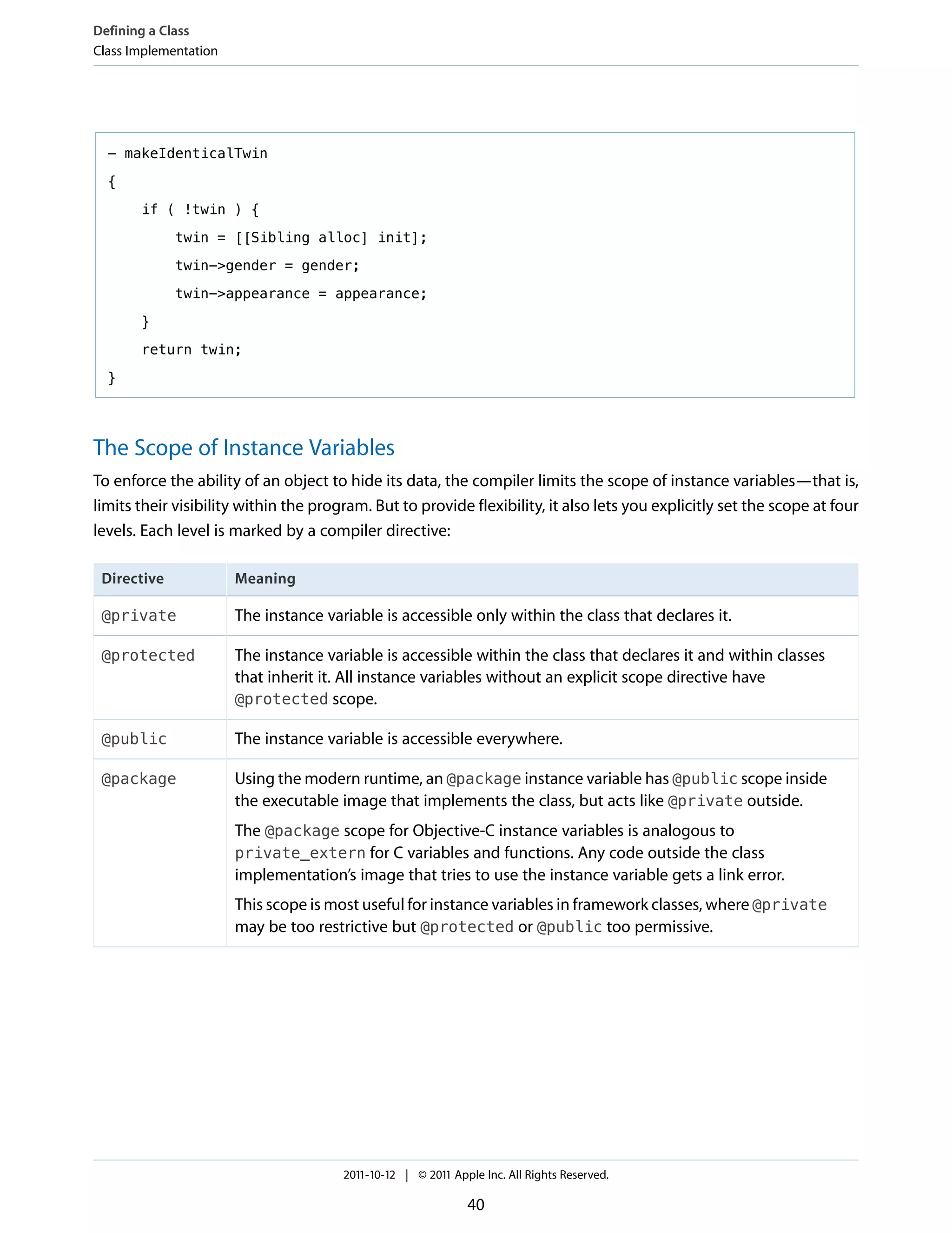 Defining a Class
Class Implementation




  - makeIdenticalTwin

  {

       if ( !twin ) {

             twin = [[Sibling alloc] init];

             twin->gender = gender;

             twin->appearance = appearance;

       }

       return twin;

  }




The Scope of Instance Variables
To enforce the ability of an object to hide its data, the compiler limits the scope of instance variables—that is,
limits their visibility within the program. But to provide flexibility, it also lets you explicitly set the scope at four
levels. Each level is marked by a compiler directive:

 Directive             Meaning

 @private              The instance variable is accessible only within the class that declares it.

 @protected            The instance variable is accessible within the class that declares it and within classes
                       that inherit it. All instance variables without an explicit scope directive have
                       @protected scope.

 @public               The instance variable is accessible everywhere.

 @package              Using the modern runtime, an @package instance variable has @public scope inside
                       the executable image that implements the class, but acts like @private outside.
                       The @package scope for Objective-C instance variables is analogous to
                       private_extern for C variables and functions. Any code outside the class
                       implementation’s image that tries to use the instance variable gets a link error.
                       This scope is most useful for instance variables in framework classes, where @private
                       may be too restrictive but @protected or @public too permissive.




                                       2011-10-12 | © 2011 Apple Inc. All Rights Reserved.

                                                              40
 